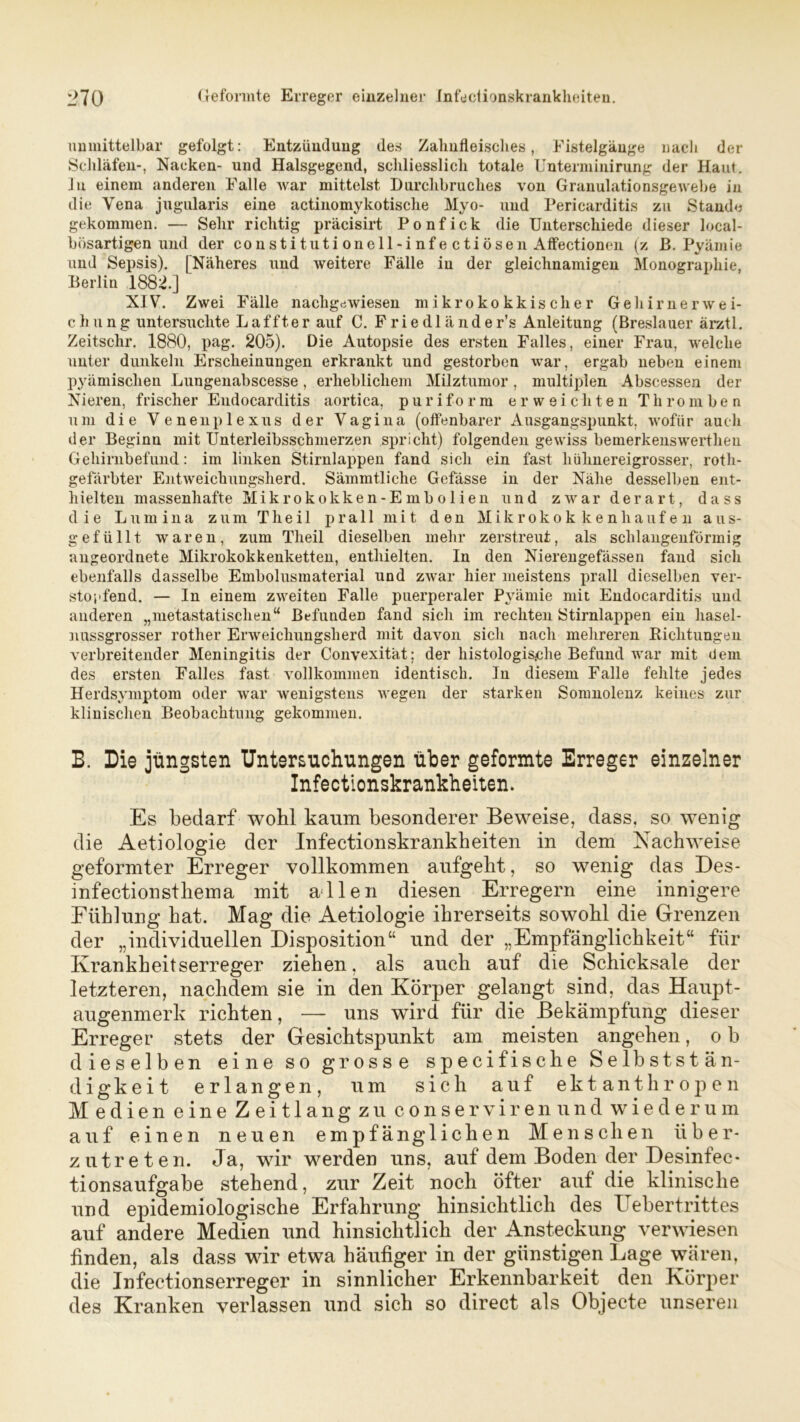 unmittelbar gefolgt: Entzündung des Zahnfleisches, Fistelgänge nach der Schläfen-, Nacken- und Halsgegend, schliesslich totale Unterminirung der Haut. J u einem anderen Falle war mittelst Durchbruches von Granulationsgewebe in die Yena jugularis eine actinomykotische Myo- und Pericarditis zu Stande gekommen. — Sehr richtig präcisirt Ponfick die Unterschiede dieser local- bösartigen und der constituti onell-inf e ctiösen Affectionen (z ß. Pyämie und Sepsis). [Näheres und weitere Fälle iu der gleichnamigen Monographie, Berlin 1882.] NIV. Zwei Fälle nachgewiesen mikrokokkischer Gehirnerwei- chung untersuchte Laffter auf C. Friedländer’s Anleitung (Breslauer ärztl. Zeitschr. 1880, pag. 205). Die Autopsie des ersten Falles, einer Frau, welche unter dunkeln Erscheinungen erkrankt und gestorben war, ergab neben einem pyämischen Lungenabscesse, erheblichem Milztumor, multiplen Abscessen der Nieren, frischer Endocarditis aortica, puriform erweichten Thromben um die Venenplexus der Vagina (offenbarer Ausgangspunkt, wofür auch der Beginn mit Unterleibsschmerzen spricht) folgenden gewiss bemerkensw'erthen Gehirnbefund: im linken Stirnlappen fand sich ein fast hühnereigrosser, roth- gefärbter Entweichungsherd. Sämmtliche Gefässe in der Nähe desselben ent- hielten massenhafte Mikrokokken-Embolien und zwar derart, dass die Lumina zum Theil prall mit den Mikrokokkenhaufen aus- gefüllt waren, zum Theil dieselben mehr zerstreut, als schlangenförmig angeordnete Mikrokokkenketten, enthielten. In den Nierengefässen fand sich ebenfalls dasselbe Embolusmaterial und zwar hier meistens prall dieselben ver- stopfend. — In einem zweiten Falle puerperaler Pyämie mit Endocarditis und anderen „nietastatischen“ Befunden fand sich im rechten Stirnlappen ein hasel- nussgrosser rother Erweichungsherd mit davon sich nach mehreren Richtungen verbreitender Meningitis der Convexität; der histologische Befund war mit dem des ersten Falles fast vollkommen identisch. In diesem Falle fehlte jedes Herdsymptom oder war wenigstens wegen der starken Somnolenz keines zur klinischen Beobachtung gekommen. B. Die jüngsten Untersuchungen über geformte Erreger einzelner Infectionskrankheiten. Es bedarf wohl kaum besonderer Beweise, dass, so wenig die Aetiologie der Infectionskrankheiten in dem Nachweise geformter Erreger vollkommen aufgeht, so wenig das Des- infectionsthema mit allen diesen Erregern eine innigere Fühlung hat. Mag die Aetiologie ihrerseits sowohl die Grenzen der „individuellen Disposition“ und der „Empfänglichkeit“ für Krankheitserreger ziehen, als auch auf die Schicksale der letzteren, nachdem sie in den Körper gelangt sind, das Haupt- augenmerk richten, — uns wird für die Bekämpfung dieser Erreger stets der Gesichtspunkt am meisten angehen, o b dieselben eine so grosse specifische Selbststän- digkeit erlangen, um sich auf ektanthropen Medien eine Zeitlang zu conservirenund wiederum auf einen neuen empfänglichen Menschen tiber- zutreten. Ja, w7ir werden uns, auf dem Boden der Desinfec* tionsaufgabe stehend, zur Zeit noch öfter auf die klinische und epidemiologische Erfahrung hinsichtlich des Uebertrittes auf andere Medien und hinsichtlich der Ansteckung verwiesen finden, als dass wir etwa häufiger in der günstigen Lage wären, die Infectionserreger in sinnlicher Erkennbarkeit den Körper des Kranken verlassen und sich so direct als Objecte unseren