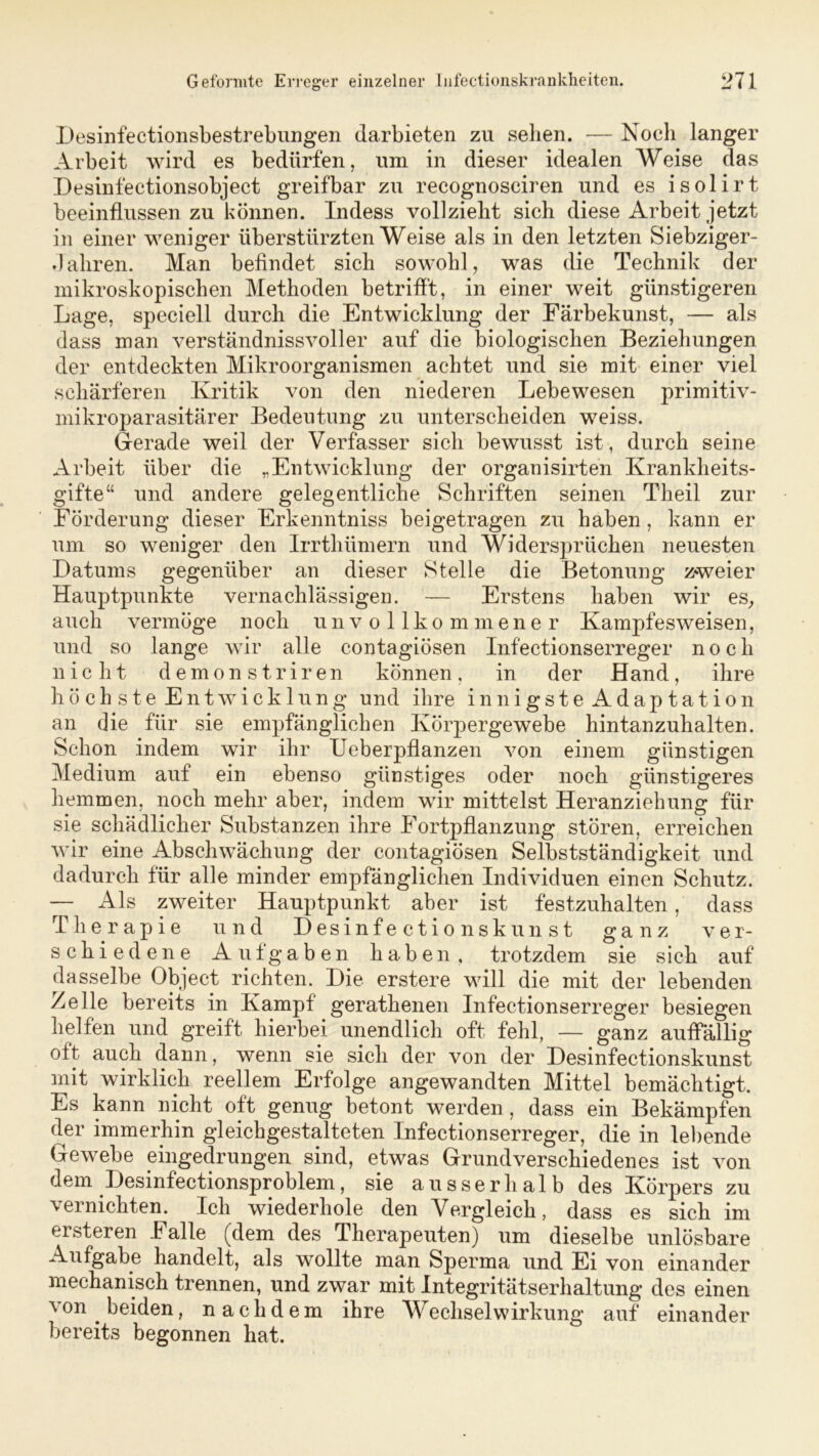 Desinfectionsbestrebungen clarbieten zu sehen. — Noch langer Arbeit wird es bedürfen, um in dieser idealen Weise das Desinfectionsobject greifbar zu recognosciren und es isolirt beeinflussen zu können. Indess vollzieht sich diese Arbeit jetzt in einer weniger überstürzten Weise als in den letzten Siebziger- Jahren. Man befindet sich sowohl, was die Technik der mikroskopischen Methoden betrifft, in einer weit günstigeren Lage, speciell durch die Entwicklung der Färbekunst, — als dass man verständnisvoller auf die biologischen Beziehungen der entdeckten Mikroorganismen achtet und sie mit einer viel schärferen Kritik von den niederen Lebewesen primitiv- mikroparasitärer Bedeutung zu unterscheiden weiss. Gerade weil der Verfasser sich bewusst ist, durch seine Arbeit über die „Entwicklung der organisirten Krankheits- gifte“ und andere gelegentliche Schriften seinen Theil zur Förderung dieser Erkenntniss beigetragen zu haben, kann er um so weniger den Irrthümern und Widersprüchen neuesten Datums gegenüber an dieser Stelle die Betonung zweier Hauptpunkte vernachlässigen. — Erstens haben wir es, auch vermöge noch unvollkommener Kampfes weisen, und so lange wir alle contagiösen Infectionserreger noch nicht demonstriren können, in der Hand, ihre höchste Entwicklung und ihre innigste Adaptation an die für sie empfänglichen Körpergewebe hintanzuhalten. Schon indem wir ihr Ueberpflanzen von einem günstigen Medium auf ein ebenso günstiges oder noch günstigeres hemmen, noch mehr aber, indem wir mittelst Heranziehung für sie schädlicher Substanzen ihre Fortpflanzung stören, erreichen wir eine Abschwächung der contagiösen Selbstständigkeit und dadurch für alle minder empfänglichen Individuen einen Schutz. — Als zweiter Hauptpunkt aber ist festzuhalten, dass Therapie und Desinfectionskunst ganz ver- schiedene Aufgaben haben, trotzdem sie sich auf dasselbe Object richten. Die erstere will die mit der lebenden Zelle bereits in Kampf gerathenen Infectionserreger besiegen helfen und greift hierbei unendlich oft fehl, — ganz auffällig oft auch dann, wenn sie sich der von der Desinfectionskunst mit wirklich reellem Erfolge angewandten Mittel bemächtigt. Es kann nicht oft genug betont werden , dass ein Bekämpfen der immerhin gleichgestalteten Infectionserreger, die in lebende Gewebe eingedrungen sind, etwas Grundverschiedenes ist von dem Desinfectionsproblem, sie ausserhalb des Körpers zu vernichten. Ich wiederhole den Vergleich, dass es sich im ersteren Falle (dem des Therapeuten) um dieselbe unlösbare Aufgabe handelt, als wollte man Sperma und Ei von einander mechanisch trennen, und zwar mit Integritätserhaltung des einen von beiden, nachdem ihre Wechselwirkung auf einander bereits begonnen hat.