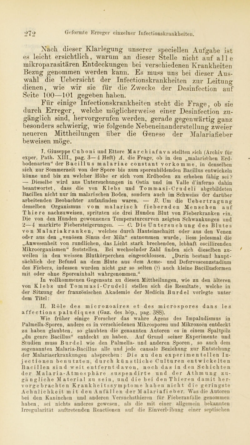 Nach dieser Klarlegung unserer speeiellen Aufgabe ist es leicht ersichtlich, warum an dieser Stelle nicht auf alle mikroparasitären Entdeckungen bei verschiedenen Krankheiten Bezug genommen werden kann. Es muss uns bei dieser Aus- wahl die Uebersicht der Infectionskrankheiten zur Leitung dienen, wie wir sie für die Zwecke der Desinfection auf Seite 100—101 gegeben haben. Für einige Infectionskrankheiten steht die Frage, ob sie durch Erreger, welche möglicherweise einer Desinfection zu- gänglich sind, hervorgerufen werden, gerade gegenwärtig ganz besonders schwierig, wie folgende Nebeneinanderstellung zweier neueren Mittheilungen über die Genese der Malariafieber beweisen möge. I. Giuseppe C u b o n i und Ettore Marchiafava stellten sich (Archiv für exper. Path. XIII., pag. 3—4 Heft) A. die Frage, ob in den „malaris'chen Erd- bodenarten“ der Bacill u s malariae constant vorkomme, in denselben sich zur Sommerzeit von der Spore bis zum sporenbildenden Bacillus entwickeln könne und bis zu welcher Höhe er sich vom Erdboden zu erheben fähig sei ? — Dieselbe wird aus Untersuchungen in Ostia und im Valle d’inferno dahin beantwortet, dass die von Klebs und Tommasi-Crudeli abgebildeten Bacillen nicht nur im malarischen Boden, sondern auch im Schweiss der darüber arbeitenden Beobachter aufzufinden waren. — B. Um die Uebertragung desselben Organismus vom malarisch fiebernden Menschen auf T hie re nachzuweisen, spritzten sie drei Hunden Blut von Fieberkranken ein. Die von den Hunden gewonnenen Temperaturcurven zeigten Schwankungen und 2—4 markirte Fiebersteigerungen. — C. Die Untersuch ung des Blutes von Malariakranken, welches durch Hauteinschnitt oder aus den Venen oder aus den „venösen Sinus der Milz“ entnommen wurde, liess jedesmal die „Anwesenheit von rundlichen, das Licht stark brechenden, lebhaft oscillirenden Mikroorganismen“ feststellen. Bei wechselnder Zahl finden sich dieselben zu- weilen in den weissen Blutkörperchen eingeschlossen. „Darin bestand haupt- sächlich der Befund an dem Blute aus dem Acme- und Defervescenzstadium des Fiebers, indessen wurden nicht gar so selten (?) auch kleine Bacillusformen mit oder ohne Sporeninhalt wahrgenommen.“ In vollkommenen Gegensatz zu diesen Mittheilungen, wie zu den älteren von Klebs und Tommasi-Crudeli stellen sich die Resultate, welche in der Sitzung der französischen Akademie der Medicin Burdel vorlegte unter dem Titel: II. Röle des microzoaires et des microspores dans les affections paludiques (Gaz. des höp., pag. 388). Wie früher einige Forscher das wahre Agens des Impaludismus in Palmella-Sporen, andere es in verschiedenen Mikrosporen und Mikrozoen entdeckt zu haben glaubten, so glaubten die genannten Autoren es in einem Spaltpilz „du genre Bacillns“ entdeckt zu haben. Auf Grund seiner Experimente und Studien muss Burdel wie den Palmella- und anderen Sporen, so auch dem sogenannten Malaria-Bacillus alle und jede causale Beziehung zur Entstehung der Malariaerkrankungen absprechen : Die zu den experimentellen In- jectionen benutzten, durch künstliche Culturen entwickelten Bacillen sind Aveit entfernt davon, noch das in den Schichten der M a 1 a r i a - A t m o s p h ä r e suspendirte und der Athmung zu- gängliche Material zu sein, und die bei denThieren damit her- vor gebrachten Krankheitssymptome haben nicht die geringste Aehnlic hke it mit den Anfällen der M alar i af i e b er. Was die Autoren bei den Kaninchen und anderen Versuchsthieren für Fieberanfälle genommen haben, sei nichts anderes gewesen, als die mit einer allgemein bekannten Irregularität auftretenden Reactionen auf die Einverleibung einer septischen