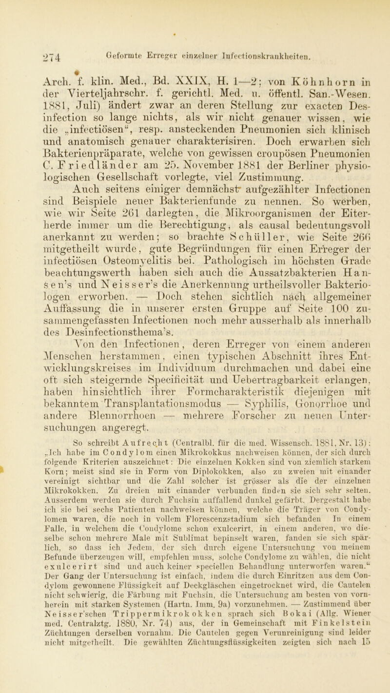 Arch. f. klin. Med., Bd. XXIX, H. 1—2; von Kölinhorn in der Yierteljahrschr. f. gerichtl. Med. u. öffentl. San.-Wesen. 1881, Juli) ändert zwar an deren Stellung zur exacten Des- infection so lange nichts, als wir nicht genauer wissen, wie die „infectiösen“, resp. ansteckenden Pneumonien sich klinisch und anatomisch genauer charakterisiren. Doch erwarben sich Bakterienpräparate, welche von gewissen croupösen Pneumonien C. Friedländer am 25. November 1881 der Berliner physio- logischen Gesellschaft vorlegte, viel Zustimmung. Auch seitens einiger demnächst aufgezählter Infectionen sind Beispiele neuer Bakterienfunde zu nennen. So werben, wie wir Seite 261 darlegten, die Mikroorganismen der Eiter- herde immer um die Berechtigung, als causal bedeutungsvoll anerkannt zu werden; so brachte Schüller, wie Seite 266 mitgetheilt wurde, gute Begründungen für einen Erreger der infectiösen Osteomyelitis bei. Pathologisch im höchsten Grade beachtungswerth haben sich auch die Aussatzbakterien Han- fe e n’s und N e i s s e r’s die Anerkennung urtheilsvoller Bakterio- logen erworben. — Doch stehen sichtlich nach allgemeiner Auffassung die in unserer ersten Gruppe auf Seite 100 zu- sammengefassten Infectionen noch mehr ausserhalb als innerhalb des Desinfectionsthema’s. Yon den Infectionen, deren Erreger von einem anderen Menschen herstammen, einen typischen Abschnitt ihres Ent- wicklungskreises im Individuum durchmachen und dabei eine oft sich steigernde Specificität und Uebertragbarkeit erlangen, haben hinsichtlich ihrer Formcharakteristik diejenigen mit bekanntem Transplantationsmodus — Syphilis, Gonorrhoe und andere Blennorrhoen — mehrere Forscher zu neuen Unter- suchungen angeregt. So schreibt Aufrecht (Centralbl. für die med. Wissensch. 1881, Nr. 13): „Ich habe im Condylom einen Mikrokokkus nachweisen können, der sich durch folgende Kriterien auszeichnet: Die einzelnen Kokken sind von ziemlich starkem Korn; meist sind sie in Form von Diplokokken, also zu zweien mit einander vereinigt sichtbar und die Zahl solcher ist grösser als die der einzelnen Mikrokokken. Zu dreien mit einander verbunden linden sie sich sehr selten. Ausserdem werden sie durch Fuchsin auffallend dunkel gefärbt. Dergestalt habe ich sie bei sechs Patienten nachweisen können, welche die Träger von Condy- lomen waren, die noch in vollem Florescenzstadium sich befanden In einem Falle, in welchem die Condylome schon exulcerirt, in einem anderen, wo die- selbe schon mehrere Male mit Sublimat bepinselt waren, fanden sie sich spär- lich, so dass ich Jedem, der sich durch eigene Untersuchung von meinem Befunde überzeugen will, empfehlen muss, solche Condylome zu wählen, die nicht exulcerirt sind und auch keiner speciellen Behandlung unterworfen waren.4* Der Gang der Untersuchung ist einfach, indem die durch Einritzen aus dem Con- dylom gewonnene Flüssigkeit auf Deckgläschen eingetrocknet Avird, die Cautelen nicht schwierig, die Färbung mit Fuchsin, die Untersuchung am besten von vorn- herein mit starken Systemen (Hartn. Imm. 9a) vorzunehmen. — Zustimmend über Ne isser’schen Trippermikrokokken sprach sich Bokai (Allg. Wiener med. Centralztg. 1880, Nr. 74) aus, der in Gemeinschaft mit Finkelstein Züchtungen derselben vornahm. Die Cautelen gegen Verunreinigung sind leider nicht mitgetheilt. Die gewählten Züchtimgsftüssigkeiten zeigten sich nach 15