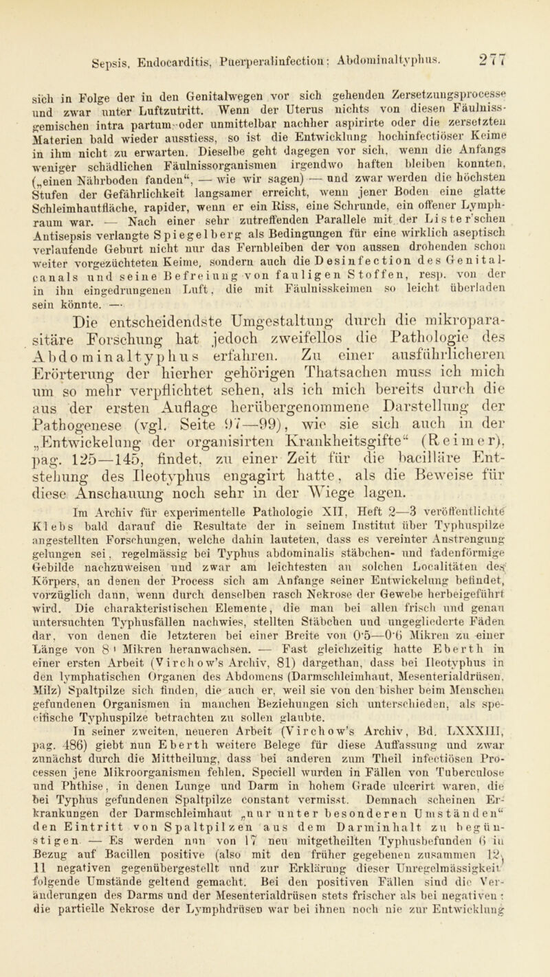 sich in Folge der in den Genitalwegen vor sieb gehenden Zersetzungsprocesse und zwar unter Luftzutritt. Wenn der Uterus nichts von diesen Fäulniss- gemischen intra partum oder unmittelbar nachher aspirirte oder die zersetzten Materien bald wieder ausstiess, so ist die Entwicklung liochinfectiöser Keime in ihm nicht zu erwarten. Dieselbe geht dagegen vor sich, wenn die Anfangs weniger schädlichen Fäulnissorganismen irgendwo haften bleiben konnten, („einen Nährboden fanden“, — wie wir sagen) — und zwar werden die höchsten Stufen der Gefährlichkeit langsamer erreicht, wenn jener Boden eine glatte Schleimhautfläche, rapider, wenn er ein Riss, eine Schrunde, ein offener Lymph- raum war. — Nach einer sehr zutreffenden Parallele mit der Liste r sehen Antisepsis verlangte Spie gelb erg als Bedingungen für eine wirklich aseptisch verlaufende Geburt nicht nur das Fernbleiben der von aussen drohenden schon weiter vorgezüchteten Keime, sondern auch die Desinfection des Genital- canals und seine Befreiung von fauligen Stoffen, resp. von der in ihn eingedrungenen Luft, die mit Fäulnisskeimen so leicht überladen sein könnte. — Die entscheidendste Umgestaltung durch die mikropara- sitäre Forschung hat jedoch zweifellos die Pathologie des A b dominaltyphus erfahren. Zu einer ausführlicheren Erörterung der hierher gehörigen Thatsachen muss ich mich um so mehr verpflichtet sehen, als ich mich bereits durch die aus der ersten Auflage herübergenommene Darstellung der Pathogenese (vgl. Seite 07—99), wie sie sich auch in der „Entwickelung der organisirten Krankheitsgifte“ (Reimer), pag. 125—145, findet, zu einer Zeit für die bacilläre Ent- stellung des Ileotyphus engagirt hatte, als die Beweise für diese Anschauung noch sehr in der Wiege lagen. Im Archiv für experimentelle Pathologie XII, Heft 2—3 veröffentlichte' Klebs bald darauf die Resultate der in seinem Institut über Typhuspilze angestellten Forschungen, welche dahin lauteten, dass es vereinter Anstrengung gelungen sei, regelmässig bei Typhus abdominalis Stäbchen- und fadenförmige Gebilde nachzuweiseu und zwar am leichtesten an solchen Localitäten des; Körpers, an denen der Process sich am Anfänge seiner Entwickelung befindet, vorzüglich dann, wenn durch denselben rasch Nekrose der Gewebe herbeigeführt wird. Die charakteristischen Elemente, die man bei allen frisch und genau untersuchten Typhusfällen nachwies, stellten Stäbchen und ungegliederte Fäden dar, von denen die letzteren bei einer Breite von 0*5—O'ö Mikren zu einer Länge von 8 ' Mikren heranwachsen. -— Fast gleichzeitig hatte Eberth in einer ersten Arbeit (Vircli ow’s Archiv, 81) dargetlian, dass bei Ileotyphus in den tymphatisehen Organen des Abdomens (Darmschleimhaut, Mesenterialdrüsen. Milz) Spaltpilze sich finden, die auch er, weil sie von den bisher beim Menschen gefundenen Organismen in manchen Beziehungen sich unterschieden, als spe- ciflsche Typhuspilze betrachten zu sollen glaubte. In seiner zweiten, neueren Arbeit (Vircliow's Archiv, Bd. LXXXIII, pag. 486) giebt nun Eberth weitere Belege für diese Auffassung und zwar zunächst durch die Mittheilung, dass bei anderen zum Tlieil infectiösen Pro- cessen jene Mikroorganismen fehlen. Speciell wurden in Fällen von Tuberculose und Phthise, in denen Lunge und Darm in hohem Grade ulcerirt waren, die bei Typhus gefundenen Spaltpilze constant vermisst. Demnach scheinen Er- krankungen der Darmschleimhaut „nur unter besonderen Umständen“ den Eintritt von Spaltpilzen aus dem Darminhalt zu begün- stigen — Es werden nun von 17 neu mitgetheilten Typhusbefunden 6 iu Bezug auf Bacillen positive (also mit den früher gegebenen zusammen 12^ 11 negativen gegenübergestellt und zur Erklärung dieser Unregelmässigkeit, folgende Umstände geltend gemacht. Bei den positiven Fällen siud die Ver- änderungen des Darms und der Mesenterialdrüsen stets frischer als bei negativen : die partielle Nekrose der Lymphdriiseo war bei ihnen noch nie zur Entwicklung