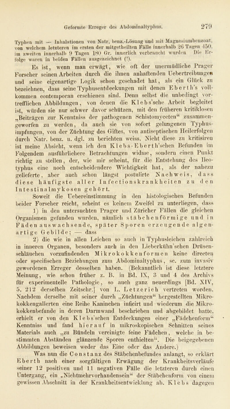 Typlien mit — Inhalationen von Natr. benz.-Lösung und mit Magnesiumbenzoat, von welchem letzteren im ersten der mitgetheilten Fälle innerhalb 26 Tagen 450. im zweiten innerhalb 9 Tagen 180 Gr. innerlich verbraucht wurden Die Er- folge waren in beiden Fällen ausgezeichnet (!). Es ist, wenn man erwägt, wie oft der unermüdliche Prager Forscher seinen Arbeiten durch die ihnen anhaftenden Uebertreibilligen und seine eigenartige Logik schon geschadet hat, als ein Glück zu bezeichnen, dass seine Typhusentdeckungen mit denen Eberth’s voll- kommen contemporan erschienen sind. Denn selbst die unbedingt vor- trefflichen Abbildungen, von denen die Klebs’sche Arbeit begleitet ist, würden sie nur schwer davor schützen, mit den früheren kritiklosen „Beiträgen zur Kenntniss der pathogenen Schistomyceten“ zusammen- geworfen zu werden, da auch sie von sofort gelungenen Typhus- irapfungen, von der Züchtung des Giftes, von antiseptischen Heilerfolgen durch Natr. benz. u. dgl. zu berichten weiss. Nicht diese zu kritisiren ist meine Absicht, wenn ich den Klebs-Eberth’schen Befunden im Folgendem ausführlichere Betrachtungen widme, sondern einen Punkt richtig zu stellen, der, wie mir scheint, für die Entstehung des lleo- typhus eine noch entscheidendere Wichtigkeit hat, als der nahezu gelieferte, aber auch schon längst postulirte Nachweis, das s diese häufigste aller Infectionskrankheiten zu den Intestinalmykosen gehört. Soweit die Uebereinstimmung in den histologischen Befunden beider Forscher reicht, scheint es keinem Zweifel zu unterliegen, dass 1) in den untersuchten Prager und Züricher Fällen die gleichen Organismen gefunden wurden, nämlich stäbchenförmige und in Fäden auswachsende, später Sporen erzeugende algen- artige Gebilde; — dass 2) die wie in allen Leichen so auch in Typhusleichen zahlreich in inneren Organen, besonders auch in den Lieberkühn’schen Drüsen- schläuchen vorzufindenden M i k r o k o k k e n f o r m e n keine directen oder specifischen Beziehungen zum Abdominaltyphus, sc. zum invasiv gewordenen Erreger desselben haben. (Bekanntlich ist diese letztere Meinung, wie schon früher z. B. in Bd. IN, 3 und 4 des Archivs für experimentelle Pathologie, so auch ganz neuerdings [Bd. XIV, 5. 212 derselben Zeitsehr.I von L. Letzerich vertreten worden. Nachdem derselbe mit seiner durch „Züchtungen“ hergestellten Mikro- kokkengallerten eine Reihe Kaninchen inflcirt und wiederum die Mikro- kokkenbefunde in deren Darmwand beschrieben und abgebildet hatte, erhielt er von den Klebsschen Entdeckungen einer „Fädckenform“ Kenntniss und fand hierauf in mikroskopischen Schnitten seines Materials auch „zu Bündeln vereinigte feine Fädchen, welche in be- stimmten Abständen glänzende Sporen enthielten“. Die beigegebenen Abbildungen beweisen weder das Eine oder das Andere.) Was nun die Constanz des Stäbchenbefundes anlangt, so erklärt Eberth nach einer sorgfältigen Erwägung der Krankheitsverläufe seiner 12 positiven und 11 negativen Fälle die letzteren durch einen Untergang, ein * Nichtmehrvorhandensein“ der Stäbchenform von einem gewissen Abschnitt in der Krankheitsentwicklung ab. Klebs dagegen