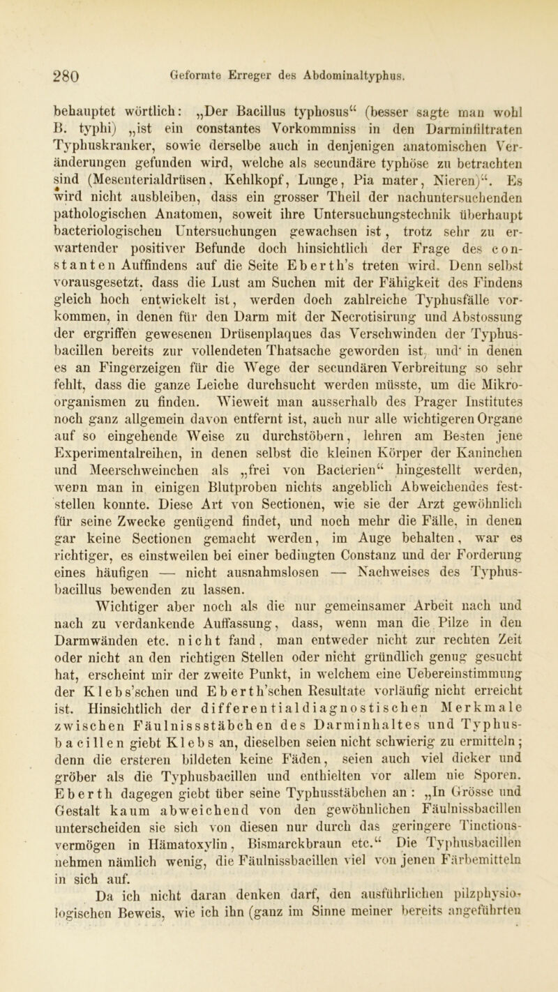 behauptet wörtlich: „Der Bacillus typhosus“ (besser sagte man wohl B. typhi) „ist ein constantes Vorkommniss in den Darminfiltraten Typhuskranker, sowie derselbe auch in denjenigen anatomischen Ver- änderungen gefunden wird, welche als secundäre typhöse zu betrachten sind (Mesenterialdrüsen, Kehlkopf, Lunge, Pia mater, Nieren)“. Es wird nicht ausbleiben, dass ein grosser Theil der nachuntersuchenden pathologischen Anatomen, soweit ihre Untersuchungstechnik überhaupt baeteriologischeu Untersuchungen gewachsen ist, trotz sehr zu er- wartender positiver Befunde doch hinsichtlich der Frage des con- stanten Auffindens auf die Seite Eberth’s treten wfird. Denn selbst vorausgesetzt, dass die Lust am Suchen mit der Fähigkeit des Findens gleich hoch entwickelt ist, werden doch zahlreiche Typhusfälle Vor- kommen, in denen für den Darm mit der Necrotisirung und Abstossung der ergriffen gewesenen Drüsenplaques das Verschwinden der Typhus- bacillen bereits zur vollendeten Thatsache geworden ist , und' in denen es an Fingerzeigen für die Wege der secundären Verbreitung so sehr fehlt, dass die ganze Leiche durchsucht werden müsste, um die Mikro- organismen zu finden. Wieweit man ausserhalb des Prager Institutes noch ganz allgemein davon entfernt ist, auch nur alle wuchtigeren Organe auf so eingehende Weise zu durchstöbern, lehren am Besten jene Experimentalreihen, in denen selbst die kleinen Körper der Kaninchen und Meerschweinchen als „frei von Bacierien“ hingestellt werden, wenn man in einigen Blutproben nichts angeblich Abweichendes fest- stellen konnte. Diese Art von Sectionen, wie sie der Arzt gewöhnlich für seine Zwecke genügend findet, und noch mehr die Fälle, in denen gar keine Sectionen gemacht werden, im Auge behalten, war es richtiger, es einstweilen bei einer bedingten Constanz und der Forderung eines häufigen — nicht ausnahmslosen — Nachweises des Typhus- bacillus bewenden zu lassen. Wichtiger aber noch als die nur gemeinsamer Arbeit nach und nach zu verdankende Auffassung, dass, wenn man die Pilze in den Darmwänden etc. nicht fand, man entweder nicht zur rechten Zeit oder nicht an den richtigen Stellen oder nicht gründlich genug gesucht hat, erscheint mir der zweite Punkt, in welchem eine Uebereinstimmung der Kleb s’schen und E b e r t k’schen Resultate vorläufig nicht erreicht ist. Hinsichtlich der differentialdiagnostischen Merkmale zwischen Fäulnissstäbch en des Darminhaltes und Typhus- bacillen giebt K1 e b s an, dieselben seien nicht schwierig zu ermitteln; denn die ersteren bildeten keine Fäden, seien auch viel dicker und gröber als die Typhusbacillen und enthielten vor allem nie Sporen. Eberth dagegen giebt über seine Typhusstäbchen an : „In Grösse und Gestalt kaum abweichend von den gewöhnlichen Fäulnissbacillen unterscheiden sie sich von diesen nur durch das geringere 1 inctions- vermögen in Hämatoxylin, Bismarckbraun etc.“ Die Typhusbacillen nehmen nämlich wenig, die Fäulnissbacillen viel von jenen Färbemitteln in sich auf. Da ich nicht daran denken darf, den ausführlichen pilzphysio- logischen Beweis, wie ich ihn (ganz im Sinne meiner bereits angeführten