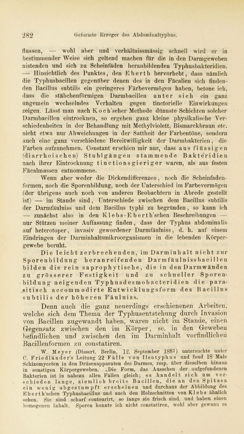 flussen, — wohl aber und verhältnissmässig schnell wird er in bestimmender Weise sich geltend machen für die in den Darmgeweben nistenden und sich zu Scheinfäden heranbildenden Typhusbakteridien. — Hinsichtlich des Punktes, den Eberth hervorhebt, dass nämlich die Typhusbacillen gegenüber denen des in den Fäcalien sich finden- den Bacillus subtilis ein geringeres Färbevermögen haben, betone ich, dass die stäbchenförmigen Darmbacillen unter sich ein ganz ungemein wechselndes Verhalten gegen tinctorielle Einwirkungen zeigen. Lässt man nach Koch’scher Methode dünnste Schichten solcher Darmbacillen eintrocknen, so ergeben ganz kleine physikalische Ver- schiedenheiten in der Behandlung mit Methylviolett, Bismarckbraun etc. nicht etwa nur Abweichungen in der Sattheit der Farbentöne, sondern auch eine ganz verschiedene Bereitwilligkeit der Darmbakterien, die Farben aufzunehmen. Constant erschien mir nur, dass aus flüssigen (d i a r r h o i s c h e n) Stuhlgängen stammende Bakteridien nach ihrer Eintrocknung tinctionsgieriger waren, als aus festen Fäcalmassen entnommene. Wenn aber weder die Dickendifferenzen, noch die Scheinfaden- formen, noch die Sporenbildung, noch der Unterschied im Farbevermögen (der übrigens auch noch von anderen Beobachtern in Abrede gestellt ist) — im Stande sind, Unterschiede zwischen dem Bacillus subtilis der Darmfäulniss und dem Bacillus typhi zu begründen, so kann ich — zunächst also in den Kl ebs-E b er tIrschen Beschreibungen — nur Stützen meiner Auffassung finden, dass der Typhus abdominalis auf heterotoper, invasiv gewordener Darmfäulniss, d. h. auf einem Eindringen der Darminhaltsmikroorganismen in die lebenden Körper- gewebe beruht. Die leicht zerbrechenden, im Darminhalt nicht zur Sporen bildung heranreifenden Da rmfäu Iniss bacillen bilden die rein saprophy tische, die in den Darmwänden zu grösserer Festigkeit und zu schneller Sporen- bildung neigenden Typhusdesmobacteridien die para- sitisch accommodirte Entwicklungsform des Bacillus subtilis der höheren Fäulniss. Denn auch die ganz neuerdings erschienenen Arbeiten, welche sich dem Thema der Typhnsentstehung durch Invasion von Bacillen zugewandt haben, waren nicht im Stande, einen Gegensatz zwischen den im Körper, sc. in den Geweben befindlichen und zwischen den im Darminhalt vorfindlicheh Bacillenformen zu constatiren. W. Meyer (Dissert. Berlin, 12. September 1881) untersuchte unter C. Frie dl anders Leitung 22 Fälle von Ileoty plins und fand 18 Male Schizomyceten in den Drüsenapparaten des Darmes, resp. über dieselben hinaus in sonstigen Körpergeweben. „Die Form, das Aussehen der aufgefundenen Bakterien ist in nahezu allen Fällen gleich; es handelt sich um ver- schieden lange, ziemlich breite Bacillen, die an den Spitzen ein wenig abgestumpft erscheinen und durchaus der Abbildung des Eb ert lf sehen Typhusbacillus und auch den Holzschnitten vonKlebs ähnlich sehen. Sie sind scharf contourirt, so lange sie frisch sind, und haben einen homogenen Inhalt. Sporen konnte ich nicht constatiren, wohl aber gewann es