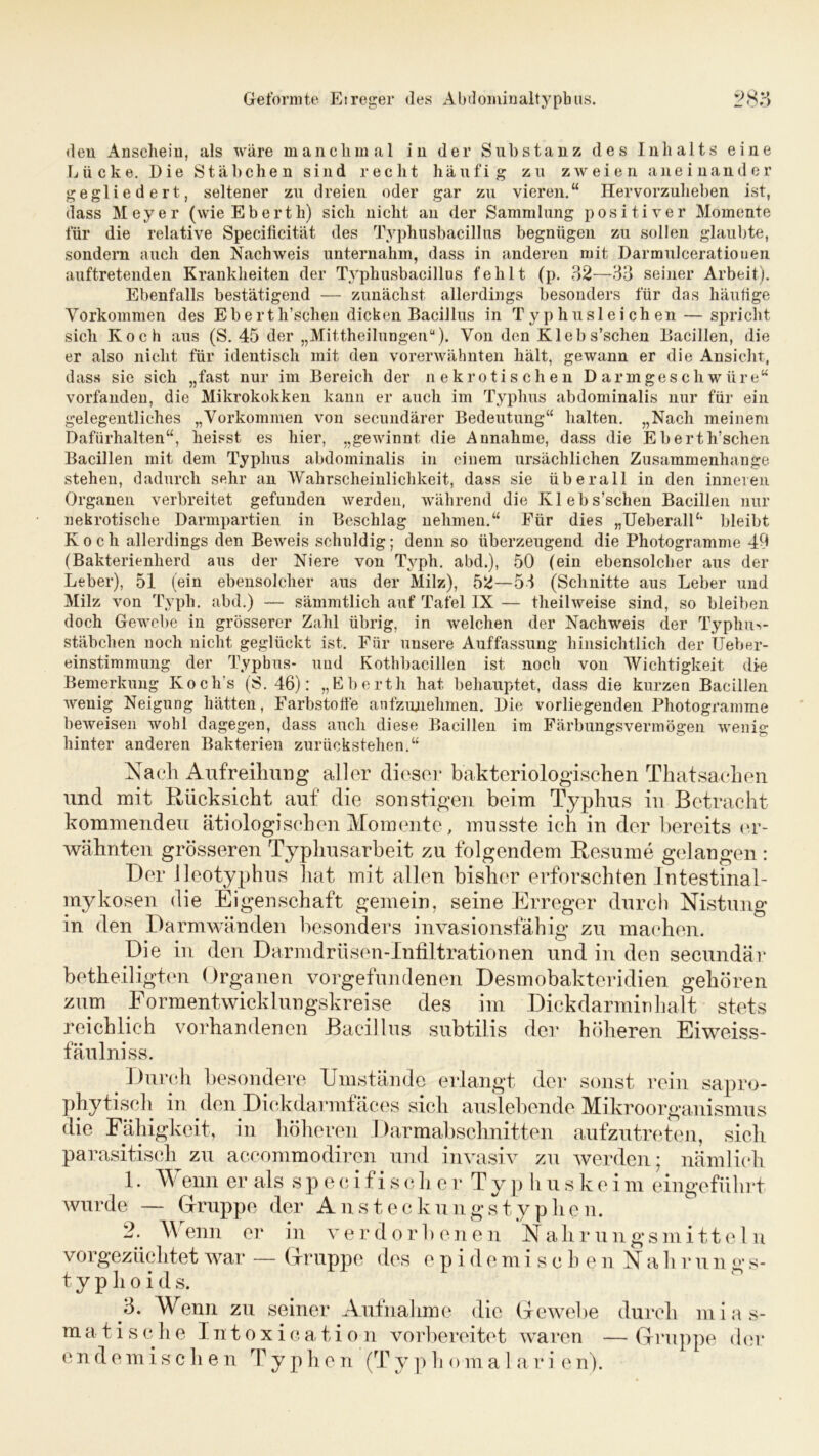 den Anschein, als wäre manchmal in der Substanz des Inhalts eine Lücke. Die Stäbchen sind recht häufig zu zweien aneinander gegliedert, seltener zu dreien oder gar zu vieren.“ Hervorzuheben ist, dass Meyer (wieEberth) sich nicht an der Sammlung positiver Momente für die relative Specificität des Typhusbacillus begnügen zu sollen glaubte, sondern auch den Nachweis unternahm, dass in anderen mit Darmulceratiouen auftretenden Krankheiten der Typhusbacillus fehlt (p. 32—33 seiner Arbeit). Ebenfalls bestätigend — zunächst allerdings besonders für das häutige Vorkommen des Eberth’schen dicken Bacillus in Typhusleichen — spricht sich Koch aus (S. 45 der „Mittheilungen“). Von den Kleb s'schen Bacillen, die er also nicht für identisch mit den vorerwähnten hält, gewann er die Ansicht, dass sie sich „fast nur im Bereich der nekrotischen Darmgeschwüre“ vorfanden, die Mikrokokken kann er auch im Typhus abdominalis nur für ein gelegentliches „Vorkommen von secundärer Bedeutung“ halten. „Nach meinem Dafürhalten“, heisst es hier, „gewinnt die Annahme, dass die Eberth’schen Bacillen mit dem Typhus abdominalis in einem ursächlichen Zusammenhänge stehen, dadurch sehr an Wahrscheinlichkeit, dass sie überall in den inneren Organen verbreitet gefunden werden, während die Klebs’schen Bacillen nur nekrotische Darmpartien in Beschlag nehmen.“ Für dies „Ueberall“ bleibt Koch allerdings den Beweis schuldig; denn so überzeugend die Photogramme 49 (Bakterienherd aus der Niere von Typli. abd.), 50 (ein ebensolcher aus der Leber), 51 (ein ebensolcher aus der Milz), 52—53 (Schnitte aus Leber und Milz von Typli. abd.) — sämmtlich auf Tafel IX — theilweise sind, so bleiben doch Gewebe in grösserer Zahl übrig, in welchen der Nachweis der Typlm>- stäbchen noch nicht geglückt ist. Für unsere Auffassung hinsichtlich der Ueber- einstimmung der Typbus- und Kothbacillen ist noch von Wichtigkeit die Bemerkung Kochs (S. 46): „Eberth hat behauptet, dass die kurzen Bacillen wenig Neigung hätten, Farbstoffe anfzunelimen. Die vorliegenden Photogramme beweisen wohl dagegen, dass auch diese Bacillen im Färbungsvermögen wenig hinter anderen Bakterien zurückstehen.“ Nach Aufreihung aller dieser bakteriologischen Thatsachen und mit Rücksicht auf die sonstigen beim Typhus in Betracht kommenden ätiologischen Momente, musste ich in der bereits er- wähnten grösseren Typhusarbeit zu folgendem Resume gelangen: Der lleotyphus hat mit allen bisher erforschten Intestinal- mykosen die Eigenschaft gemein, seine Erreger durch Nistung in den Darmwänden besonders invasionsfähig zu machen. Die in den Darmdrü sen-Infiltrationen und in den secundär betheiligten Organen Vorgefundenen Desmobakteridien gehören zum Formentwicklungskreise des im Dickdarminhalt stets reichlich vorhandenen Bacillus subtilis der höheren Eiweiss- fäulni ss. Durch besondere Umstände erlangt der sonst rein sapro- phytisch in den Dickdarmfäces sieh auslehende Mikroorganismus die Fähigkeit, in höheren Darmabschnitten aufzutreten, sich parasitisch zu accommodiren und invasiv zu werden; nämlich 1. Wenn er als s p e c i f i s c h e r T y p h u s k e i m eingeführt wurde — Gruppe der Ansteckungstypheu. 2. A\ enn er in verdorhenen Nahrungsmi11e 1 n vorgezüchtet war — Gruppe des epidemischen Nähr u n o- s- t y p h o i d s. 3. Wenn zu seiner Aufnahme die Gewebe durch mias- matische Intoxication vorbereitet waren —Gruppe der endemischen T y p h e n (T y p h om a 1 a r i e n).