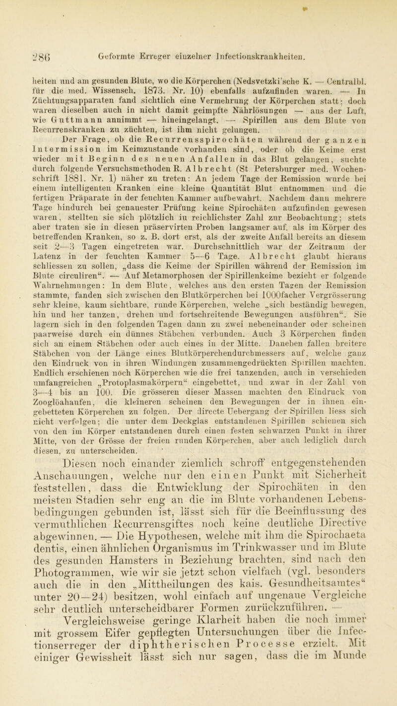 Geformte Erreger einzelner Jnfectionskrankheiten. lieiten und am gesunden Blute, wo die Körperchen (Nedsvetzki’sche K. — (Jentralbl. für die med. Wissenscli. 1873. Nr. 10) ebenfalls aufzufinden waren. — In Züchtungsapparaten fand sichtlich eine Vermehrung der Körperchen statt: doch waren dieselben auch in nicht damit geimpfte Nährlösungen — aus der Luft, wie Guttmann annimmt — hineingelangt. — Spirillen aus dem Blute von Recurrenskranken zu züchten, ist ihm nicht gelungen. Der Frage, ob die Recurrensspirochäten während der ganzen Intermission im Keimzustande vorhanden sind, oder ob die Keime erst wieder mit Beginn des neuen Anfallen in das Blut gelangen, suchte durch folgende Yersuchsmethoden R. Al brecht (St Petersburger med. Wochen- schrift 1881. Nr. 1) näher zu treten: An jedem Tage der Remission wurde bei einem intelligenten Kranken eine kleine Quantität Blut entnommen und die fertigen Präparate in der feuchten Kammer auf bewahrt. Nachdem dann mehrere Tage hindurch bei genauester Prüfung keine Spirochäten aufzufinden gewesen waren, stellten sie sich plötzlich iu reichlichster Zahl zur Beobachtung; stets aber traten sie in diesen präservirten Proben langsamer auf. als im Körper des betreffenden Kranken, so z. B. dort erst, als der zweite Anfall bereits an diesem seit 2—3 Tagen eingetreten war. Durchschnittlich war der Zeitraum der Latenz in der feuchten Kammer 5—6 Tage. Al brecht glaubt hieraus schliessen zu sollen, „dass die Keime der Spirillen während der Remission im Blute circuliren“. — Auf Metamorphosen der Spirillenkeime bezieht er folgende Wahrnehmungen: ln dem Blute, welches aus den ersten Tagen der Remission stammte, fanden sich zwischen den Blutkörperchen bei lOOOfacher Vergrösserung sehr kleine, kaum sichtbare, runde Körperchen, welche „sich beständig bewegen, hin und her tanzen, drehen und fortschreitende Bewegungen ausführen“. Sie lagern sich in den folgenden Tagen dann zu zwei nebeneinander oder scheinen paarweise durch ein dünnes Stäbchen verbunden. Auch 3 Körperchen finden sieb an einem Stäbchen oder auch eines in der Mitte. Daneben fallen breitere Stäbchen von der Länge eines Blutkörperchendurchmessers auf, welche ganz den Eindruck von in ihren Windungen zusammengedrückten Spirillen machten. Endlich erschienen noch Körperchen wie die frei tanzenden, auch in verschieden umfangreichen „Protoplasmakörpern“ eingebettet, und zwar in der Zahl von 3—4 bis an 100. Die grösseren dieser Massen machten den Eindruck von Zooglüahaufen, die kleineren scheinen den Bewegungen der in ihnen ein- gebetteten Körperchen zu folgen. Der directe Uebergang der Spirillen liess sich nicht verfolgen; die unter dem Deckglas entstandenen Spirillen schienen sich von den im Körper entstandenen durch einen festen schwarzen Punkt in ihrer Mitte, von der Grösse der freien runden Körperchen, aber auch lediglich durch diesen, zu unterscheiden. Diesen noch einander ziemlich schroff entgegenstehenden Anschauungen, welche nur den einen Punkt mit Sicherheit feststellen, dass die Entwicklung der Spirochäten in den meisten Stadien sehr eng an die im Blute vorhandenen Lebens- bedingungen gebunden ist, lässt sich für die Beeinflussung des vermuthlichen Recurrensgiftes noch keine deutliche Directive abgewinnen. — Die Hypothesen, welche mit ihm die Spirocliaeta dentis, einen ähnlichen Organismus im Trinkwasser und im Blute des gesunden Hamsters in Beziehung brachten, sind nach den Photogrammen, wie wir sie jetzt schon vielfach (vgl. besonders auch die in den „Mittheilungen des kais. Gesundheitsamtes“ unter 20 — 24) besitzen, wohl einfach auf ungenaue Vergleiche sehr deutlich unterscheidbarer Formen zurückzuführen. Vergleichsweise geringe Klarheit haben die noch immer mit grossem Eifer gepflegten Untersuchungen über die Infec- tions erreg er der diphtherischen Processe erzielt. Mit einiger Gewissheit lässt sich nur sagen, dass die im Munde