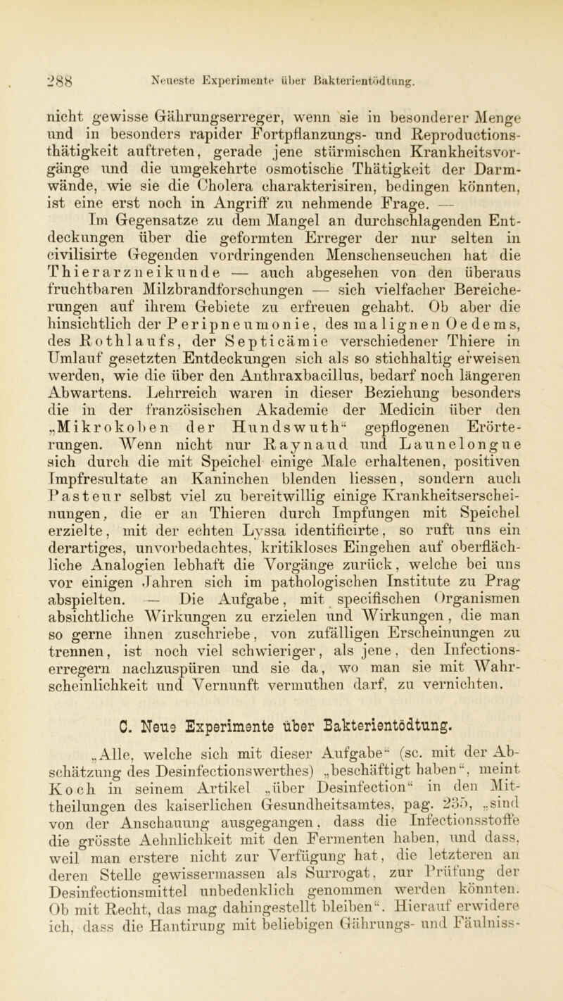 nicht gewisse Gährungserreger, wenn sie in besonderer Menge und in besonders rapider Fortpflanzungs- und Reproductions- thätigkeit auftreten, gerade jene stürmischen Krankheitsvor- gänge und die umgekehrte osmotische Thätigkeit der Darm- wände, wie sie die Cholera charakterisiren, bedingen könnten, ist eine erst noch in Angriff zu nehmende Frage. — Im Gegensätze zu dem Mangel an durchschlagenden Ent- deckungen über die geformten Erreger der nur selten in civilisirte Gegenden vordringenden Menschenseuchen hat die Thierarzneikunde — auch abgesehen von den überaus fruchtbaren Milzbrandforschungen — sich vielfacher Bereiche- rungen auf ihrem Gebiete zu erfreuen gehabt. Ob aber die hinsichtlich der Peripneumonie, des malignen Oedems, des Rothlaufs, der Septicämie verschiedener Thiere in Umlauf gesetzten Entdeckungen sich als so stichhaltig erweisen werden, wie die über den Anthraxbacillus, bedarf noch längeren Abwartens. Lehrreich waren in dieser Beziehung besonders die in der französischen Akademie der Medicin über den „Mikro koben der Hundswuth“ gepflogenen Erörte- rungen. Wenn nicht nur Raynaud und Launelongue sich durch die mit Speichel einige Male erhaltenen, positiven Impfresultate an Kaninchen blenden Hessen, sondern auch Pasteur selbst viel zu bereitwillig einige Krankheitserschei- nungen, die er an Thieren durch Impfungen mit Speichel erzielte, mit der echten Lyssa identificirte, so ruft uns ein derartiges, unvorbedachtes, kritikloses Eingehen auf oberfläch- liche Analogien lebhaft die Vorgänge zurück, welche bei uns vor einigen dahren sich im pathologischen Institute zu Prag abspielten. — Die Aufgabe, mit specifischen ()rganismen absichtliche Wirkungen zu erzielen und Wirkungen , die man so gerne ihnen zuschriebe, von zufälligen Erscheinungen zu trennen, ist noch viel schwieriger, als jene, den Infections- erregern nachzuspüren und sie da, wo man sie mit Wahr- scheinlichkeit und Vernunft vermuthen darf, zu vernichten. C. Neue Experimente über Bakterientödtung. „Alle, welche sich mit dieser Aufgabe“ (sc. mit der Ab- schätzung des Desinfectionswerthes) „beschäftigt haben“, meint Koch in seinem Artikel „über Desinfection“ in den Mit- theilungen des kaiserlichen Gesundheitsamtes, pag\ 235, „sind von der Anschauung ausgegangen, dass die Infectionsstoffe die grösste Aehnlichkeit mit den Fermenten haben, und dass, weil man erstere nicht zur Verfügung hat, die letzteren an deren Stelle gewissermassen als Surrogat, zur Prüfung der Desinfectionsmittel unbedenklich genommen werden könnten. Ob mit Recht, das mag dahingestellt bleiben“. Hierauf erwidere ich, dass die Hantirung mit beliebigen Gährungs- und Fäulniss-