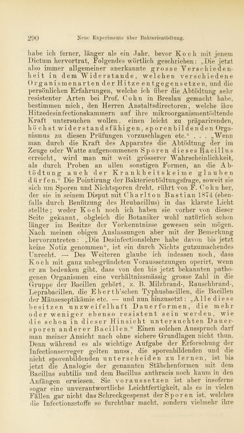 habe ich ferner, länger als ein Jahr, bevor Koch mit jenem Dictum hervortrat, Folgendes wörtlich geschrieben: „Die jetzt also immer allgemeiner anerkannte grosse Verschieden- heit in dem Widerstande, welchen verschiedene Organismen arten der Hitze entgegensetzen, und die persönlichen Erfahrungen, welche ich über die Abtödtung sehr resistenter Arten bei Prof. Cohn in Breslau gemacht habe, bestimmen mich , den Herren Anstaltsdirectoren, welche ihre Hitzedesinfectionskammern auf ihre mikroorganismentödtende Kraft untersuchen wollen, einen leicht zu präparirenden, höchst widerstandsfähigen, sporenbildenden Orga- nismus zu diesen Prüfungen vorzuschlagen etc.“ . . . „Wenn man durch die Kraft des Apparates die Abtödtung der im Zeuge oder Watte aufgenommenen Sporen dieses Bacillus erreicht, wird man mit weit grösserer Wahrscheinlichkeit, als durch Proben an allen sonstigen Formen, an die Ab- tödtung auch der Krankheitskeime glauben dürfen. “ Die Pointirung der Bakterientödtungsfrage, soweit sie sich um Sporen und Nichtsporen dreht, rührt von F. Cohn her, der sie io seinem Disput mit Charlton Bastian 1874 (eben- falls durch Benützung des Heubacillus) in das klarste Licht stellte; weder Koch noch ich haben sie vorher von dieser Seite gekannt, obgleich die Botaniker wohl natürlich schon länger im Besitze der Vorkenntnisse gewesen sein mögen. Nach meinen obigen Auslassungen aber mit der Bemerkung hervorzutreten: „Die Desinfectionslehre habe davon bis jetzt keine Notiz genommen“, ist ein durch Nichts gutzumachendes Unrecht. — Des Weiteren glaube ich indessen noch, dass Koch mit ganz unbegründeten Voraussetzungen operirt, wenn er zu bedenken gibt, dass von den bis jetzt bekannten patho- genen Organismen eine verhältnissmässig grosse Zahl in die Gruppe der Bacillen gehört, z. B. Milzbrand-, Kauschbrand-, Leprabacillen, die Eberth’schen Typhusbacillen, die Bacillen der Mäuseseptikämie etc. — und nun hinzusetzt: „Alle diese besitzen unzweifelhaft Dauer formen, die mehr oder weniger ebenso resistent sein werden, wie die schon in dieser Hinsicht untersuchten Dauer- sporen anderer Bacillen.“ Einen solchen Ausspruch darf man meiner Ansicht nach ohne sichere Grundlagen nicht thun. Denn während es als wichtige Aufgabe der Erforschung der Infectionserreger gelten muss, die sporenbildenden und die nicht sporenbildenden unterscheiden zu lernen, ist bis jetzt die Analogie der genannten Stäbchenformen mit dem Bacillus subtilis und dem Bacillus anthracis noch kaum in den Anfängen erwiesen. Sie voraus setzen ist aber insoferne sogar eine unverantwortliche Leichtfertigkeit, als es in vielen Fällen gar nicht das Schreckgespenst der Sporen ist, welches die Infectionsstoffe so furchtbar macht, sondern vielmehr ihre