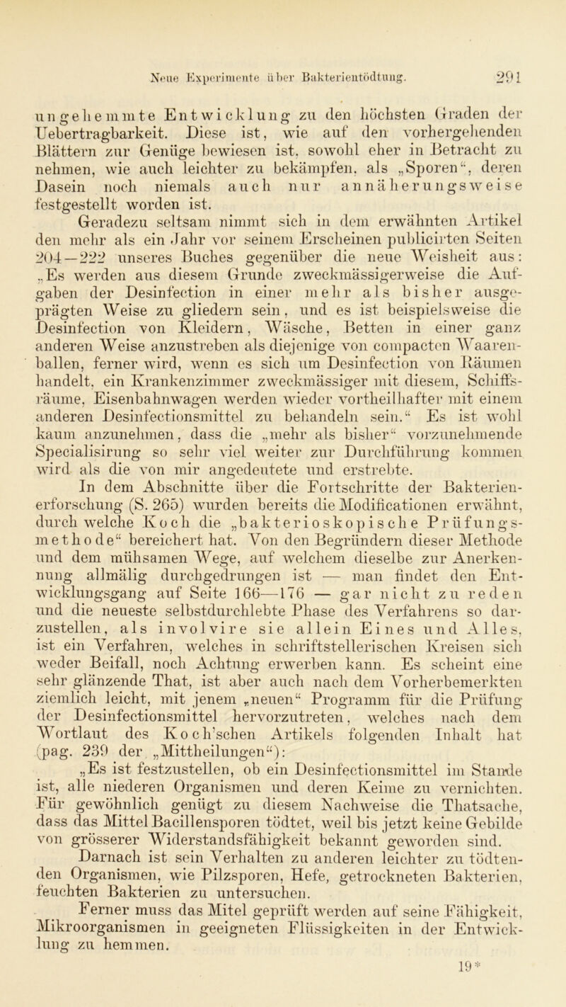 ungeliemmte Entwicklung zu den höchsten Graclen der Uebertragbarkeit. Diese ist, wie auf den vorhergehenden Blättern zur Genüge bewiesen ist, sowohl eher in Betracht zu nehmen, wie auch leichter zu bekämpfen, als „Sporen“, deren Dasein noch niemals auch nur annäherungsweise festgestellt worden ist. Geradezu seltsam nimmt sich in dem erwähnten Artikel den mehr als ein Jahr vor seinem Erscheinen publicirten Seiten 204—222 unseres Buches gegenüber die neue Weisheit aus: „Es werden aus diesem Grunde zweckmässigerweise die Auf- gaben der Desinfection in einer mehr als bisher ausge- prägten Weise zu gliedern sein, und es ist beispielsweise die Desinfection von Kleidern, Wäsche, Betten in einer ganz anderen Weise anzustreben als diejenige von compacten Waaren- ballen, ferner wird, wenn es sich um Desinfection von Räumen handelt, ein Krankenzimmer zweckmässiger mit diesem, Schiffs- räume, Eisenbahnwagen werden wieder vortheilhafter mit einem anderen Desinfectionsmittel zu behandeln sein.“ Es ist wohl kaum anzunehmen, dass die „mehr als bisher“ vorzunehmende Specialisirung so sehr viel weiter zur Durchführung kommen wird als die von mir angedeutete und erstrebte. In eiern Abschnitte über die Fortschritte der Bakterien- erforschung (S. 265) wurden bereits die Modificationen erwähnt, durch welche Koch die „hakterioskopische Prüfungs- methode“ bereichert hat. Von den Begründern dieser Methode und dem mühsamen Wege, auf welchem dieselbe zur Anerken- nung allmälig durchgedrungen ist — man findet den Ent- wicklungsgang auf Seite 166—176 — gar nicht zu reden und die neueste selbstdurchlebte Phase des Verfahrens so dar- zustellen, als involvire sie allein Eines und Alles, ist ein Verfahren, welches in schriftstellerischen Kreisen sich weder Beifall, noch Achtung erwerben kann. Es scheint eine sehr glänzende That, ist aber auch nach dem Vorherbemerkten ziemlich leicht, mit jenem „neuen“ Programm für die Prüfung der Desinfectionsmittel hervorzutreten, welches nach dem Wortlaut des Koch’schen Artikels folgenden Inhalt hat (pag. 239 der „Mittheilungen“): „Es ist festzustellen, ob ein Desinfectionsmittel im Stande ist, alle niederen Organismen und deren Keime zu vernichten. Für gewöhnlich genügt zu diesem Nachweise die Thatsaclie, dass das Mittel Bacillensporen tödtet, weil bis jetzt keine Gebilde von grösserer Widerstandsfähigkeit bekannt geworden sind. Darnach ist sein Verhalten zu anderen leichter zu tödten- den Organismen, wie Pilzsporen, Hefe, getrockneten Bakterien, feuchten Bakterien zu untersuchen. Ferner muss das Mitei geprüft werden auf seine Fähigkeit, Mikroorganismen in geeigneten Flüssigkeiten in der Entwick- lung zu hemmen. 19 *