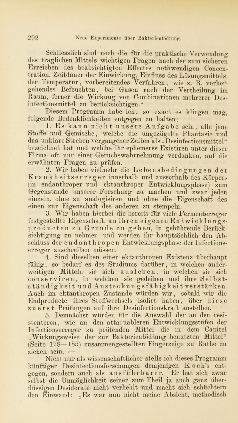 Schliesslich sind noch die für die praktische Verwendung des Iraglichen Mittels wichtigen Fragen nach der zum sicheren Erreichen des beabsichtigten Effectes nothwendigen Concen- tration, Zeitdauer der Einwirkung, Einfluss des Lösungsmittels, der Temperatur, vorbereitendes Verfahren, wie z. B. vorher- gehendes Befeuchten, bei Gasen nach der Vertheilung im Raum, ferner die Wirkuug von Combinationen mehrerer Des- infectionsmittel zu berücksichtigen.“ Diesem Programm habe ich, so exact es klingen mag. folgende Bedenklichkeiten entgegen zu halten: 1. Es k ann nicht unsere Aufgabe sein, alle jene Stoffe und Gemische, welche die ungezügelte Phantasie und das unklare Streben vergangener Zeiten als „Desinfectionsmittel“ bezeichnet hat und welche ihr ephemeres Existiren unter dieser Firma oft nur einer Geruchs Wahrnehmung verdanken, auf die erwähnten Fragen zu prüfen. 2. Wir haben vielmehr die Lebensbedingungen der Krankheitserreger innerhalb und ausserhalb des Körpers (in endanthroper und ektanthroper Entwicklungsphase) zum Gegenstände unserer Forschung zu machen und zwar jeden einzeln, ohne zu analogisiren und ohne die Eigenschaft des einen zur Eigenschaft des anderen zu stempeln. 3. Wir haben hierbei die bereits für viele Fermenterreger festgestellte Eigenschaft, an ihren eigenen Entwicklnngs- producten zu Grunde zu gehen, in gebührende Berück- sichtigung zu nehmen und werden ihr hauptsächlich den Ab- schluss der endanthropen Entwicklungsphase derInfections- erreger zuschreiben müssen. 4. Sind dieselben einer ektanthropen Existenz überhaupt fähig, so bedarf es des Studiums darüber, in welchen ander- weitigen Mitteln sie sich ausleben, in welchen sie sich conserviren, in welchen sie gedeihen und ihre Selbst- ständigkeit und Ansteckungsfähigkeit verstärken. Auch im ektanthropen Zustande würden wir, sobald wir die Endproducte ihres Stoffwechsels isolirt haben, über diese zuerst Prüfungen auf ihre Desinfectionskraft anstellen. 5. Demnächst würden für die Auswahl der an den resi- stenteren , wie an den attaquableren Entwicklungsstufen der Infectionserreger zu prüfenden Mittel die in dem Capitel „Wirkungsweise der zur Bakterientödtung benutzten Mittel“ (Seite 178—-185) zusammengestellten Fingerzeige zu Rathe zu ziehen sein. — Nicht nur als wissenschaftlicher stelle ich dieses Programm künftiger Desinfectionsforsehungen demjenigen Kocli’s ent- gegen, sondern auch als ausführbarer. Er hat sich zwar selbst die Unmöglichkeit seiner zum Theil ja auch ganz über- flüssigen Desiderate nicht verhehlt und macht sich schüchtern den Einwand: „Es war nun nicht meine Absicht, methodisch
