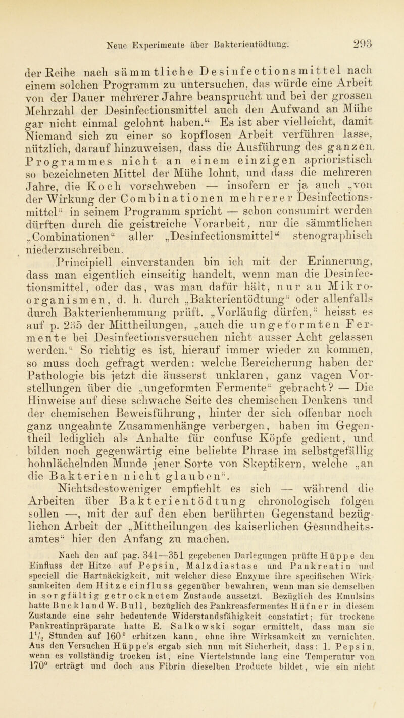 der Reihe nach sämmtliche Desinfectionsmittel nach einem solchen Programm zu untersuchen, das würde eine Arbeit von der Dauer mehrerer Jahre beansprucht und bei der grossen Mehrzahl der Desinfectionsmittel auch den Aufwand an Mühe gar nicht einmal gelohnt haben.u Es ist aber vielleicht, damit Niemand sieb zu einer so kopflosen Arbeit verführen lasse, nützlich, darauf hinzuweisen, dass die Ausführung des ganzen. Programmes nicht an einem einzigen aphoristisch so bezeichneten Mittel der Mühe lohnt, und dass die mehreren Jahre, die Koch vorschweben -— insofern er ja auch „von der Wirkung der C o m b i n a t i o ne n mehrerer Desinfections- mittel“ in seinem Programm spricht — schon consumirt werden dürften durch die geistreiche Vorarbeit, nur die sämmtlichen „Combinationen“ aller „ Desinfectionsmittelu stenographisch niederzuschreiben. Principiell einverstanden bin ich mit der Erinnerung, dass man eigentlich einseitig handelt, wenn man die Desinfec- tionsmittel, oder das, was man dafür hält, nur an Mikro- organismen, d. h. durch „ Bakterientödtung“ oder allenfalls durch Bakterienhemmung prüft. „Vorläufig dürfen,“ heisst es auf p. 235 der Mittheilungen, „auch die ungeformten Fer- mente bei Desinfectionsversuchen nicht ausser Acht gelassen werden.“ So richtig es ist, hierauf immer wieder zu kommen, so muss doch gefragt werden: welche Bereicherung haben der Pathologie bis jetzt die äusserst unklaren, ganz vagen Vor- stellungen über die „ungeformten Fermente“ gebracht? — Die Hinweise auf diese schwache Seite des chemischen Denkens und der chemischen Beweisführung, hinter der sich offenbar noch ganz ungeahnte Zusammenhänge verbergen, haben im Gegen- theil lediglich als Anhalte für confuse Köpfe gedient, und bilden noch gegenwärtig eine beliebte Phrase im selbstgefällig hohnlächelnden Munde jener Sorte von Skeptikern, welche „an die Bakterien nicht glauben“. Nichtsdestoweniger empfiehlt es sich — während die Arbeiten über Bakterientödtung chronologisch folgen sollen —, mit der auf den eben berührten Gegenstand bezüg- lichen Arbeit der „Mittheilungen des kaiserlichen Gesundheits- amtes“ hier den Anfang zu machen. Nach den auf pag. 341—351 gegebenen Darlegungen prüfte Hüppe den Einfluss der Hitze auf Pepsin, Malzdiastase und Pankreatin und speciell die Hartnäckigkeit, mit welcher diese Enzyme ihre specifischen Wirk samkeiten dem Hitze ein flu ss gegenüber bewahren, wenn man sie demselben in sorgfältig getrocknetem Zustaude aussetzt. Bezüglich des Emulsins hatte Buck 1 an d W. Bull, bezüglich des Pankreasfermentes Hüfn er in diesem Zustande eine sehr bedeutende Widerstandsfähigkeit constatirt; für trockene Pankreatinpräparate hatte E. Salkowski sogar ermittelt, dass man sie P/2 Stunden auf 160° erhitzen kann, ohne ihre Wirksamkeit zu vernichten. Aus den Versuchen Hüppe’s ergab sich nun mit Sicherheit, dass: 1. Pepsin, wenn es vollständig trocken ist, eine Viertelstunde lang eine Temperatur von 170° erträgt und doch au3 Fibrin dieselben Producte bildet , wie ein nicht