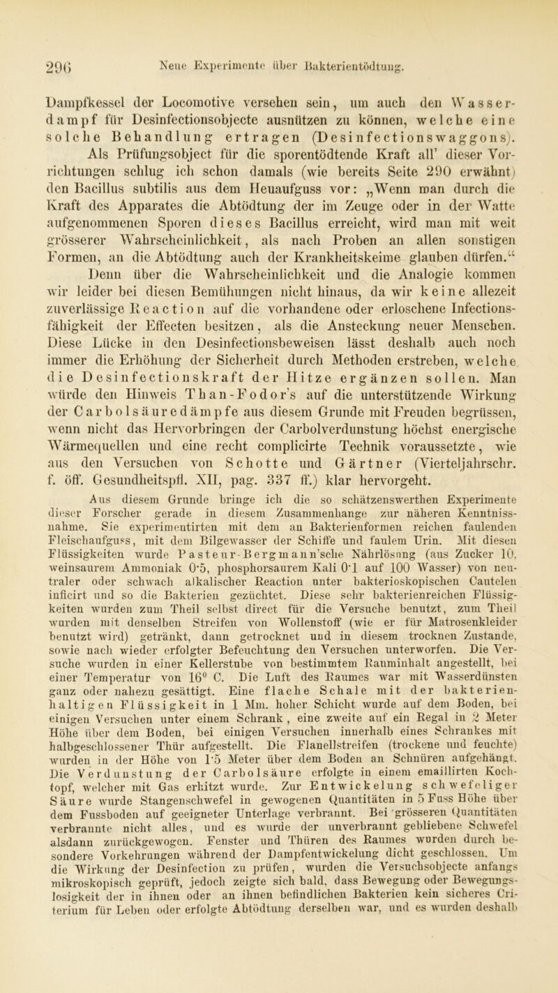 Dampfkessel der Locomotive versehen sein, um auch den W asser- dampf für Desinfectionsohjecte ausnützen zu können, welche eine solche Behandlung ertragen (Desi nfections Waggons). Als Prüfungsobject für die sporentödtende Kraft all’ dieser Vor- richtungen schlug ich schon damals (wie bereits Seite 290 erwähnt) den Bacillus subtilis aus dem Heuaufguss vor: „Wenn man durch die Kraft des Apparates die Abtödtung der im Zeuge oder in der Watte aufgenommenen Sporen dieses Bacillus erreicht, wird man mit weit grösserer Wahrscheinlichkeit, als nach Proben an allen sonstigen Formen, an die Abtödtung auch der Krankheitskeime glauben dürfen.u Denn über die Wahrscheinlichkeit und die Analogie kommen wir leider bei diesen Bemühungen nicht hinaus, da wir keine allezeit zuverlässige Pi e a c t i o n auf die vorhandene oder erloschene Infections- fähigkeit der Effecten besitzen, als die Ansteckung neuer Menschen. Diese Lücke in den Desinfectionsbeweisen lässt deshalb auch noch immer die Erhöhung der Sicherheit durch Methoden erstreben, welche die D e s i n f e c t i o n s k r a f t der Hitze ergänzen sollen. Man würde den Hinweis Than-Fodor's auf die unterstützende Wirkung der Carboisäuredämpfe aus diesem Grunde mit Freuden begrüssen, wenn nicht das Hervorbringen der Carboiverdunstung höchst energische Wärmequellen und eine recht complicirte Technik voraussetzte, wie aus den Versuchen von Schotte und Gärtner (Viertel]ahrschr. f. öff. Gesundheitspfl. XII, pag. 337 ff.) klar hervorgellt. Aus diesem Grunde bringe ich die so schätzenswerthen Experimente dieser Forscher gerade in diesem Zusammenhänge zur näheren Kenntnis- nahme. Sie experimentirten mit dem an Bakterienformen reichen faulenden Fleischaufguss, mit dem Bilgewasser der Schiffe und faulem Urin. Mit diesen Flüssigkeiten wurde P a st e ur-B erg m ann’sclie Nährlösung (aus Zucker 10, weinsaurem Ammoniak 05, phosphorsaurem Kali OT auf 100 Wasser) von neu- traler oder schwach alkalischer Reaction unter bakterioskopisclien Cautelen inficirt und so die Bakterien gezüchtet. Diese sehr bakterienreichen Flüssig- keiten wurden zum Theil selbst direct für die Versuche benutzt, zum Theil wurden mit denselben Streifen von Wollenstoff“ (wie er für Matrosenkleider benutzt wird) getränkt, dann getrocknet und in diesem trocknen Zustande, sowie nach wieder erfolgter Befeuchtung den Versuchen unterworfen. Die Ver- suche wurden in einer Kellerstube von bestimmtem Rauminhalt angestellt, bei einer Temperatur von 16° C. Die Luft des Raumes war mit Wasserdünsten ganz oder nahezu gesättigt. Eine flache Schale mit der bakterien- haltigen Flüssigkeit in 1 Mm. hoher Schicht wurde auf dem Boden, bei einigen Versuchen unter einem Schrank , eine zweite aut ein Regal in 2 Meter Höhe über dem Boden, bei einigen Versuchen innerhalb eines Schrankes mit halbgeschlossener Thür aufgestellt. Die Fl an eil streifen (trockene und feuchte) wurden in der Hohe von 1*5 Meter über dem Boden an Schnüren autgehäugt. Die Verdunstung der Carbolsäure erfolgte in einem emaillirten Koch- topf, welcher mit Gas erhitzt wurde. Zur Entwickelung schwefeliger Säure wurde Stangenschwefel in gewogenen Quantitäten inÖFussHöhe über dem Fussboden auf geeigneter Unterlage verbrannt. Bei grösseren Quantitäten verbrannte nicht alles, und es wurde der unverbrannt gebliebene Schwefel alsdann zurückgewogen. Fenster und Thiiren des Raumes wurden durch be- sondere Vorkehrungen während der Dampfentwickelung dicht geschlossen. Um die Wirkung der Desinfection zu prüfen, wurden die Versuchsobjecte anfangs mikroskopisch geprüft, jedoch zeigte sich bald, dass Bewegung oder Bewegungs- losigkeit der in ihnen oder an ihnen befindlichen Bakterien kein sicheres Cri- terium für Leben oder erfolgte Abtödtung derselben war, und es wurden deshalb