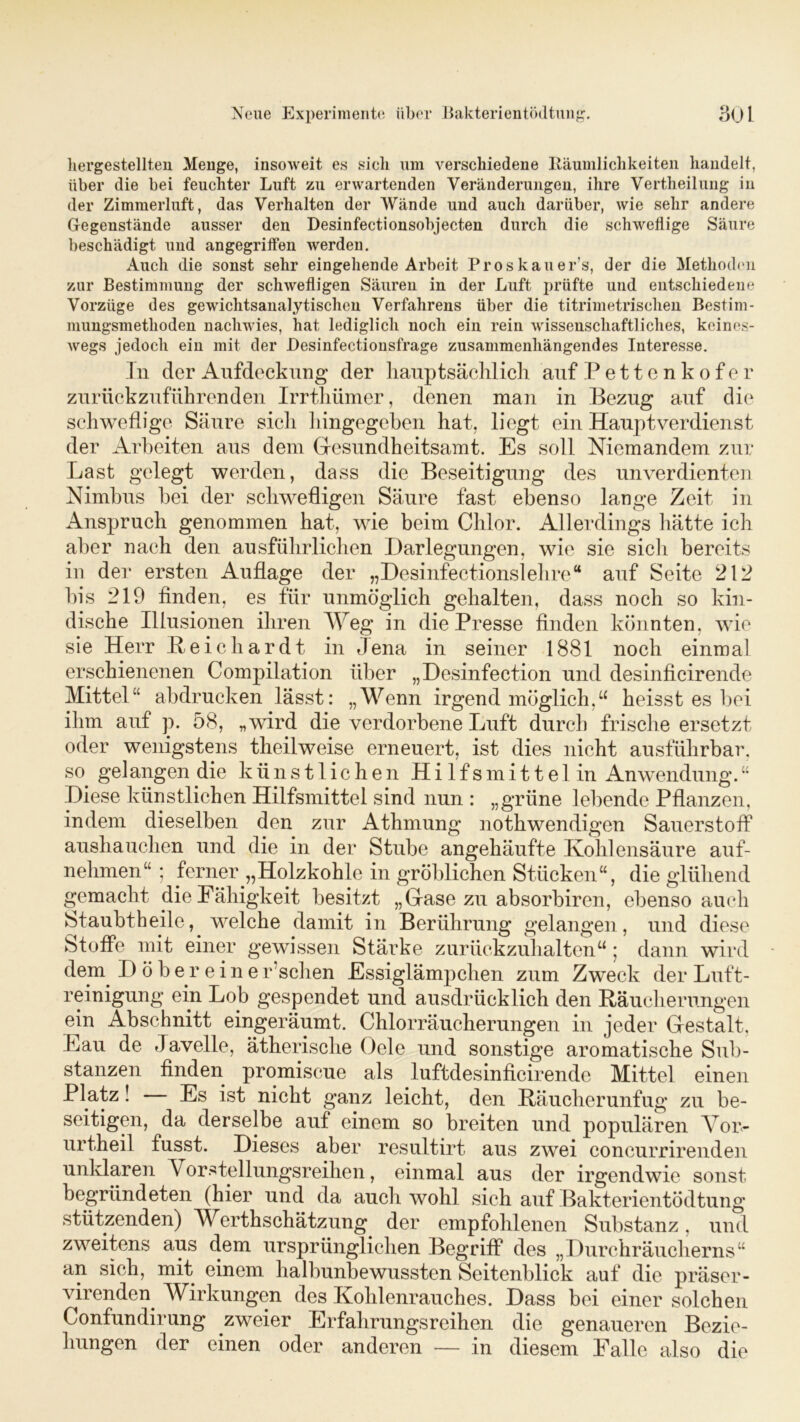 hergestellten Menge, insoweit es sieh um verschiedene Räumlichkeiten handelt, über die bei feuchter Luft zu erwartenden Veränderungen, ihre Vertheilung in der Zimmerluft, das Verhalten der Wände und auch darüber, wie sehr andere Gegenstände ausser den Desinfectionsobject.en durch die schwellige Säure beschädigt und angegriffen werden. Auch die sonst sehr eingehende Arbeit Proskauer’s, der die Methoden zur Bestimmung der schwefligen Säuren in der Luft prüfte und entschiedene Vorzüge des gewichtsanalytischen Verfahrens über die titrimetrisehen Bestim- mungsmethoden nachwies, hat lediglich noch ein rein wissenschaftliches, keines- wegs jedoch ein mit der Desinfectionsfrage zusammenhängendes Interesse. Tn der Aufdeckung der Hauptsächlich auf Pettenkofer zurückzuführenden Irrthümer, denen man in Bezug auf die schweflige Säure sich hingegeben hat, liegt ein Hauptverdienst der Arbeiten aus dem Gresundheitsamt. Es soll Niemandem zur Last gelegt werden, dass die Beseitigung des unverdienten Nimbus bei der schwefligen Säure fast ebenso lange Zeit in Anspruch genommen hat, wie beim Chlor. Allerdings hätte ich aber nach den ausführlichen Darlegungen, wie sie sicli bereits in der ersten Auflage der „Desinfectionslehre“ auf Seite 212 bis 219 finden, es für unmöglich gehalten, dass noch so kin- dische Illusionen ihren Weg in die Presse finden könnten, wie sie Herr Bei c har dt in Jena in seiner 1881 noch einmal erschienenen Compilation über „Desinfection und desinficirende Mittel“ abdrucken lässt: „Wenn irgend möglich,“ heisst es bei ihm auf p. 58, „wird die verdorbene Luft durch frische ersetzt oder wenigstens theilweise erneuert, ist dies nicht ausführbar, so. gelangen die künstlichen Hi 1 fsmi11e 1 in Anwendung.“ Diese künstlichen Hilfsmittel sind nun : „grüne lebende Pflanzen, indem dieselben den zur Athmung nothwendigen Sauerstoff aushauchen und die in der Stube angehäufte Kohlensäure auf- nehmen“ ; ferner „Holzkohle in gröblichen Stücken“, die glühend gemacht die Fähigkeit besitzt „Gase zu absorbiren, ebenso auch Staubtheile, welche damit in Berührung gelangen, und diese Stoffe mit einer gewissen Stärke zurückzuhalten“; dann wird dem. D ö b e r eine r sehen Essiglämpchen zum Zweck der Luft- reinigung ein Lob gespendet und ausdrücklich den Räucherungen ein Abschnitt eingeräumt. Chlorräucherungen in jeder Gestalt. Lau de Javelle, ätherische Gele und sonstige aromatische Sub- stanzen finden promiscue als luftdesinficirende Mittel einen Platz! Es ist nicht ganz leicht, den Räucherunfug zu be- seitigen, da derselbe auf einem so breiten und populären Vor- urtheil fusst. Dieses aber resultirt aus zwei concurrirenden unklaren \ orstellungsreihen, einmal aus der irgendwie sonst begründeten (hier und da auch wohl sich auf Bakterientödtung stützenden) Werthschätzung der empfohlenen Substanz, und zweitens aus dem ursprünglichen Begriff des „Durchräucherns“ an sich, mit. einem halbunbewussten Seitenblick auf die präser- virenden. Wirkungen des Kohlenrauches. Dass bei einer solchen Confundirung zweier Erfahrungsreihen die genaueren Bezie- hungen der einen oder anderen — in diesem Falle also die