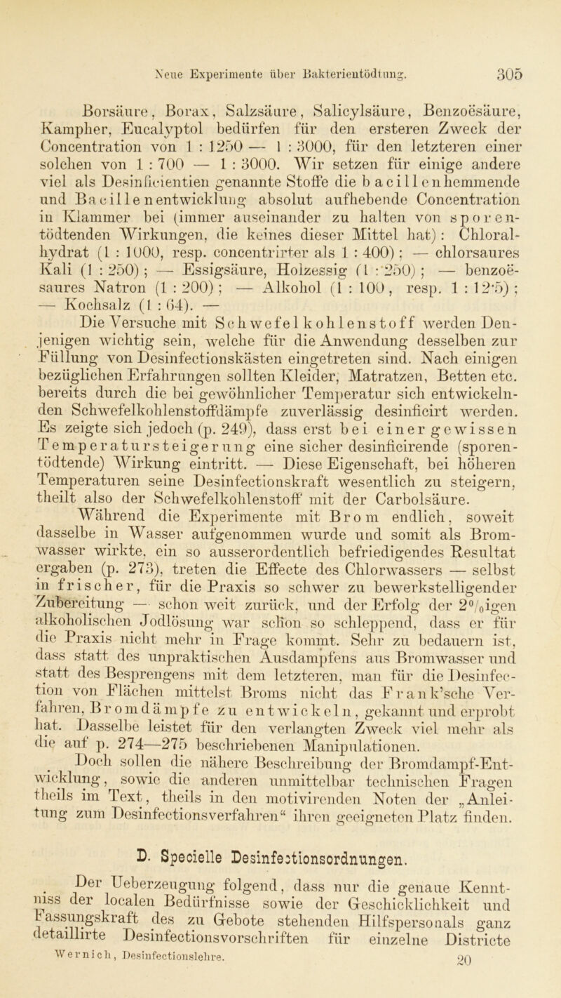 Borsäure, Borax, Salzsäure, Salicylsäure, Benzoesäure, Kampher, Eucalyptol bedürfen für den ersteren Zweck der Concentration von 1 : 1250 — 1 : 3000, für den letzteren einer solchen von 1:700 — 1 : 3000. Wir setzen für einige andere viel als Desin fielen tien genannte Stoffe die b a c i 11 en hemmende und Ba.cille nentwicklung absolut aufhebende Concentration in Klammer bei (immer auseinander zu halten von sporen- tÖdtenden Wirkungen, die keines dieser Mittel hat): Chloral- hydrat (1 : 1000, resp. concentrirter als 1 : 400): — chlorsaures Kali (1 : 250); — Essigsäure, Holzessig (4 :*250) ; — benzoe- saures Natron (1 : 200); — Alkohol (1 : 100, resp. 1 : 12*5) ; — Kochsalz (1 : 64). — Die Versuche mit Schwefelkohlenstoff werden Den- jenigen wichtig sein, welche für die Anwendung desselben zur Füllung von Desinfectionskästen eingetreten sind. Nach einigen bezüglichen Erfahrungen sollten Kleider, Matratzen, Betten etc. bereits durch die bei gewöhnlicher Temperatur sich entwickeln- den Schwefelkohlenstoffdämpfe zuverlässig desinficirt werden. Es zeigte sich jedoch (p. 249), dass erst bei einer gewissen Temperatursteigerung eine sicher desinficirende (sporen- tödtende) Wirkung eintritt. *— Diese Eigenschaft, bei höheren Temperaturen seine Desinfectionskraft wesentlich zu steigern, theilt also der Schwefelkohlenstoff mit der Carbolsäure. Während die Experimente mit Brom endlich, soweit dasselbe in Wasser aufgenommen wurde und somit als Brom- wasser wirkte, ein so ausserordentlich befriedigendes Resultat ergaben (p. 273), treten die Effecte des Chlorwassers — selbst in frischer, für die Praxis so schwer zu bewerkstelligender Zubereitung — schon weit zurück, und der Erfolg der 2°/0igen alkoholischen Jodlösung war schon so schleppend, dass er für die Praxis nicht mehr in Frage kommt. Sehr zu bedauern ist, dass statt des unpraktischen Ausdampfens aus Bromwasser und statt des Besprengens mit dem letzteren, man für die Desinfek- tion von Flächen mittelst Broms nicht das Frank’sehe Ver- fahren, Bromdämpfe zu entwickeln, gekannt und erprobt hat. Dasselbe leistet für den verlangten Zweck viel mehr als die auf p. 274—275 beschriebenen Manipulationen. Doch sollen die nähere Beschreibung der Bromdampf-Ent- wicklung, sowie die anderen unmittelbar technischen Fragen theils im Text, tlieils in den motivirenden Noten der „Anlei- tung zum Desinfectionsverfahren“ ihren geeigneten Platz finden. D. Specielle Desinfe:tionsordnungen. Der Ueberzeugung folgend, dass nur die genaue Kennt- mss der localen Bedürfnisse sowie der Geschicklichkeit und assungskraft des zu Gebote stehenden Hilfspersonals ganz detaillirte Desinfectionsvorschriften für einzelne Districte W e 1- n i c li, Desinfectionslehre. 9Q