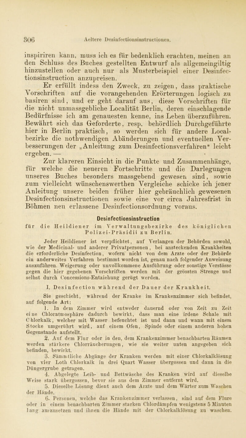 inspiriren kann, muss ich es für bedenklich erachten, meinen an den Schluss des Buches gestellten Entwurf als aligemeingiltig hinzustellen oder auch nur als Musterbeispiel einer Desinfec- tionsinstruction anzupreisen. Er erfüllt indess den Zweck, zu zeigen, dass praktische Vorschriften auf die vorangehenden Erörterungen logisch zu basiren sind, und er geht darauf aus, diese Vorschriften für die nicht unmassgebliche Localität Berlin, deren einschlagende Bedürfnisse ich am genauesten kenne, ins Leben überzuführen. Bewährt sich das Geforderte, resp. behördlich Durchgeführte hier in Berlin praktisch, so werden sich für andere Local- bezirke die nothwendigen Abänderungen und eventuellen Ver- besserungen der „Anleitung zum Desinfectionsverfahren“ leicht ergeben. — Zur klareren Einsicht in die Punkte und Zusammenhänge, für welche die neueren Fortschritte und die Darlegungen unseres Buches besonders massgebend gewesen sind, sowie zum vielleicht wiinschenswerthen Vergleiche schicke ich jener Anleitung unsere beiden früher hier gebräuchlich gewesenen Desinfectionsinstructionen sowie eine vor circa Jahresfrist in Böhmen neu erlassene Desinfectionsordnung voraus. Desinfectionsinstruction für die Heildiener im Verwaltungsbezirke des königlichen Polizei-Präsidii zu Berlin. Jeder Heildiener ist verpflichtet, auf Verlangen der Behörden sowohl, wie der Medicinal- und anderer Privatpersonen , bei ansteckenden Krankheiten die erforderliche Desinfection, wofern nicht von dem Arzte oder der Behörde ein anderweites Verfahren bestimmt worden ist, genau nach folgender Anweisung auszuführen. Weigerung oder unvollkommene Ausführung oder sonstige Verstösse gegen die hier gegebenen Vorschriften werden mit der grössten Strenge und selbst durch Concessions-Entziehung gerügt werden. I. Desinfection während der Dauer der Krankheit. Sie geschieht, während der Kranke im Krankenzimmer sich befindet, auf folgende Art: 1. In dem Zimmer wird entweder dauernd oder von Zeit zu Zeit eine Chloratmosphäre dadurch bewirkt, dass man eine irdene Schale mit Chlorkalk, welcher mit Wasser befeuchtet ist und dann und wann mit einem Stocke umgerührt wird, auf einem Ofen, Spinde oder einem anderen hohen Gegenstände aufstellt. 2. Auf dem Flur oder in den, dem Krankenzimmer benachbarten Räumen werden stärkere Chlorräucherungen, wie sie weiter unten angegeben sich befinden, bewirkt. 3. Sämmtliche Abgänge der Kranken werden mit einer Chlorkalklösung von vier Lotli Chlorkalk in drei Quart Wasser übergossen und dann in die Düngergrube getragen. 4. Abgelegte Leib- und Bettwäsche des Kranken wird auf dieselbe Weise stark übergossen, bevor sie aus dem Zimmer entfernt wird. 5. Dieselbe Lösung dient auch dem Arzte und dem Wärter zum Waschen der Hände. 6. Personen, welche das Krankenzimmer verlassen, sind auf dem Flure oder in einem benachbarten Zimmer starken Chlordämpfen wenigstens 5 Minuten lang auszusetzen und ihnen die Hände mit der Chlorkalklösung zu waschen.