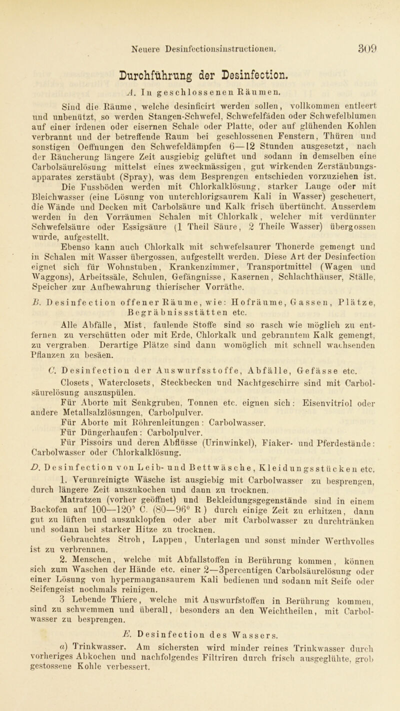 Durchführung der Desinfection. A. In geschlossenen Räumen. Sind die Räume , welche desinficirt werden sollen, vollkommen entleert und unbeniitzt, so werden Stangen-Schwefel, Schwefelfäden oder Schwefelblumen auf einer irdenen oder eisernen Schale oder Platte, oder auf glühenden Kohlen verbrannt und der betreffende Raum bei geschlossenen Fenstern, Thüren und sonstigen Oefthungen den Schwefeldämpfen 6—12 Stunden ausgesetzt, nach der Räucherung längere Zeit ausgiebig gelüftet und sodann in demselben eine Carboisäurelösung mittelst eines zweckmässigen, gut wirkenden Zerstäubungs- apparates zerstäubt (Spray), was dem Besprengen entschieden vorzuziehen ist. Die Fussböden werden mit Chlorkalklösung, starker Lauge oder mit Bleichwasser (eine Lösung von unterchlorigsaurem Kali in Wasser) gescheuert, die Wände und Decken mit Carbolsäure und Kalk frisch übertüncht. Ausserdem werden in den Vorräumen Schalen mit Chlorkalk, welcher mit verdünnter Schwefelsäure oder Essigsäure (1 Theil Säure, 2 Theile Wasser) übergossen wurde, aufgestellt. Ebenso kann auch Chlorkalk mit schwefelsaurer Thonerde gemengt und in Schalen mit Wasser übergossen, aufgestellt werden. Diese Art der Desinfection eignet sich für Wohnstuben, Krankenzimmer, Transportmittel (Wagen und Waggons), Arbeitssäle, Schulen, Gefängnisse, Kasernen, Schlachthäuser, Ställe, Speicher zur Aufbewahrung thierischer Vorräthe. B. Desinfection offener Räume, wie: Hof räume, Gassen, Plätze, Begräbnissstätten etc. Alle Abfälle, Mist, faulende Stoffe sind so rasch wie möglich zu ent- fernen zu verschütten oder mit Erde, Chlorkalk und gebranntem Kalk gemengt, zu vergraben. Derartige Plätze sind dann womöglich mit schnell wachsenden Pflanzen zu besäen. G. Desinfection der Auswurfsstoffe, Abfälle, Gefässe etc. Closets, Waterclosets, Steckbecken und Nachtgeschirre sind mit Carbol- säurelösung auszuspülen. Für Aborte mit Senkgruben, Tonnen etc. eignen sich: Eisenvitriol oder andere Metallsalzlösungen, Carbolpulver. Für Aborte mit Röhrenleitungen : Carbolwasser. Für Düngerhaufen: Carbolpulver. Für Pissoirs und deren Abflüsse (Urinwinkel), Fiaker- und Pferdestände: Carbolwasser oder Chlorkalklösung. D. Desinfection von Leib- und Bettwäsche, Kleidungsstücken etc. 1. Verunreinigte Wäsche ist ausgiebig mit Carbolwasser zu besprengen, durch längere Zeit auszukochen und dann zu trocknen. Matratzen (vorher geöffnet) und Bekleidungsgegenstände sind in einem Backofen auf 100—120° C. (80—96° R) durch einige Zeit zu erhitzen, dann gut zu lüften und auszuklopfen oder aber mit Carbolwasser zu durchtränken und sodann bei starker Hitze zu trocknen. Gebrauchtes Stroh, Lappen , Unterlagen und sonst minder Werthvolles ist zu verbrennen. 2. Menschen, welche mit Abfallstoffen in Berührung kommen, können sich zum Waschen der Hände etc. einer 2—3percentigen Carbolsäurelösung oder einer Lösung von hypermangansaurem Kali bedienen und sodann mit Seife oder Seifengeist nochmals reinigen. 3 Lebende Thiere, welche mit Auswurfstoffen in Berührung kommen, sind zu schwemmen und überall, besonders an den Weiclitlieilen, mit Carbol- wasser zu besprengen. E. Desinfection des Wassers. a) Trinkwasser, Am sichersten wird minder reines Trinkwasser durch vorheriges Abkochen und nachfolgendes Filtriren durch frisch ausgeglühte, grob gestossene Kohle verbessert.