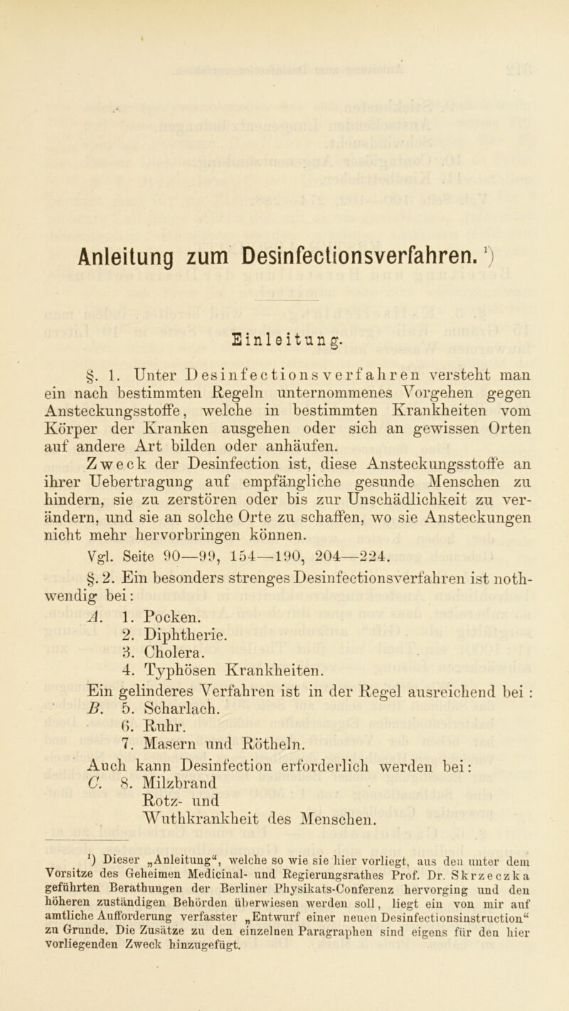 Einleitung. §. 1. Unter Desinfectionsverfahren versteht man ein nach bestimmten Regeln unternommenes Vorgehen gegen Ansteekungsstoffe, welche in bestimmten Krankheiten vom Körper der Kranken ansgehen oder sich an gewissen Orten auf andere Art bilden oder anhäufen. Zweck der Desinfection ist, diese Ansteckungsstoffe an ihrer Uebertragung auf empfängliche gesunde Menschen zu hindern, sie zu zerstören oder bis zur Unschädlichkeit zu ver- ändern, und sie an solche Orte zu schaffen, wo sie Ansteckungen nicht mehr hervorbringen können. Vgl. Seite 90—99, 154—190, 204—224. §. 2. Ein besonders strenges Desinfectionsverfahren ist noth- wendig bei: A. 1. Pocken. 2. Diphtherie. 8. Cholera. 4. Typhösen Krankheiten. Ein gelinderes Verfahren ist in der Regel ausreichend bei : B. 5. Scharlach. 6. Ruhr. 7. Masern und Rötheln. Auch kann Desinfection erforderlich werden bei: G. 8. Milzbrand Rotz- und Wuthkrankheit des Menschen. 0 Dieser „Anleitung“, welche so wie sie hier vorliegt, aus den unter dem Vorsitze des Geheimen Medicinal- und Regierungsrathes Prof. Dr. Skrzeczka geführten Berathungen der Berliner Physikats-Conferenz hervorging und den höheren zuständigen Behörden überwiesen werden soll, liegt ein von mir auf amtliche Aufforderung verfasster „Entwurf einer neuen Desinfectionsinstruction“ zu Grunde. Die Zusätze zu den einzelnen Paragraphen sind eigens für den hier vorliegenden Zweck hinzugefügt.