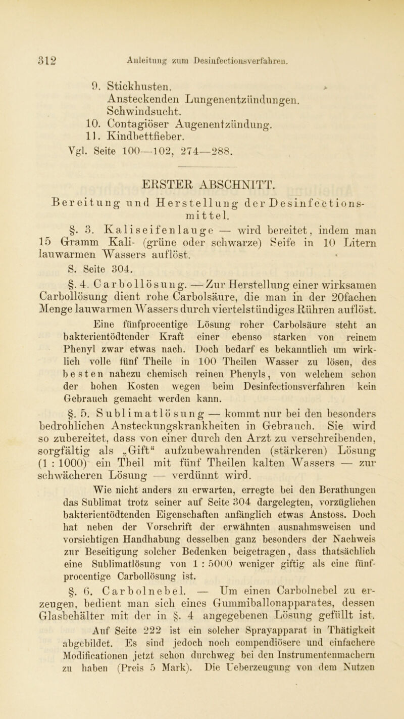 9. Stickhusten. Ansteckenden Lungenentzündungen. Schwindsucht. 10. Contagiöser Augenentzündung. 11. Kindbettfieber. Vgl. Seite 100—102, 274—288. ERSTER ABSCHNITT. Bereitung und Herstellung d e r D e s i n f e c t i o n s- mi ttel. §. 3. Kali seifen lau ge — wird bereitet, indem man 15 Gramm Kali- (grüne oder schwarze) Seife in 10 Litern lauwarmen Wassers auflöst. S. Seite 304. §.4. Carbollö s u n g. — Zur Herstellung einer wirksamen Carbollösung dient rohe Carbolsäure, die man in der 20fachen Menge lauwarmen Wassers durch viertelstündiges Rühren auflöst. Eine fünfprocentige Lösung roher Carbolsäure steht an bakterientödtender Kraft einer ebenso starken von reinem Phenyl zwar etwas nach. Doch bedarf es bekanntlich um wirk- lich volle fünf Theile in 100 Theilen Wasser zu lösen, des besten nahezu chemisch reinen Phenyls, von welchem schon der hohen Kosten wegen beim Desinfectionsverfahren kein Gebrauch gemacht werden kann. §.5. Sublimatlösung — kommt nur bei den besonders bedrohlichen Ansteckungskrankheiten in Gebrauch. Sie wird so zubereitet, dass von einer durch den Arzt zu verschreibenden, sorgfältig als „Gift“ aufzubewahrenden (stärkeren) Lösung (1 : 1000) ein Theil mit fünf Theilen kalten Wassers — zur schwächeren Lösung — verdünnt wird. Wie nicht anders zu erwarten, erregte bei den Berathungen das Sublimat trotz seiner auf Seite 304 dargelegten, vorzüglichen bakterientödtenden Eigenschaften anfänglich etwas Anstoss. Doch hat neben der Vorschrift der erwähnten ausnahmsweisen und vorsichtigen Handhabung desselben ganz besonders der Nachweis zur Beseitigung solcher Bedenken beigetragen, dass thatsächlich eine Sublimatlösung von 1 : 5000 weniger giftig als eine fünf- procentige Carbollösung ist. §.6* Carbolnebel. — Um einen Carbolnebel zu er- zeugen, bedient man sich eines Gummiballonapparates, dessen Glasbehälter mit der in §. 4 angegebenen Lösung gefüllt ist. Auf Seite 222 ist ein solcher Sprayapparat in Thätigkeit abgebildet. Es sind jedoch noch compendiösere und einfachere Modificationen jetzt schon durchweg bei den Instrumentenmachern zu haben (Preis 5 Mark). Die Ueberzeugung von dem Nutzen