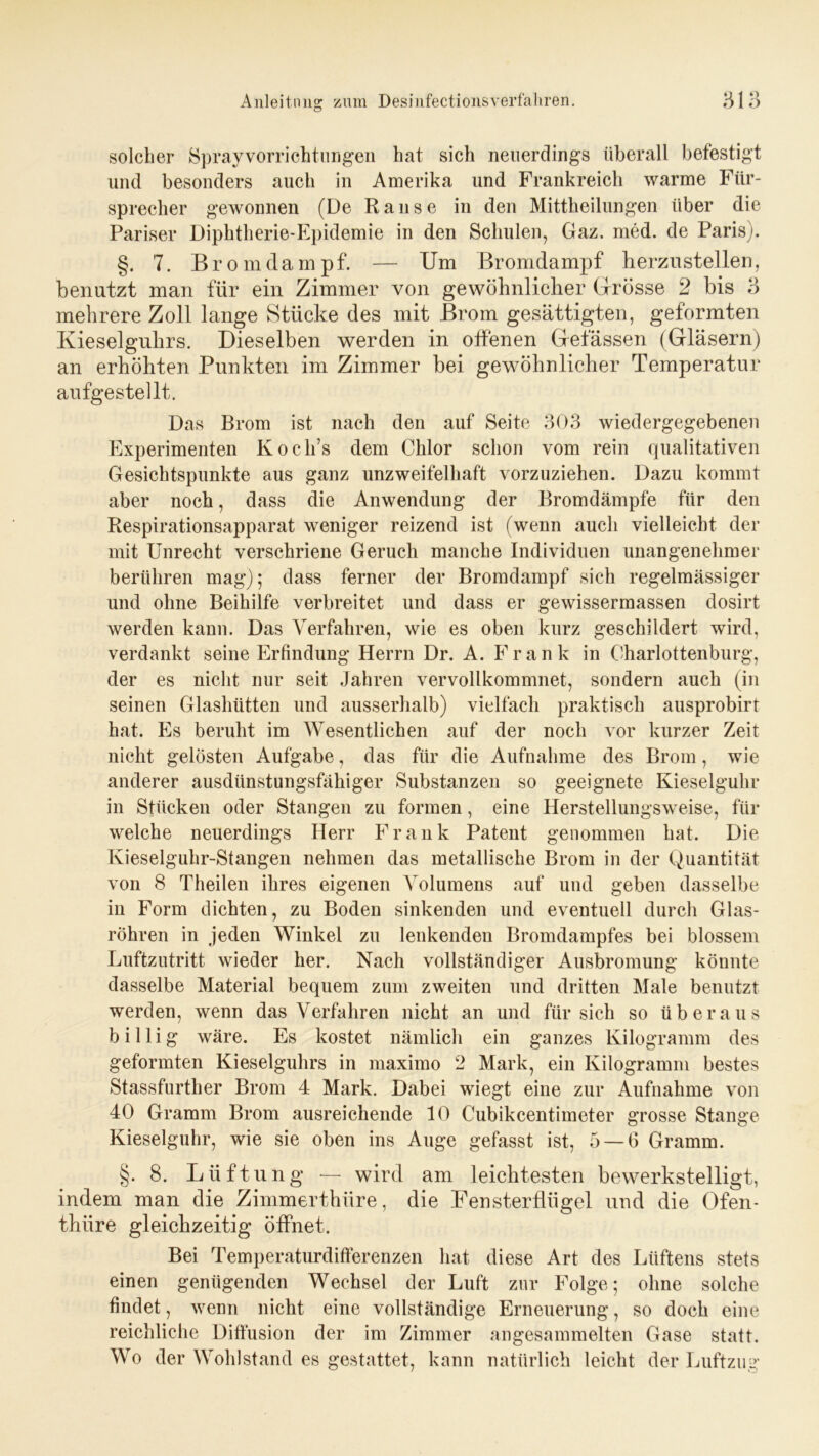 solcher Sprayvorrichtungen hat sich neuerdings überall befestigt und besonders auch in Amerika und Frankreich warme Für- sprecher gewonnen (De Ranse in den Mittheilungen über die Pariser Diphtherie-Epidemie in den Schulen, Gaz. med. de Paris). §. 7. Brom dampf. — Um Bromdampf herzu stellen, benutzt man für ein Zimmer von gewöhnlicher Grösse 2 bis 3 mehrere Zoll lange Stücke des mit Brom gesättigten, geformten Kieselguhrs. Dieselben werden in offenen Gelassen (Gläsern) an erhöhten Punkten im Zimmer bei gewöhnlicher Temperatur aufgestellt. Das Brom ist nach den auf Seite 303 wiedergegebenen Experimenten Koch’s dem Chlor schon vom rein qualitativen Gesichtspunkte aus ganz unzweifelhaft vorzuziehen. Dazu kommt aber noch, dass die Anwendung der Bromdämpfe für den Respirationsapparat weniger reizend ist (wenn auch vielleicht der mit Unrecht verschriene Geruch manche Individuen unangenehmer berühren mag); dass ferner der Bromdampf sich regelmässiger und ohne Beihilfe verbreitet und dass er gewissermassen dosirt werden kann. Das Verfahren, wie es oben kurz geschildert wird, verdankt seine Erfindung Herrn Dr. A. Frank in Charlottenburg, der es nicht nur seit Jahren vervollkommnet, sondern auch (in seinen Glashütten und ausserhalb) vielfach praktisch ausprobirt hat. Es beruht im Wesentlichen auf der noch vor kurzer Zeit nicht gelösten Aufgabe, das für die Aufnahme des Brom, wie anderer ausdünstungsfähiger Substanzen so geeignete Kieselguhr in Stücken oder Stangen zu formen, eine Herstellungsweise, für welche neuerdings Herr Frank Patent genommen hat. Die Kieselguhr-Stangen nehmen das metallische Brom in der Quantität von 8 Theilen ihres eigenen Volumens auf und geben dasselbe in Form dichten, zu Boden sinkenden und eventuell durch Glas- röhren in jeden Winkel zu lenkenden Bromdampfes bei blossem Luftzutritt wieder her. Nach vollständiger Ausbromung könnte dasselbe Material bequem zum zweiten und dritten Male benutzt werden, wenn das Verfahren nicht an und für sich so überaus billig wäre. Es kostet nämlich ein ganzes Kilogramm des geformten Kieselguhrs in maximo 2 Mark, ein Kilogramm bestes Stassfurther Brom 4 Mark. Dabei wiegt eine zur Aufnahme von 40 Gramm Brom ausreichende 10 Cubikcentimeter grosse Stange Kieselguhr, wie sie oben ins Auge gefasst ist, 5 — 6 Gramm. §. 8. Lüftung — wird am leichtesten bewerkstelligt, indem man die Zimmerthüre, die Fensterflügel und die Ofen- thiire gleichzeitig öffnet. Bei Temperaturdifferenzen hat diese Art des Lüftens stets einen genügenden Wechsel der Luft zur Folge; ohne solche findet, wenn nicht eine vollständige Erneuerung, so doch eine reichliche Diffusion der im Zimmer angesammelten Gase statt. Wo der Wohlstand es gestattet, kann natürlich leicht der Luftzug