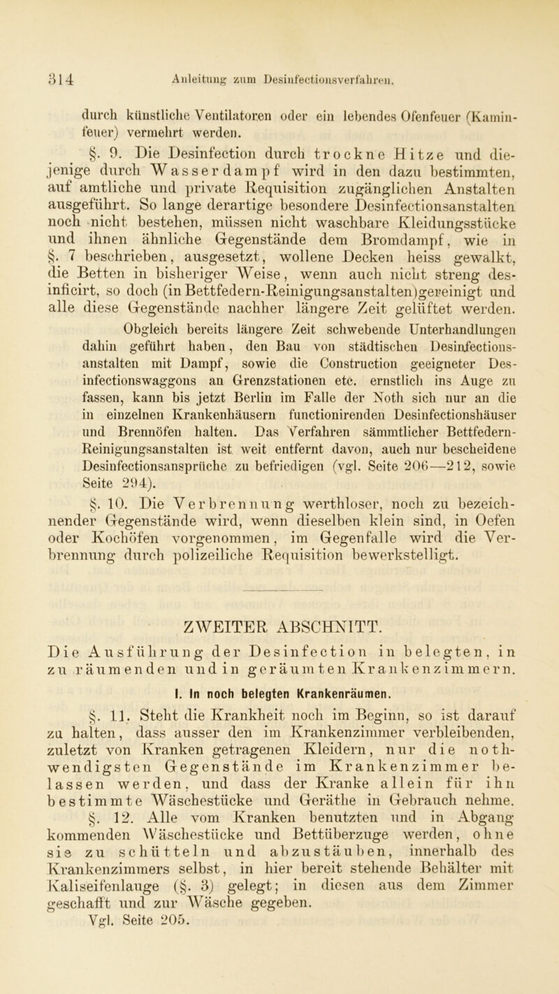 durch künstliche Ventilatoren oder ein lebendes Ofenfeuer (Kamin- feuer) vermehrt werden. §. 9. Die Desinfection durch trockne Hitze und die- jenige durch Wasserdampf wird in den dazu bestimmten, auf amtliche und private Requisition zugänglichen Anstalten ausgeführt. So lange derartige besondere Desinfectionsanstalten noch nicht bestehen, müssen nicht waschbare Kleidungsstücke und ihnen ähnliche Gegenstände dem Bromdampf, wie in §. 7 beschrieben, ausgesetzt, wollene Decken heiss gewalkt, die Betten in bisheriger Weise, wenn auch nicht streng des- inficirt, so doch (in Bettfedern-Reinigungsanstaltenjgereinigt und alle diese Gegenstände nachher längere Zeit gelüftet werden. Obgleich bereits längere Zeit schwebende Unterhandlungen dahin geführt haben, den Bau von städtischen Desinfections- anstalten mit Dampf, sowie die Construction geeigneter Des- infectionswaggons an Grenzstationen etc. ernstlich ins Auge zu fassen, kann bis jetzt Berlin im Falle der Noth sich nur an die in einzelnen Krankenhäusern functionirenden Desinfectionshäuser und Brennöfen halten. Das Verfahren sämmtlicher Bettfedern - Reinigungsanstalten ist weit entfernt davon, auch nur bescheidene Desinfectionsansprtiche zu befriedigen (vgl. Seite 206—212, sowie Seite 294). §. 10. Die Verbrennung werthloser, noch zu bezeich- nender Gegenstände wird, wenn dieselben klein sind, in Oefen oder Kochöfen vorgenommen, im Gegen falle wird die Ver- brennung durch polizeiliche Requisition bewerkstelligt. ZWEITER ABSCHNITT. Die Ausführung der Desinfection in belegten, in zu räumenden und in geräumten Krankenzimmern. I. In noch belegten Krankenräumen. §. 11. Steht die Krankheit noch im Beginn, so ist darauf zu halten, dass ausser den im Krankenzimmer verbleibenden, zuletzt von Kranken getragenen Kleidern, nur die noth- wendigsten Gegenstände im Krankenzimmer be- lassen werden, und dass der Kranke allein für ihn bestimmte Wäschestücke und Geräthe in Gebrauch nehme. §. 12. Alle vom Kranken benutzten und in Abgang kommenden Wäschestücke und Bettüberzüge werden, ohne sie zu schütteln und ab zu stäuben, innerhalb des Krankenzimmers selbst, in hier bereit stehende Behälter mit Kaliseifenlauge (§. 3) gelegt; in diesen aus dem Zimmer geschafft und zur Wäsche gegeben. Vgl. Seite 205.