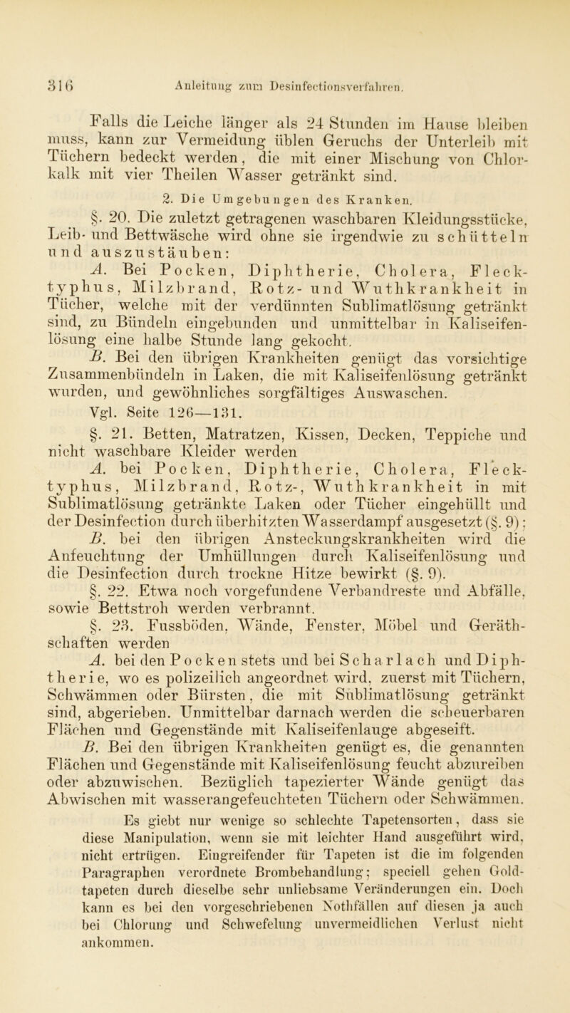 Falls die Leiche länger als 24 Stunden im Hause bleiben muss, kann zur Vermeidung üblen Geruchs der Unterleib mit Tüchern bedeckt werden, die mit einer Mischung von Chlor- kalk mit vier Theilen Wasser getränkt sind. 2. Die Umgebungen des Kranken. §. 20. Die zuletzt getragenen waschbaren Kleidungsstücke, Leib-und Bettwäsche wird ohne sie irgendwie zu schütteln und auszustäuben: A. Bei Pocken, Diphtherie, Cholera, Fleck- typhus, Milzbrand, Botz- und Wuthkrankheit in Tücher, welche mit der verdünnten Sublimatlösung getränkt sind, zu Bündeln eingebunden und unmittelbar in Kaliseifen- lösung eine halbe Stunde lang gekocht. B. Bei den übrigen Krankheiten genügt das vorsichtige Zusammenbündeln in Laken, die mit Kaliseifenlösung getränkt wurden, und gewöhnliches sorgfältiges Auswaschen. Vgl. Seite 126—131. §. 21. Betten, Matratzen, Kissen, Decken, Teppiche und nicht waschbare Kleider werden A. bei Pocken, Diphtherie, Cholera, Fleck- typhus, Milzbrand, Botz-, Wuthkrankheit in mit Sublimatlösung getränkte Laken oder Tücher eingehüllt und der Desinfection durch überhitzten Wasserdampf ausgesetzt (§. 9); B. bei den übrigen Ansteckungskrankheiten wird die Anfeuchtung der Umhüllungen durch Kaliseifenlösung und die Desinfection durch trockne Hitze bewirkt (§. 9). §. 22. Etwa noch Vorgefundene Verbandreste und Abfälle, sowie Bettstroh werden verbrannt. §. 23. Fussböden, Wände, Fenster, Möbel und Geräth- schaften werden A. bei den Pocken stets und bei Scharlach und Dip h- therie, wo es polizeilich angeordnet wird, zuerst mit Tüchern, Schwämmen oder Bürsten, die mit Sublimatlösung getränkt sind, abgerieben. Unmittelbar darnach werden die scheuerbaren Flächen und Gegenstände mit Kaliseifenlauge abgeseift. B. Bei den übrigen Krankheiten genügt es, die genannten Flächen und Gegenstände mit Kaliseifenlösung feucht abzureiben oder abzuwischen. Bezüglich tapezierter Wände genügt das Ab wischen mit wasserangefeuchteten Tüchern oder Schwämmen. Es giebt nur wenige so schlechte Tapetensorten, dass sie diese Manipulation, wenn sie mit leichter Hand ausgeführt wird, nicht ertrügen. Eingreifender für Tapeten ist die im folgenden Paragraphen verordnete Brombehandlung; speciell gehen Gold- tapeten durch dieselbe sehr unliebsame Veränderungen ein. Doch kann es bei den vorgeschriebenen Xothfällen auf diesen ja auch bei Chlorung und Schwefelung unvermeidlichen Verlust nicht ankommen.