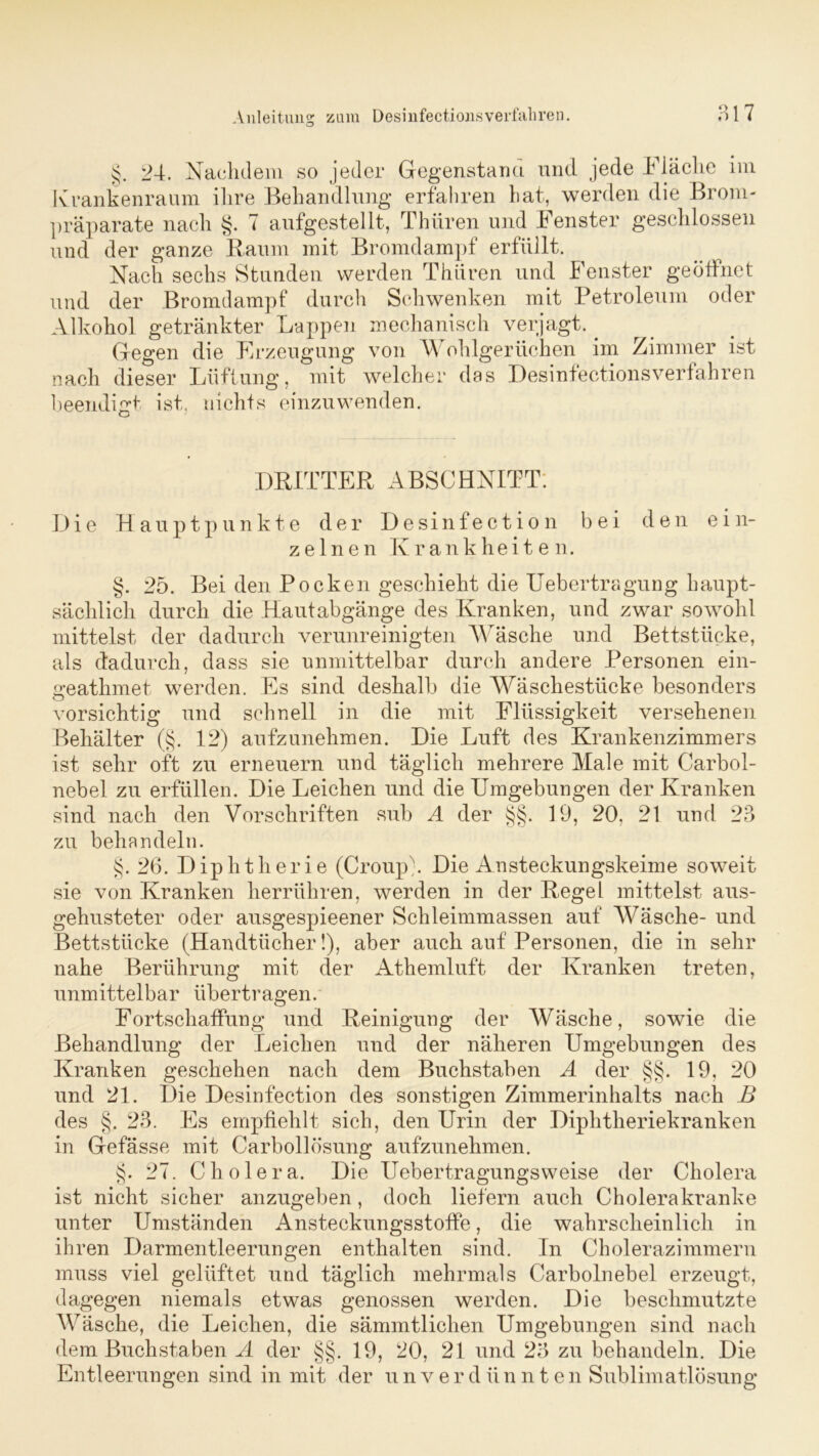 §. 24. Nachdem so jeder Gegenstand und jede Fläche im Krankenraum ihre Behandlung erfahren hat, werden die Brom- präparate nach §. 7 aufgestellt, Thüren und Fenster geschlossen und der ganze Baum mit Bromdampf erfüllt. Nach sechs Stunden werden Thüren und Fenster geöffnet und der Bromdampf durch Schwenken mit Petroleum oder Alkohol getränkter Lappen mechanisch verjagt.. Gegen die Frzeugung von W ohlgerüchen im Zimmer ist nach dieser Lüftung, mit welcher das Desinfectionsverfahren beendigt ist, nichts einzuwenden. DRITTER ABSCHNITT; Die Hauptpunkte der Desinfection bei den ein- zelnen Krankheiten. §. 25. Bei den Pocken geschieht die Uebertragung haupt- sächlich durch die Hautabgänge des Kranken, und zwar sowohl mittelst der dadurch verunreinigten Wäsche und Bettstücke, als dadurch, dass sie unmittelbar durch andere Personen ein- geathmet werden. Es sind deshalb die Wäschestücke besonders vorsichtig und schnell in die mit Flüssigkeit versehenen Behälter (§. 12) aufzunehmen. Die Luft des Krankenzimmers ist sehr oft zu erneuern und täglich mehrere Male mit Carbol- nebel zu erfüllen. Die Leichen und die Umgebungen der Kranken sind nach den Vorschriften sub A der §§. 19, 20. 21 und 23 zu behandeln. §. 26. Diphtherie (Croup). Die Ansteckungskeime soweit sie von Kranken herrühren, werden in der Regel mittelst aus- gehusteter oder ausgespieener Schleimmassen auf Wäsche- und Bettstücke (Handtücher!), aber auch auf Personen, die in sehr nahe Berührung mit der Athemluft der Kranken treten, unmittelbar übertragen. Fortschaffung und Reinigung der Wäsche, sowie die Behandlung der Leichen und der näheren Umgebungen des Kranken geschehen nach dem Buchstaben A der §§. 19, 20 und 21. Die Desinfection des sonstigen Zimmerinhalts nach B des §. 23. Es empfiehlt sich, den Urin der Diphtheriekranken in Gefässe mit Carbollösung aufzunehmen. §. 27. Cholera. Die Uebertragungsweise der Cholera ist nicht sicher anzugeben, doch liefern auch Cholerakranke unter Umständen Ansteckungsstoffe, die wahrscheinlich in ihren Darmentleerungen enthalten sind. In Cholerazimmern muss viel gelüftet und täglich mehrmals Carbolnebel erzeugt, dagegen niemals etwas genossen werden. Die beschmutzte Wäsche, die Leichen, die sämmtlichen Umgebungen sind nach dem Buchstaben A der §§. 19, 20, 21 und 23 zu behandeln. Die Entleerungen sind in mit der unverdünnten Sublimatlösung