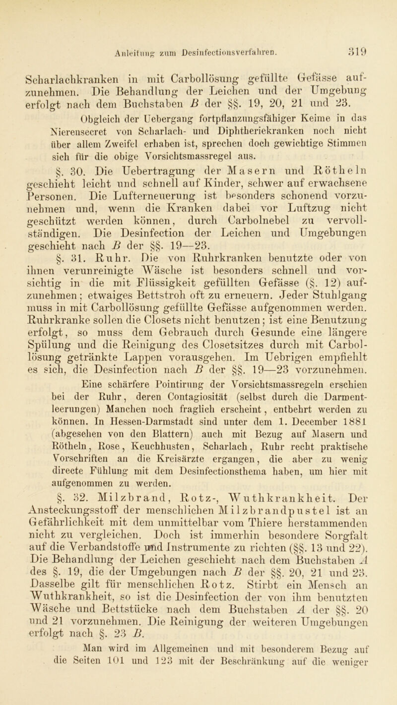 Scharlachkranken in mit Carbollösung gefüllte Gefässe auf- zunehmen. Die Behandlung der Leichen und der Umgebung erfolgt nach dem Buchstaben B der §§. 19, 20, 21 und 23. Obgleich der Uebergang fortpüanzimgsfähiger Keime in das Nierensecret von Scharlach- und Diphtheriekranken noch nicht über allem Zweifel erhaben ist, sprechen doch gewichtige Stimmen sich für die obige Vorsichtsmassregel aus. §. 30. Die Uebertragung der Masern und Rötheln geschieht leicht und schnell auf Kinder, schwer auf erwachsene Personen. Die Lufterneuerung ist besonders schonend vorzu- nehmen und, wenn die Kranken dabei vor Luftzug nicht geschützt werden können, durch Carbolnebel zu vervoll- ständigen. Die Desinfection der Leichen und Umgebungen geschieht nach B der §§. 19—23. §. 31. Ruhr. Die von Ruhrkranken benutzte oder von ihnen verunreinigte Wäsche ist besonders schnell und vor- sichtig in die mit Flüssigkeit gefüllten Grefässe (§. 12) auf- zunehmen; etwraiges Bettstroh oft zu erneuern. Jeder Stuhlgang muss in mit Carbollösung gefüllte Grefässe aufgenommen werden. Ruhrkranke sollen die Closets nicht benutzen; ist eine Benutzung erfolgt, so muss dem Gebrauch durch Gesunde eine längere Spülung und die Reinigung des Closetsitzes durch mit Carbol- lösung getränkte Lappen vorausgehen. Im Uebrigen empfiehlt es sich, die Desinfection nach B der §§. 19—23 vorzunehmen. Eine schärfere Pointirung der Vorsichtsmassregeln erschien bei der Ruhr, deren Contagiosität (selbst durch die Darment- leerungen) Manchen noch fraglich erscheint, entbehrt werden zu können. In Hessen-Darmstadt sind unter dem 1. December 1881 (abgesehen von den Blattern) auch mit Bezug auf Masern und Rötheln , Rose , Keuchhusten, Scharlach , Ruhr recht praktische Vorschriften an die Kreisärzte ergangen, die aber zu wenig directe Fühlung mit dem Desinfectionsthema haben, um hier mit aufgenommen zu werden. §. 32. Milzbrand, Rotz-, Wutlikrankheit. Der Ansteckungsstoff der menschlichen Milzbrandpustel ist an Gefährlichkeit mit dem unmittelbar vom Thiere herstammenden nicht zu vergleichen. Doch ist immerhin besondere Sorgfalt auf die Verbandstoffe und Instrumente zu richten (§§. 13 und 22). Die Behandlung der Leichen geschieht nach dem Buchstaben A des §. 19, die der Umgebungen nach B der §§. 20, 21 und 23. Dasselbe gilt für menschlichen Rotz. Stirbt ein Mensch an Wuthkrankheit, so ist die Desinfection der von ihm benutzten Wäsche und Bettstücke nach dem Buchstaben A der §§. 20 und 21 vorzunehmen. Die Reinigung der weiteren Umgebungen erfolgt nach §. 23 B. Man wird im Allgemeinen und mit besonderem Bezug auf die Seiten 101 und 123 mit der Beschränkung auf die weniger