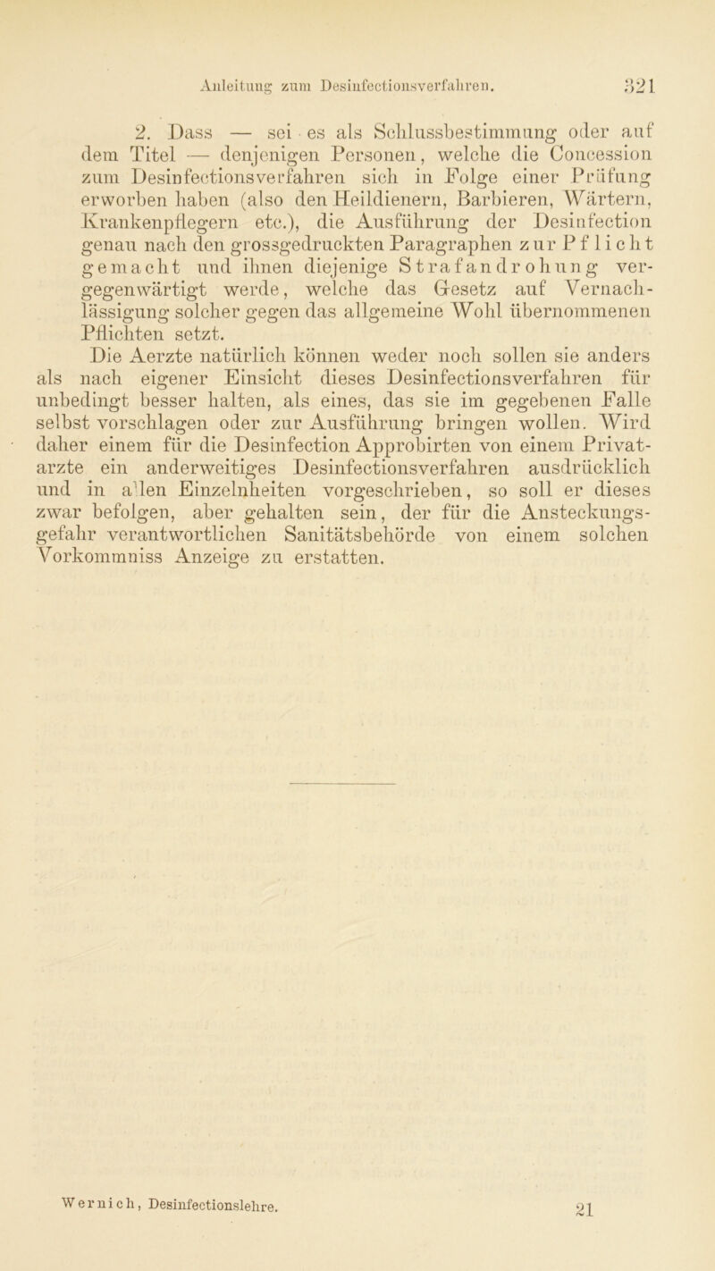2. Dass — sei es als Schlussbestimmung oder auf dem Titel — denjenigen Personen, welche die Concession zum Desinfectionsverfaliren sich in Folge einer Prüfung erworben haben (also den Heildienern, Barbieren, Wärtern, Krankenpflegern etc.), die Ausführung der Desinfection genau nach den grossgedruckten Paragraphen zurPflicht gemacht und ihnen diejenige Strafandrohung ver- gegenwärtigt werde, welche das Gesetz auf Vernach- lässigung solcher gegen das allgemeine Wohl übernommenen Pflichten setzt. Die Aerzte natürlich können weder noch sollen sie anders als nach eigener Einsicht dieses Desinfectionsverfaliren für unbedingt besser halten, als eines, das sie im gegebenen Falle selbst vorschlagen oder zur Ausführung bringen wollen. Wird daher einem für die Desinfection Approbirten von einem Privat- ärzte ein anderweitiges Desinfectionsverfaliren ausdrücklich und in alen Einzelnheiten vorgeschrieben, so soll er dieses zwar befolgen, aber gehalten sein, der für die Ansteckungs- gefahr verantwortlichen Sanitätsbehörde von einem solchen Vorkommniss Anzeige zu erstatten. W e r n i c h, Desinfectionslelire. 21