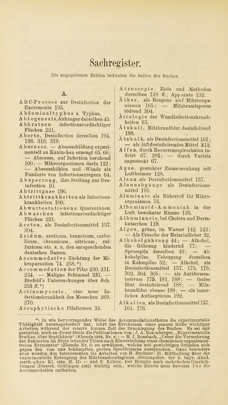 Sachregister. Die angegebenen Zahlen bedeuten die Seiten des Buches. A. ABC-Process zur Desinfection der Excremente 195. Abdominaltyphus s. Typhus. Abiogene s is, Anhänger derselben 45. Abkratzen infectionsverdächtiger Flächen 221. Aborte, Desinfection derselben 194. 198. 318. 319. Abscesse. — AbscessbilduDg experi- mentell an Kaninchen erzeugt 65. 66; — Abscesse, auf Infection beruhend 100; — Mikroorganismen darin 122 ; — Abscesshöhlen und -Wände als Fundorte von Infectionserregern 64. Ab Sperrung, ihre Stellung zur Des- infection 10. Abtrittgase 196. Abtrittkrankheiten als Infections- krankheiten 100, Abwartestationens. Quarantänen. Abwaschen infectionsverdächtiger Flächen 221. Aceton, als Desinfectionsmittel 157. 1 304. Acidum, aceticum, benzoicum, carbo- licum , chromicum , nitricum, sul- furicum etc. s. u. den entsprechenden deutschen Namen. Accommodative Züchtung der Mi- kroparasiten 74. 258. *) Accommodation der Pilze 230. 231. 234. — Maligne Schimmel 231. —- Brefeld’s Untersuchungen über Sch. 255 ff. *) Actinomycosis, eine neue In- fectionskrankheit des Menschen 269. 270. Aerophytische Pilzformen 34. Aeroscopie, Ziele und Methoden derselben 128 ff.; Apparate 132. Äther, als Reageus auf Mikroorga- nismen 165; — Milzbrandsporen tödtend 304. Ätiologie der Wundinfectionskrank- heiten 65. Ä t z k a 1 i, Milzbrandblut desinficirend .. 188. Ä t z k a 1 k, als Desinfectionsmittel 161; — als luftdesinficirendes Mittel 212. A ff en, durch Recurrensspirochäten in- flcirt 67. 285; — durch Variola angesteckt 67. Ague, gesuchter Zusammenhang mit Luftkeimen 128. Alaun als Desinfectionsmittel 157. Alaunabgänge als Desinfections- mittel 195. Aluminate als Nährstoff für Mikro- organismen 76. Albuminoi d - A m m o ni ak in der Luft bewohnter Räume 135. Albuminurie, bei Cholera und Darm- katarrhen 119. Algen, grüne, im Wasser 142. 143; — Als Ursache der Malarialfieber 32. Alkoholgährung44; — Alkohol, die Gährung hindernd 77; — Sprosspilz derselben 49; — Al- koholpilze, Uebergang derselben in Kahmpilze 52; — Alkohol, als Desinfectionsmittel 157. 175. 179. 302. 304. 305; — als Antifermen- tativum 175. 181. 188; — faules Blut desinficirend 188; — Milz- brandblut ebenso 189; — als inner- liches Antisepticum 192. Alkalien, als Desinfectionsmittel 157. 161. 176. *) In wie hervorragender Weise das Accommodationstliema die experimentelle Thätigkeit herausgefordert hat, lehrt das Erscheinen einer ganzen Reine wichtiger Arbeiten während der relativ kurzen Zeit der Drucklegung des Buches. Es sei mir gestattet, noch an dieser Stelle diePublicationen von: J. A. Rosenberger, „Experimentelle Studien über Septikämie“ (Ebenda 1882, Nr. 4); — M. J. Rossbach, „Ueber die Vermehrung der Bakterien im Blute lebender Thiere nach Einverleibung eines chemischen Organismen- freien Fermentes1“ (Ebenda Nr. 5) zu erwähnen, welche mit gewichtigen Gründen sich gegen den von uns bekämpften groben Specificismus aussprechen. Ganz besonders ater werden den Interessenten die Arbeiten von H. Büchner: II. Mittheilung über die experimentelle Erzeugung des Milzbrandcontagiums (Sitzungsber. der k. bayr. Akad. math.-phys. Kl. 1882, H. II) — und F. Köhler, Der Heupilz nach mehrfachen Umzüch- tungen (Dissert. Göttingen 1881) wichtig sein, welche directe neue Beweise für die Accommodation enthalten.