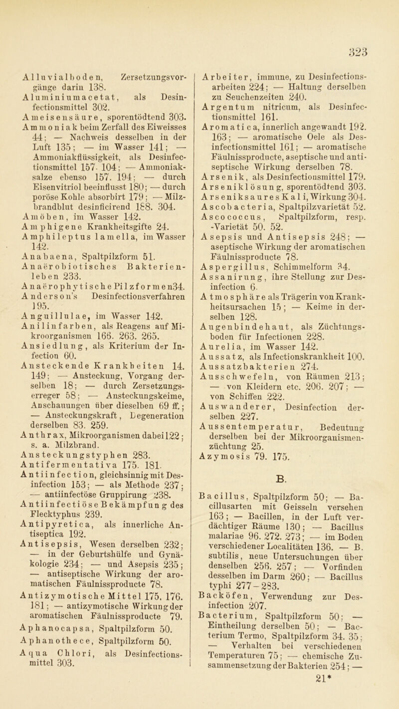 A11 u v i a 1 b o d e n, Zersetzungsvor- gänge darin 138. Aluminiiimacetat, als Desin- fectionsmittel 302. Ameisensäure, sporentödtend 303. Ammoniak beim Zerfall des Eiweisses 44; — Nachweis desselben in der Luft 135; — im Wasser 141; —• Ammoniakflüssigkeit, als Desinfec- tionsmittel 157- 104; —Ammoniak- salze ebenso 157. 194; — durch Eisenvitriol beeinflusst 180; — durch poröse Kohle absorbirt 179; —Milz- brandblut desinficirend 188. 304. Amöben, im Wasser 142. Am phigene Krankheitsgifte 24. Amphileptus lamella, im Wasser 142. Anabaena, Spaltpilzform 51. Anaerobiotisches Bakterien- leben 233. Anae r ophy tische Pi lzfor me n34. Anderso n’s Desinfectionsverfahren 195. Anguillulae, im Wasser 142. Anilinfarben, als Reagens auf Mi- kroorganismen 166. 263. 265. Ansiedlung, als Kriterium der In- fection 60. Ansteckende Krankheiten 14. 149; — Ansteckung, Vorgang der- selben 18; — durch Zersetzungs- erreger 58; — Ansteckungskeime, Anschauungen über dieselben 69 ff.; — Ansteckungskraft, Regeneration derselben 83. 259. Anthrax, Mikroorganismen dabei 122 ; s. a. Milzbrand. Ansteckungstyphen 283. A nt i ferm ent at i va 175. 181. Antiinfection, gleichsinnig mit Des- infection 153; — als Methode 237; — antiinfectöse Gruppirung 238. AntiinfectiöseBekämpfung des Flecktyphus 239. Antipyretica, als innerliche An- tiseptica 192. Antisepsis, Wesen derselben 232; — in der Geburtshülfe und Gynä- kologie 234; — und Asepsis 235; — antiseptische Wirkung der aro- matischen Fäulnissproducte 78. Antizymotische Mittel 175, 176. 181; — antizymotische Wirkungder aromatischen Fäulnissproducte 79. Aphanocapsa, Spaltpilzform 50. Aphanothece, Spaltpilzform 50. Aqua Chlor i, als Desinfections- mittel 303. I Arbeiter, immune, zu Desinfections- arbeiten 224; — Haltung derselben zu Seuchenzeiten 240. Argentum nitricum, als Desinfec- tionsmittel 161. Aromati ca, innerlich angewandt 192. 163; — aromatische Oele als Des- infectionsmittel 161; — aromatische Fäulnissproducte, aseptische und anti- septische Wirkung derselben 78. Arsenik, als Desinfectionsmittel 179. Arseniklösung, sporentödtend 303. ArseniksauresKali,W irkung 304. Ascobacteria, Spaltpilzvarietät 52. Ascococcus, Spaltpilzform, resp. -Varietät 50. 52. Asepsis und Antisepsis 248; — aseptische Wirkung der aromatischen Fäulnissproducte 78. Aspergillus, Schimmelform 34. Assanirung, ihre Stellung zur Des- infection 6- A t m o s p h ä r e als Trägerin von Krank- heitsursachen 15 ; — Keime in der- selben 128. Augenbindehaut, als Züchtungs- boden für Infectionen 228. Aurelia, im Wasser 142. Aussatz, als Infectionskrankheit 100. Aussatzbakterien 274. Ausschwefeln, von Räumen 213; — von Kleidern etc. 206. 207; — von Schilfen 222. Auswanderer, Desinfection der- selben 227. Aussentemperatur, Bedeutung derselben bei der Mikroorganismen- züchtung 25. Azymosis 79. 175. B. Bacillus, Spaltpilzform 50; — Ba- cillusarten mit Geissein versehen 163 ; — Bacillen, in der Luft ver- dächtiger Räume 130; — Bacillus malariae 96. 272. 273; — im Boden verschiedener Localitäten 136. — B. subtilis, neue Untersuchungen über denselben 256. 257; — Vorfinden desselben im Darm 260; — Bacillus typhi 277-283. Backöfen, Verwendung zur Des- infection 207. Bacterium, Spaltpilzform 50; — Eintheilung derselben 50; — Bac- terium Termo, Spaltpilzform 34. 35 ; — Verhalten bei verschiedenen Temperaturen 75; — chemische Zu- sammensetzung der Bakterien 254; — 21*