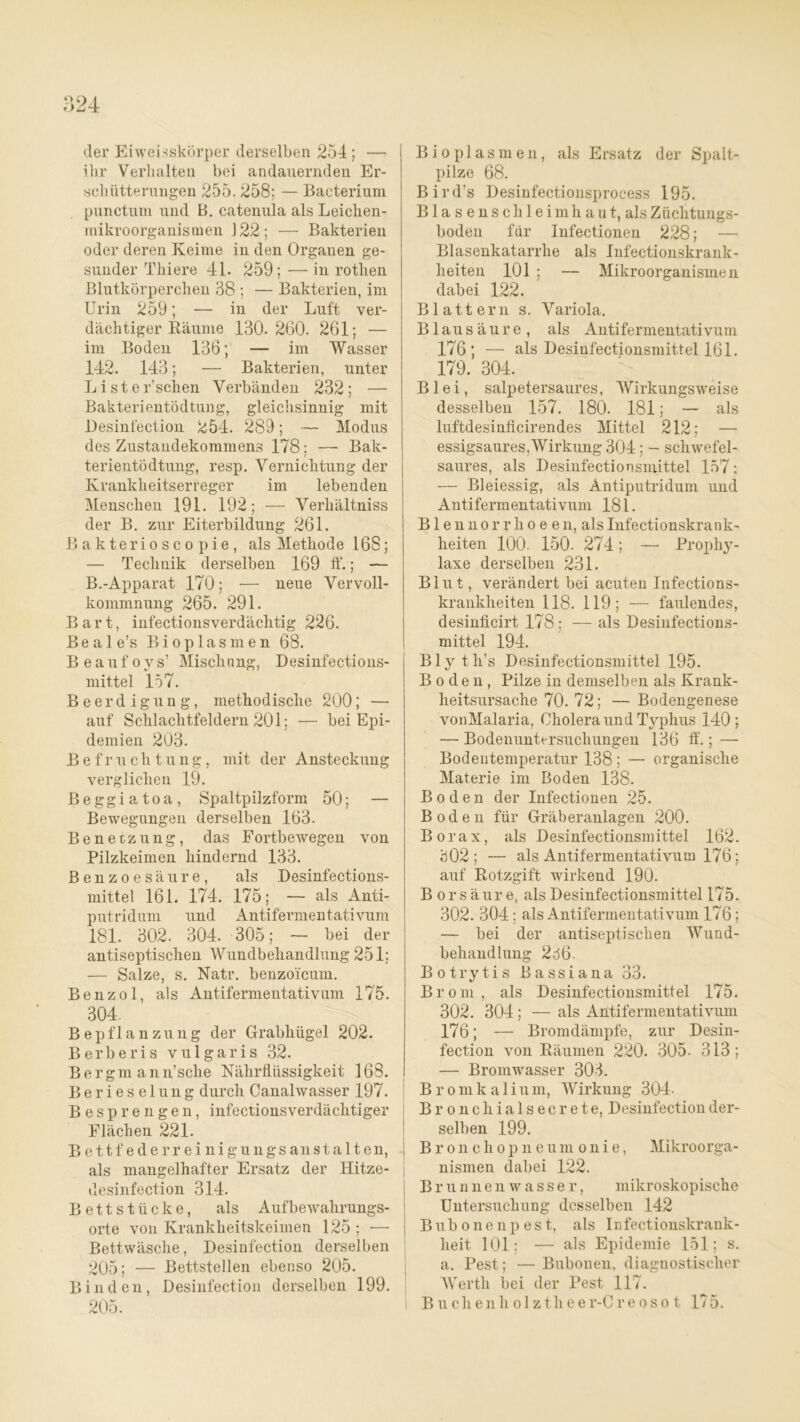 der Eiweisskörper derselben 254 ; — ihr Verhalten bei andauernden Er- schütterungen 255.258; — Bacterium punctum und B. catenula als Leichen- mikroorganismen 122; — Bakterien oder deren Keime in den Organen ge- sunder Thiere 4L 259; —in rotlien Blutkörperchen 38 ; — Bakterien, im Urin 259; — in der Luft ver- dächtiger Räume 130.260. 261; — im Boden 136; — im Wasser 142. 143; — Bakterien, unter Liste Eschen Verbänden 232; — Bakterientödtung, gleichsinnig mit Desinf'ection 254. 289; — Modus des Zustandekommens 178; — Bak- terientödtung, resp. Vernichtung der Krankheitserreger im lebenden Menschen 191. 192; -—- Verhältnis der B. zur Eiterbildung 261. Bakterioscopie, als Methode 168; — Technik derselben 169 ff.; — B.-Apparat 170; — neue Vervoll- kommnung 265. 291. Bart, infectionsverdächtig 226. Beale’s Bioplasmen 68. Beaufovs’ Mischung, Desinfections- mittel 157. Beerdigung, methodische 200; — auf Schlachtfeldern 201; — bei Epi- demien 203. Befruchtung, mit der Ansteckung verglichen 19. Beggiatoa, Spaltpilzform 50; — Bewegungen derselben 163. Benetzung, das Fortbewegen von Pilzkeimen hindernd 133. Benzoesäure, als Desinfections- mittel 161. 174. 175; — als Anti- putridum und Antifermen tativum 181. 302. 304. 305; — bei der antiseptischen Wundbehandlung 251; — Salze, s. Natr. benzoicum. Benzol, als Antifermentativum 175. 304. Bepflanzung der Grabhügel 202. Berberis vulgaris 32. Bergm ann’sche Nährflüssigkeit 168. Berieselung durch Canalwasser 197. Besprengen, infectionsverdächtiger Flächen 221. Bettfederreinigungsanstalten, als mangelhafter Ersatz der Hitze- desinfection 314. Bettstücke, als Aufbewahrungs- orte von Krankheitskeimen 125 ; — Bettwäsche, Desinfection derselben 205; — Bettstellen ebenso 205. Binden, Desinfection derselben 199. 205. Bioplasmen, als Ersatz der Spalt- pilze 68. Bird’s Desinfectionsprocess 195. Blasenschleimhaut, als Züchtungs- boden für Infectionen 228; — Blasenkatarrhe als Infectionskrank- heiten 101 ; — Mikroorganismen dabei 122. Blattern s. Variola. Blausäure, als Antifermentati vum 176; — als Desinfectionsmittel 161. 179. 304. Blei, salpetersaures, Wirkungsweise desselben 157. 180. 181; — als luftdesinficirendes Mittel 212; — essigsaures,Wirkung 304; - schwefel- saures, als Desinfectionsmittel 157: — Bleiessig, als Antiputridum und Antifermentativuni 181. B1 e n n o r r h o e e n, als Infectionskrank- heiten 100. 150. 274; — Prophy- laxe derselben 231. Blut, verändert bei acuten Infections- krankheiten 118. 119; — faulendes, desinficirt 178; — als Desinfections- mittel 194. Bly th’s Desinfectionsmittel 195. Boden, Pilze in demselben als Krank- heitsursache 70. 72; — Bodengenese vonMalaria, Cholera und Typhus 140; — Bodenuntersuchungen 136 ff.; — Bodentemperatur 138; — organische Materie im Boden 138. Boden der Infectionen 25. Boden für Gräberanlagen 200. Borax, als Desinfectionsmittel 162. 302; — als Antifermentati vum 176; auf Rotzgift wirkend 190. B orsäur e, als Desinfectionsmittel 175. 302. 304; als Antifermentati vum 176; — bei der antiseptischen Wund- behandlung 2d6. Botrytis Bassiana 33. Brom, als Desinfectionsmittel 175. 302. 304; — als Antifermentativum 176; — Bromdämpfe, zur Desin- fection von Räumen 220. 305- 313; — Bromwasser 303. Brom k a 1 i u m, Wirkung 304. Bronchialsecrete, Desinfection der- selben 199. Bronchopneumonie, Mikroorga- nismen dabei 122. Brunnenwasser, mikroskopische Untersuchung desselben 142 Bubonenpest, als Infectionskrank- heit, 101; — als Epidemie 151; s. a. Pest; — Bubonen, diagnostischer Werth bei der Pest 117. Buchenholzthee r-C reosot 175.