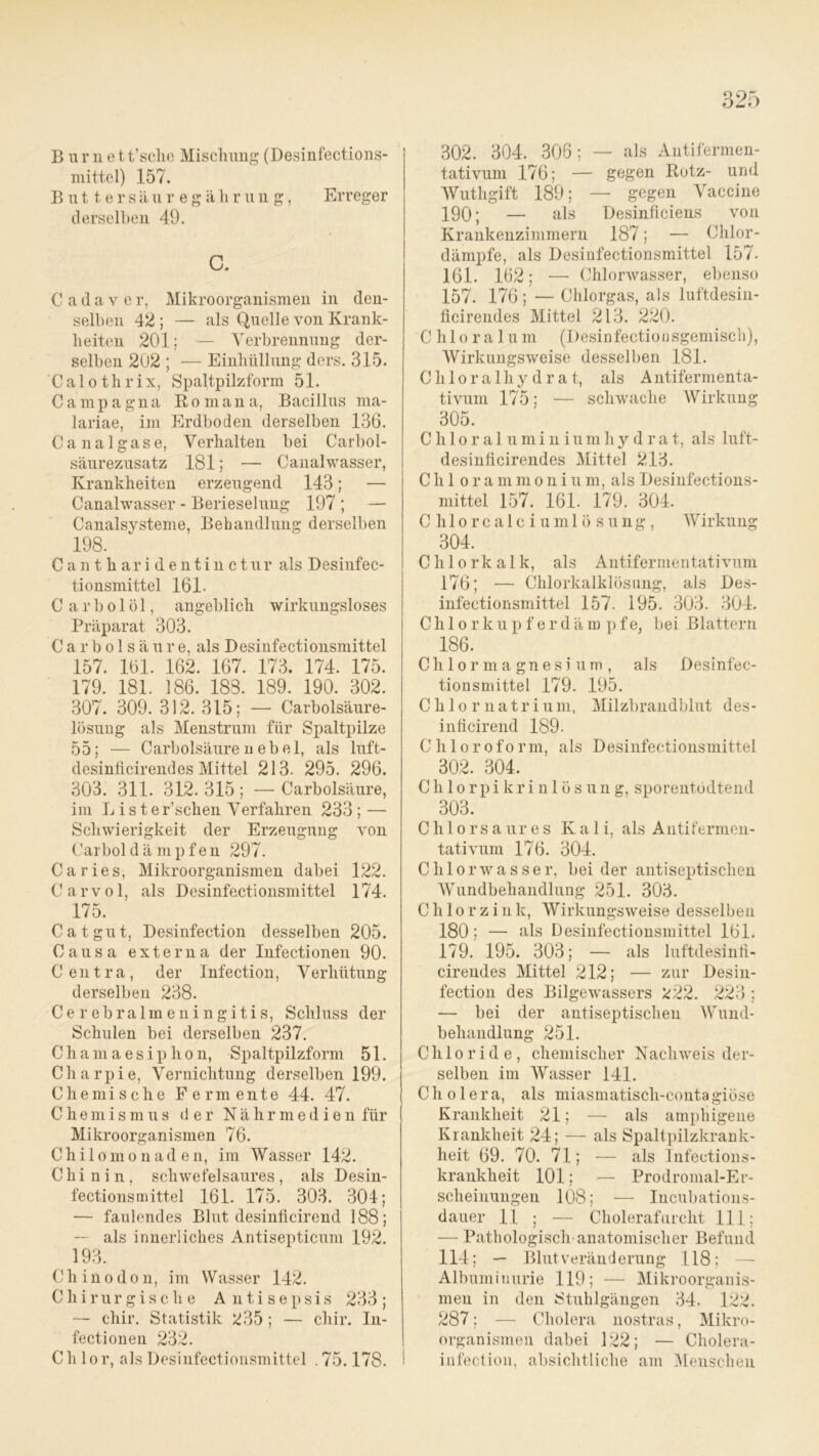 B u r n e t t’sclio Mischung (Desinfections- mittel) 157. Buttersäur egährung, Erreger derselben 49. C. Cadaver, Mikroorganismen in den- selben 42 ; — als Quelle von Krank- heiten 201; — Verbrennung der- selben 202 ; — Einhüllung ders. 315. Calothrix, Spaltpilzform 51. Campagna Roma na, Bacillus ma- lariae, im Erdboden derselben 136. Canal gase, Verhalten bei Carbol- säurezusatz 181; — Canalwasser, Krankheiten erzeugend 143; — Canalwasser - Berieselung 197 ; — Canalsysteme, Behandlung derselben 198. Cantharidentinctur als Desinfec- tionsmittel 161. C a r b o 1 ö 1, angeblich wirkungsloses Präparat 303. C a r b o 1 s ä u r e, als Desinfectionsmittel 157. 161. 162. 167. 173. 174. 175. 179. 181. 186. 188. 189. 190. 302. 307. 309. 312. 315; — Carbolsäure- lösung als Menstrum für Spaltpilze 55; — Carboisäurenebel, als luft- desinficirendes Mittel 213. 295. 296. 303. 311. 312. 315 ; — Carbolsäure, im Liste r’schen Verfahren 233 ; — Schwierigkeit der Erzeugung von Carbol dämpfen 297. Ca ries, Mikroorganismen dabei 122. Carvol, als Desinfectionsmittel 174. 175. Cat gut, Desinfection desselben 205. Causa externa der Infectionen 90. Centra, der Infection, Verhütung derselben 238. Cerebralmeningitis, Schluss der Schulen bei derselben 237. Chamaesipho n, Spaltpilzform 51. Charpie, Vernichtung derselben 199. Chemische Fermente 44. 47. Chemismus <3 er Nährmedien für Mikroorganismen 76. Chilomonaden, im Wasser 142. Chi n i n , schwefelsaures , als Desin- fectionsmittel 161. 175. 303. 304; — faulendes Blut desinflcirend 188; ~ als innerliches Antisepticum 192. 193. Chinodon, im Wasser 142. Chirurgische Antisepsis 233; — chir. Statistik 235 ; — chir. In- fectionen 232. Ch lor, als Desinfectionsmittel . 75.178. 302. 304. 306; — als Antifermen- tativum 176; — gegen Rotz- und Wuthgift 189; — gegen Vaccine 190; — als Desinficiens von Krankenzimmern 187; — Chlor- dämpfe, als Desinfectionsmittel 157. 161. 162; — Chlorwasser, ebenso 157. 176 ; — Chlorgas, als luftdesin- ficirendes Mittel 213. 220. Chloralu m (Desinfectiousgemisch), Wirkungsweise desselben 181. Chloralhydrat, als Antifermenta- tivum 175; — schwache Wirkung 305. Cliloraluminiumhydrat, als luft- desinlicirendes Mittel 213. Chi orammonium, als Desinfections- mittel 157. 161. 179. 304. C hlor c a 1 c i uml ö sung , Wirkung 304. Chlorkalk, als Antifermentativum 176; — Chlorkalklösung, als Des- infectionsmittel 157. 195. 303. 304. Chlorkupferdämpfe, bei Blattern 186. Chlormagnesium, als Desinfec- tionsmittel 179. 195. Chlornatrium, Milzbrandblut des- inficirend 189. Chloroform, als Desinfectionsmittel 302. 304. Chlorpikrinlösung, sporentodtend 303. C h 1 o rs a ur e s Kali, als Antifermen- tativum 176. 304. Chlorwasser, bei der antiseptischen Wundbehandlung 251. 303. C h 1 o r z ink, Wirkungsweise desselben 180; — als Desinfectionsmittel 161. 179. 195. 303; — als luftdesinli- cirendes Mittel 212; — zur Desin- fection des Bilgewassers 222. 223 ; — bei der antiseptischen Wund- behandlung 251. Chloride, chemischer Nachweis der- selben im Wasser 141. Cholera, als miasmatisch-contagiöse Krankheit 21; — als amphigene Krankheit 24; — als Spaltpilzkrank- heit 69. 70. 71; — als Infections- krankheit 101; — Prodromal-Er- sclieinungen 108; — Incubations- dauer 11 ; — Cholerafurcht 111; — Pathologisch anatomischer Befund 114; — Blut Veränderung 118; Albuminurie 119; — Mikroorganis- men in den Stuhlgängen 34. 122. 287; — Cholera nostras, Mikro- organismen dabei 122; — Cholera- infection, absichtliche am Menschen