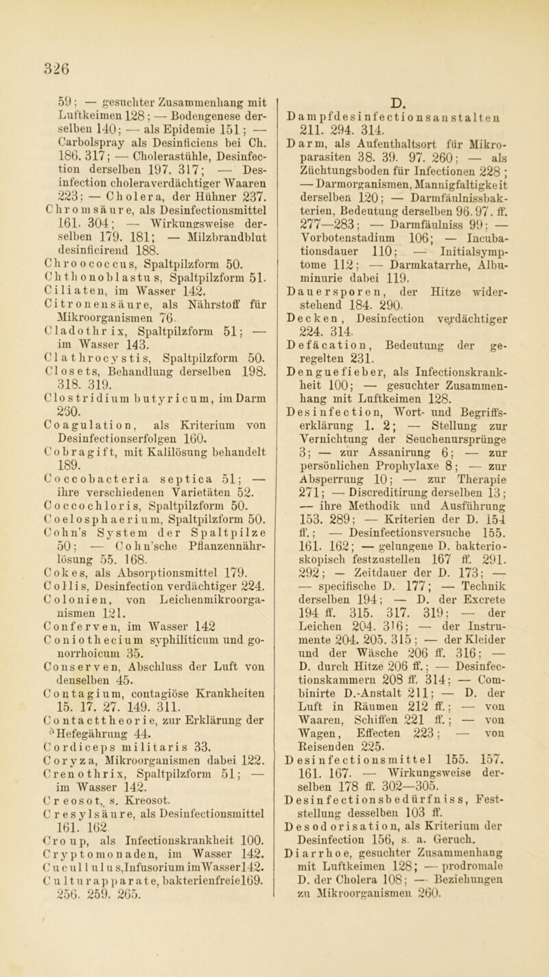 59 ; — gesuchter Zusammenhang mit Luftkeimen 128 ; — Bodengenese der- selben 140; — als Epidemie 151; — Carholspray als Desinficiens bei Ch. 186. 317; — Cholerastühle, Desinfec- tion derselben 197. 317; — Des- infection choleraverdächtiger AVaaren 223; — Cholera, der Hühner 237. C h r o m säure, als Desinfectionsmittel 161. 304; — Wirkungsweise der- selben 179. 181; — Milzbrandblut desinficirend 188. Cliroococcus, Spaltpilzform 50. Chthonoblastus, Spaltpilzform 51. Ciliaten, im Wasser 142. Citronensäure, als Nährstoff für Mikroorganismen 76. Cladothrix, Spaltpilzform 51; — im Wasser 143. Clathrocystis, Spaltpilzform 50. Closets, Behandlung derselben 198. 318. 319. Clostridium butyricum, im Darm 260. Coagulation, als Kriterium von Desinfectionserfolgen 160. Cobragift, mit Kalilösung behandelt 189. Coccobacteria septica 51; — ihre verschiedenen Varietäten 52. Coccochloris, Spaltpilzform 50. Coelosphaerium, Spaltpilzform 50. Cohn’s System der Spaltpilze 50 ; — C o h n’sche Pflanzennähr- lösung 55. 168. Cokes, als Absorptionsmittel 179. Collis, Desinfection verdächtiger 224. Colonien, von Leichenmikroorga- nismen 121. Conferven, im Wasser 142 Coniothecium syphiliticum und go- norrhoicum 35. Conserven, Abschluss der Luft von denselben 45. Contagium, contagiöse Krankheiten 15. 17. 27. 149. 311. Contacttheorie, zur Erklärung der Hefegährung 44. Cordiceps militaris 33. Coryza, Mikroorganismen dabei 122. Crenothrix, Spaltpilzform 51; — im Wasser 142. Cr eosot, s. Kreosot. C r e s y 1 s ä u r e, als Desinfectionsmittel 161. 162. Croup, als Infectionskrankkeit 100. Cryptomonaden, im Wasser 142. C u c u 11 u 1 u s,Infusorium imWasserl42. C u 11 u r a p p a r a t e, bakterienfreiel69. 256. 259. 265. D. D a m p fd e s i nf e c t i o n s a n s t alten 211. 294. 314. Darm, als Aufenthaltsort für Mikro- parasiten 38. 39. 97. 260; — als Züchtungsboden für Infectionen 228 ; — Darmorganismen, Mannigfaltigkeit derselben 120; — Darmfäulnissbak- terien, Bedeutung derselben 96.97. ff. 277—283 ; — Darmfäulniss 99; — Vorbotenstadium 106; — Incuba- tionsdauer 110; — Initialsymp- tome 112; — Darmkatarrhe, Albu- minurie dabei 119. Dauersporen, der Hitze wider- stehend 184. 290- Decken, Desinfection verdächtiger 224. 314. Defäcation, Bedeutung der ge- regelten 231. Denguefieber, als Infectionskrank- heit 100; — gesuchter Zusammen- hang mit Luftkeimen 128. Desinfection, Wort- und Begriffs- erklärung 1.2; — Stellung zur Vernichtung der Seuchenursprünge 3; — zur Assanirung 6; — zur persönlichen Prophylaxe 8; — zur Absperrung 10; — zur Therapie 271; — Discreditirung derselben 13 ; — ihre Methodik und Ausführung 153. 289; — Kriterien der D. 154 ff*.; — Desinfectionsversuche 155. 161. 162; — gelungene D. bakterio- skopisch festzustellen 167 ff. 291. 292; — Zeitdauer der D. 173; — — specifische D. 177; — Technik derselben 194; — D. der Excrete 194 ff. 315. 317. 319; — der Leichen 204. 316; — der Instru- mente 204. 205. 315 ; — der Kleider und der Wäsche 206 ff. 316; — D. durch Hitze 206 ff.; — Desinfec- tionskammern 208 ff. 314; — Com- binirte D.-Anstalt 211; — D. der Luft in Räumen 212 ff.; — von Waaren, Schiffen 221 ff.; — von Wagen, Effecten 223; — von Reisenden 225. Desinfectionsmittel 155. 157. 161. 167. — Wirkungsweise der- selben 178 ff. 302—305. Desinfectionsbedürfniss, Fest- stellung desselben 103 ff. Desodorisation, als Kriterium der Desinfection 156, s. a. Geruch. Diarrhoe, gesuchter Zusammenhang mit Luftkeimen 128; —prodromale D. der Cholera 108; — Beziehungen zu Mikroorganismen 260.
