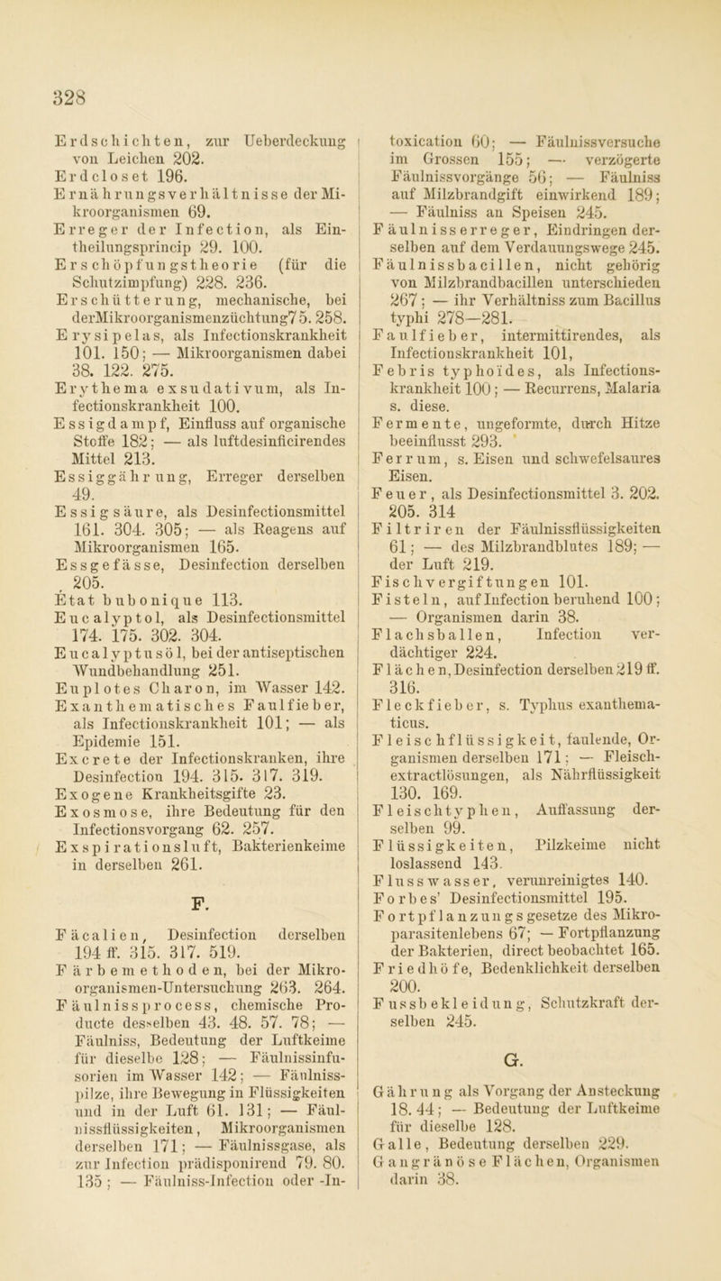 Erdschichten, zur IJeberdeckung i von Leichen 202. Erdcloset 196. E r n ä h r un gs v e r h ä 11 n i s s e der Mi- kroorganismen 69. Erreger der Infection, als Ein- theilungsprincip 29. 100. Erschöpfungstheorie (für die Schutzimpfung) 228. 236. Erschütterung, mechanische, bei derMikroorganismenzüchtung7 5. 258. Ery sipelas, als Infectionskrankheit 101. 150; — Mikroorganismen dabei 38. 122. 275. Erythema exsudativum, als In- fectionskrankheit 100. E s s i g d a m p f, Einfluss auf organische Stoffe 182; — als luftdesinficirendes Mittel 213. Essiggährung, Erreger derselben 49. Essigsäure, als Desinfectionsmittel 161. 304. 305; — als Beagens auf Mikroorganismen 165. Essgefässe, Desinfection derselben , 205. Etat bubonique 113. Eucalyptol, als Desinfectionsmittel 174. 175. 302. 304. Eucalyptusöl, bei der antiseptischen Wundbehandlung 251. Euplotes Charon, im Wasser 142. Exanthematisches Faulfieber, als Infectionskrankheit 101; — als Epidemie 151. Ex c re t e der Infectionskranken, ihre Desinfection 194. 315. 317. 319. Exogene Krankheitsgifte 23. Exosmose, ihre Bedeutung für den Infectionsvorgang 62. 257. E x s p i r a t i o n s 1 u f t, Bakterienkeime in derselben 261. F. Fäcalien, Desinfection derselben 194 ff. 315. 317. 519. F ärbemethoden, bei der Mikro- organismen-Untersuchung 263. 264. Fäulnissprocess, chemische Pro- ducte desselben 43. 48. 57. 78; — Fäulniss, Bedeutung der Luftkeime für dieselbe 128; — Fäulnissinfu- sorien im Wasser 142; — Fänlniss- pilze, ihre Bewegung in Flüssigkeiten und in der Luft 61. 131; — Fäul- nissfliissigkeiten, Mikroorganismen derselben 171; —Fäulnissgase, als zur Infection prädisponirend 79. 80. 135 ; — Fäulniss-Infection oder -In- toxication 60; — Fäulniss versuche im Grossen 155; — verzögerte Fäulnissvorgänge 56; — Fäulniss auf Milzbrandgift einwirkend 189; — Fäulniss an Speisen 245. Fäulnisserreger, Eindringen der- selben auf dem Yerdauungswege 245. Fäulnissbacillen, nicht gehörig von Milzbrandbacillen unterschieden 267 ; — ihr Yerhältniss zum Bacillus typhi 278—281. Faulfieber, intermittirendes, als Infectionskrankheit 101, Febris typhoides, als Infections- krankheit 100 ; — Becurrens, Malaria s. diese. Fermente, ungeformte, durch Hitze beeinflusst 293. Ferrum, s. Eisen und schwefelsaures Eisen. Feuer, als Desinfectionsmittel 3. 202. 205. 314 Filtriren der Fäulnissfliissigkeiten 61; — des Milzbrandblutes 189; — der Luft 219. Fischvergiftungen 101. Fisteln, auf Infection beruhend 100 ; — Organismen darin 38. Flachsballen, Infection ver- dächtiger 224. Flächen, Desinfection derselben 219 ff. 316. Fleckfieber, s. Typhus exanthema- ticus. Fleischflüssigkeit, faulende, Or- ganismen derselben 171; — Fleiscli- extractlösungen, als Nährflüssigkeit 130. 169. Fleisch typ he n, Auffassung der- selben 99. Flüssigkeiten, Pilzkeime nicht loslassend 143. Flusswasser, verunreinigtes 140. F o r b e s’ Desinfectionsmittel 195. Fortpflanzungsgesetze des Mikro- parasitenlebens 67; — Fortpflanzung der Bakterien, direct beobachtet 165. Friedhöfe, Bedenklichkeit derselben 200. F u s s b e k 1 e i d u n g, Schutzkraft der- selben 245. G. Gäh r u n g als Vorgang der Ansteckung 18.44; — Bedeutung der Luftkeime für dieselbe 128. Galle, Bedeutung derselben 229. Gangränöse Flächen, Organismen darin 38.