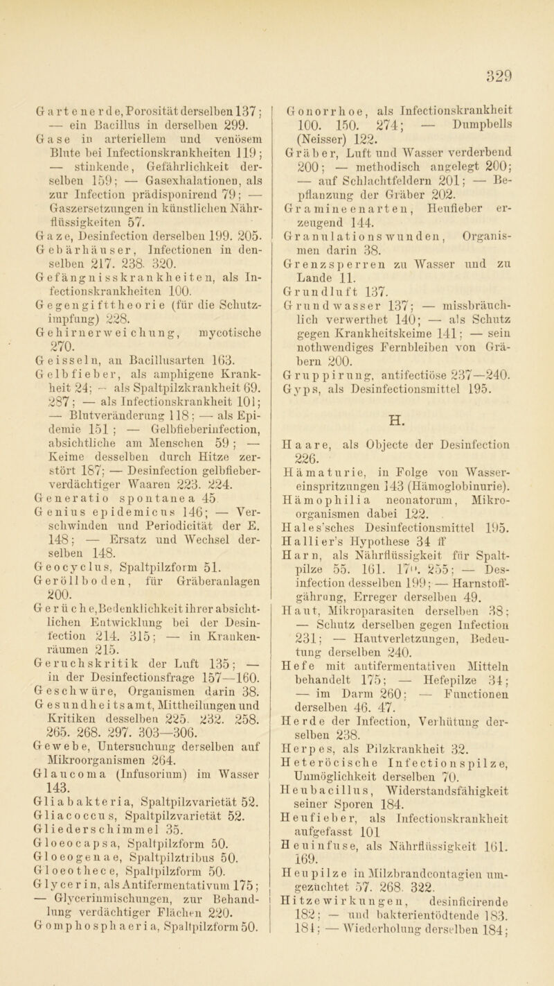 Gartenerd e, Porosität derselben 137 ; — ein Bacillus in derselben 299. Gase in arteriellem und venösem Blute bei Infectionskranklieiten 119; — stinkende, Gefährlichkeit der- selben 159; — Gasexlialationen, als zur Infection prädisponirend 79; — Gaszersetzungen in künstlichen Nähr- flüssigkeiten 57. Gaze, Desinfection derselben 199. 205- Gebärhäuser, Infectionen in den- selben 217. 238. 320. G e f ä n g n i s s k r a n k h e i t e n, als In- fectionskrankheiten 100. Gegengifttheorie (für die Schutz- impfung) 228. Gehirnerweichung, mycotische 270. Geissein, an Bacillusarten 163. Gelbfieber, als amphigene Krank- heit 24; ~ als Spaltpilzkrankheit 69. 287 ; — als Infectionskrankheit 101; — Blutveränderung 118; — als Epi- demie 151 ; — Gelbfieberinfection, absichtliche am Menschen 59 ; — Keime desselben durch Hitze zer- stört 187; — Desinfection gelbfieber- verdächtiger Waaren 223. 224. Generatio spontanea 45 Genius e p i d e m i c u s 146; — Ver- schwinden und Periodicität der E. 148; — Ersatz und Wechsel der- selben 148. Geocyclus, Spaltpilzform 51. Geröllbo den, für Gräberanlagen ^ 200. G e r ü c h e,Bedenklichkeit ihrer absicht- lichen Entwicklung bei der Desin- fection 214. 315; — in Kranken- räumen 215. Geruchskritik der Luft 135; — in der Desinfectionsfrage 157—160. Geschwüre, Organismen darin 38. Gesundheitsamt, Mittheilungen und Kritiken desselben 225. 232. 258. ^ 265. 268. 297. 303—306. Gewebe, Untersuchung derselben auf Mikroorganismen 264. Glaucoma (Infusorium) im Wasser 143. Gliabakteria, Spaltpilzvarietät 52. Gliacoccus, Spaltpilzvarietät 52. Glieder Schimmel 35. Gloeocapsa, Spaltpilzform 50. Gloeogenae, Spaltpilztribus 50. Gloeothece, Spaltpilzform 50. Glycerin, als Antifermentativum 175 ; — Glycerinmischungen, zur Behand- lung verdächtiger Flächen 220. Gomplio sph aer i a, Spaltpilzform 50. Gonorrhoe, als Infectionskrankheit 100. 150. 274; — Dumpbeils (Neisser) 122. Gräber, Luft und Wasser verderbend 200; — methodisch angelegt 200; — auf Schlachtfeldern 201; —• Be- pflanzung der Gräber 202. Gramineenarten, Heufieber er- zeugend 144. Granulations wunden, Organis- men darin 38. Grenzsperren zu Wasser und zu Lande 11. Grundluft 137. Grundwasser 137; — missbräuch- lich verwerthet 140; — als Schutz gegen Krankheitskeime 141; — sein nothwendiges Fernbleiben von Grä- bern 200. Gruppirung, antifectiöse 237—240. Gyps, als Desinfectionsmittel 195. H. Haare, als Obiecte der Desinfection 226. Hämaturie, in Folge von Wasser- einspritzungen 143 (Hämoglobinurie). Hämophilia neonatorum, Mikro- organismen dabei 122. . Hales’sches Desinfectionsmittel 195. Hallier’s Hypothese 34 ff Harn, als Nährflüssigkeit für Spalt- pilze 55. 161. 17. 255; — Des- infection desselben 199; — Harnstoff- gährung, Erreger derselben 49. Haut, Mikroparasiten derselben 38; — Schutz derselben gegen Infection 231; — Hautverletzungen, Bedeu- tung derselben 240. Hefe mit antifermentativen Mitteln behandelt 175; — Hefepilze 34; — im Darm 260; — Functionen derselben 46. 47. Herde der Infection, Verhütung der- selben 238. Herpes, als Pilzkrankheit 32. Heteröcische Infectionspilze, Unmöglichkeit derselben 70. Heubacillus, W iderstandsfähigkeit seiner Sporen 184. Heufieber, als Infectionskrankheit aufgefasst 101 Heuinfuse, als Nährflüssigkeit 161. 169. Heupilze in Milzbrandcontagien um- gezüchtet 57. 268. 322. Hitzewirkungen, desinficiren de 182; — und bakterientödtende 183. 181; —Wiederholung derselben 184;