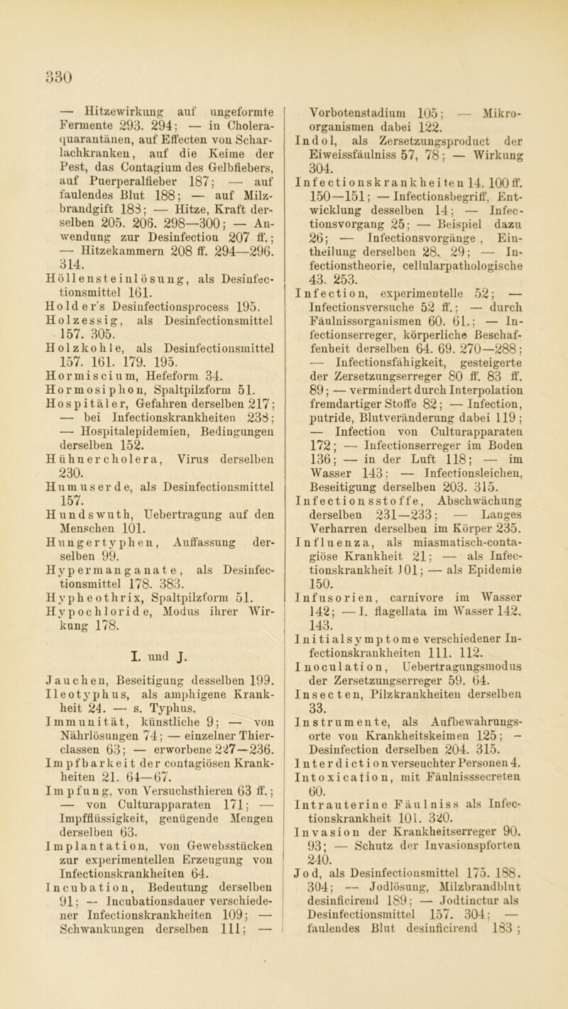 — Hitzewirkung auf ungeformte Fermente 293. 294; — in Cholera- quarantänen, auf Effecten von Schar- lachkranken, auf die Keime der Pest, das Contagium des Gelbfiebers, auf Puerperalfieber 187; — auf faulendes Blut 188; — auf Milz- brandgift 183; — Hitze, Kraft der- selben 205. 208. 298—300; — An- wendung zur Desinfectiou 207 ff.; — Hitzekammern 208 ff. 294—296. 314. Höllensteinlösung, als Desinfec- tionsmittel 161. Holder's Desinfectionsprocess 195. Holzessig, als Desinfectionsmittel 157. 305. Holzkohle, als Desinfectionsmittel 157. 161. 179. 195. Hormiscium, Hefeform 34. Hormosiplion, Spaltpilzform 51. Hospitäler, Gefahren derselben 217; — bei Infectionskrankheiten 238; — Hospitalepidemien, Bedingungen derselben 152. Hühner cholera, Virus derselben 230. Humuserde, als Desinfectionsmittel 157. Hundswuth, Uebertragung auf den Menschen 101. Hungertyphen, Auffassung der- selben 99. Hypermanganate, als Desinfec- tionsmittel 178. 383. Hypheothrix, Spaltpilzform 51. Hypochloride, Modus ihrer Wir- kung 178. I. und J. Jauchen, Beseitigung desselben 199. Ileotyphus, als amphigene Krank- heit 24. — s. Typhus. Immunität, künstliche 9; — von Nährlösungen 74; — einzelner Thier- classen 63; — erworbene 227—236. Im pf b arkei t der contagiösen Krank- heiten 21. 64—67. Im pfung, von Versuchsthieren 63 ff.; — von Culturapparaten 171; — Impfflüssigkeit, genügende Mengen derselben 63. Implantation, von Gewebsstücken zur experimentellen Erzeugung von Infectionskrankheiten 64. Incubation, Bedeutung derselben 91; — Incubationsdauer verschiede- ner Infectionskrankheiten 109; — Schwankungen derselben 111; — Vorbotenstadium 105; — Mikro- organismen dabei 122. Indol, als Zersetzungsproduct der Eiweissfäulniss 57, 78; — Wirkung 304. Infectionskrankheiten 14. 100 ff. 150—151; —Infectionsbegriff, Ent- wicklung desselben 14; — Infec- tionsvorgang 25; — Beispiel dazu 26; — Infectionsvorgänge , Ein- theilung derselben 28. 29; — In- fectionstheorie, cellularpathologische 43. 253. Infection, experimentelle 52; — Infectionsversuche 52 ff.; — durch Fäulnissorganismen 60. 61.; — In- fectionserreger, körperliche Beschaf- fenheit derselben 64. 69. 270—288 ; •— Infectionsfähigkeit, gesteigerte der Zersetzungserreger 80 ff. 83 ff. 89; — vermindert durch Interpolation fremdartiger Stoffe 82; —Infection, putride, Blutveränderung dabei 119 ; — Infection von Culturapparaten 172; — Infectionserreger im Boden 136; — in der Luft 118; — im Wasser 143; — Infectionsleichen, Beseitigung derselben 203. 315. Infectionsstoffe, Abschwächung derselben 231—233 ; — Langes Verharren derselben im Körper 235. Influenza, als miasmatisch-conta- giöse Krankheit 21; — als Infec- tionskrankheit J 01; — als Epidemie 150. Infusorien, carnivore im Wasser 142; —I. flagellata im Wasser 142. 143. Initialsymptome verschiedener In- fectionskrankheiten 111. 112. Inoculation, Uebertragungsmodus der Zersetzungserreger 59. 64. Insecten, Pilzkrankheiten derselben 33. Instrumente, als Aufbewahrungs- orte von Krankheitskeimen 125; - Desinfection derselben 204. 315. Inter diction verseuchter Personen 4. Intoxication, mit Fäulnisssecreten 60. Intrauterine Fäulniss als Infec- tionskrankheit 101. 320. Invasion der Krankheitserreger 90. 93; — Schutz der Invasionspforten 240. Jod, als Desinfectionsmittel 175. 188. 3Ü4; — Jodlösuug, Milzbrandblut desinficirend 189; — Jodtinctur als Desinfectionsmittel 157. 304; — faulendes Blut desinficirend 183 ;