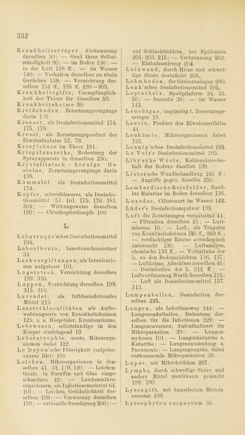 Krankheitserreger, Abstammung derselben 90; — Grad ihrer Selbst- ständigkeit 90; — im Boden 136 ; — in der Luft 128 ff.; — im Wasser 140; — Verhalten derselben zu Übeln Gerüchen 159; — Vernichtung der- selben 154 ff., 185 ff. 288-305. Krankheitsgifte, Unempfänglich- keit der Tliiere für dieselben 59. Krankheitskeime 30. Kreideboden, ZersetzungsVorgänge darin 138- Kreosot, als Desinfectionsmittel 174. 175. 179. Kresol, als Zersetzungsproduct der Eiweissfäulniss 57. 78. Kr esyl säure im Theer 181. Kriegslazarethe, Bedeutung der Sprayapparate in denselben 250. Krystallinisch - körnige Ge- steine, Zersetzungsvorgänge darin ^ 138. K ü m m e 1 ö 1, als Desinfectionsmittel 174. Kupfer, schwefelsaures, als Desinfec- tionsmittel 157. 161. 175. 176. 181. 304; — Wirkungsweise desselben 180; — Chlorkupferdämpfe 186. L. L ab arr aqu e'sches Desinfectionsmittel 195. Laboulbenia, Insectenschmarotzer 33. Lack vergift ungen, als Intoxicatio- nen aufgefasst 101. L a g er s tr o h, Vernichtung desselben 199. 316. Lappen, Vernichtung derselben 199. 315. 316. Lavendel, als luftdesinficirendes Mittel 213. Lazarethlocalitäten als Aufbe- wahrungsorte von Krankheitskeimen 125, s. a. Hospitäler, Krankenräume. Lebewesen, selbstständige in den Körper eindringend 19. L e b er a t r o p h ie , acute, Mikroorga- nismen dabei 122. Le D oy e n’sche Flüssigkeit (salpeter- saures Blei) 180 Leichen, Mikroorganismen in den- selben 41. 42. 119. 120; —Leichen- theile, in Paraffin und Glas eiuge- schmolzen 42; — Leichenmikro- organismen, als Infectionsmaterial 64. 101; — Leichen, Gefährlichkeit der- selben 199: — Verwesung derselben 199 ; — rationelle Beerdigung 260; — auf Schlachtfeldern, bei Epidemien 201. 203. 215; — Verbrennung 202; — Einbalsamirung 204. Leinwand, durch Hitze und schwef- lige Säure desinfleirt 206. Lehmboden, für Gräberanlagen 200. Lenk’sches Desinfectionsmittel 195^ Leptothrix, Spaltpilzform 34. 35. 50; — buccalis 39; — im Wasser 143. Leuchtgas, ungünstig f. Zersetzungs- erreger 19. Leucin, Product des Eiweisszerfalles 44. Leukämie, Mikroorganismen dabei 122. Leunig’sches Desinfectionsmittel 195. Le V o i r’s Desinfectionsmittel 195. Libysche Wüste, Kohlensäure-Ge- halt des Bodens daselbst 139. Liste r’sche Wundbehandlung 246 ff ; — Angriffe gegen dieselbe 250. LombardischeReisfelder, Bacil- lus Malariae im Boden derselben 136. L o x o d e s , Ciliatenart im Wasser 142. Lüder’s Desinfectionspulver 195. Luft die Zersetzungen vermittelnd 44; — Filtration derselben 45 ; — Luft- miasma 16; — Luft, als Trägerin von Krankheitskeimen 126 ff., 260 ff.; — verdächtiger Räume aeroskopisch untersucht 130; — Luftanalyse, chemische 133 ff“.; — Verhältniss der L. zu den Bodenschichten 136. 137; — Luftkeime, Abschluss derselben 46 ; — Desinfection der L. 212 ff.; — Luftverdünnung,Werth derselben 215 ; — Luft als Desinfectionsmittel 157. 313. Lumpenballen, Desinfection der- selben 225. Lungen, als Infectionsweg 244; — Luugenendothelieu, Bedeutung der- selben für die Infectionen 228; — Lungencavernen, Aufenthaltsort für Mikroparasiten 39; — Lungen- mykosen 101 ; — Lungenkatarrhe s. Katarrhe; — Lungenentzündung s. Pneumonie; — Lungengangrän, dabei vorkommende Mikroparasiten 39. Lupus, mit Mikrokrokken 267. Lymphe, durch schweflige Säure und andere Mittel unwirksam gemacht 188. 190. L y s s a g i ft, mit kaustischen Mitteln versetzt 189. L yssophyto n suspectum 35.