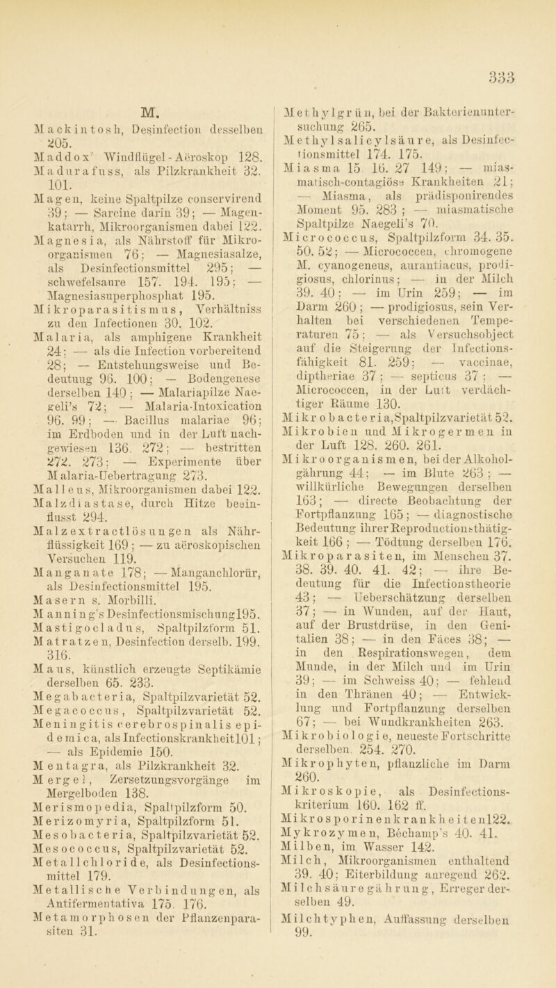 M. Mac k i n t o s h, Desinfection desselben 205. Maddox' Windflügel- Aeroskop 128. Mad nrafuss, als Pilzkranklleit 32. 101. Mag eil, keine Spaltpilze conservirend 39 ; — Sarcine darin 39; — Magen- katarrh, Mikroorganismen dabei 122. Magnesia, als Nährstoff für Mikro- organismen 76; — Magnesiasalze, als Desinfectionsmittel 295; — scliAvefelsaure 157. 194. 195; — Magnesiasuperpliospliat 195. Mikroparasitismus, Verhältniss zu den Infectionen 30. 102. M a 1 a r i a, als amphigene Krankheit 24; — als die Infection vorbereitend 28; — Entsteliungsweise und Be- deutung 96. 100; — Bodengenese derselben 140 ; — Malariapilze Nae- geli’s 72; — MalariaTntoxication 96. 99; — Bacillus malariae 96; im Erdboden und in der Luft nach- gewiesen 136. 272; — bestritten 272. 273; — Experimente über M alaria-Uebertragung 273. Malleus, Mikroorganismen dabei 122. Malzdiastase, durch Hitze beein- flusst 294. Malz extractlös ungen als Nähr- flüssigkeit 169 ; — zu aeroskopischen Versuchen 119. Manganate 178; -— Manganchlorür, als Desinfectionsmittel 195. Masern s. Morbilli. Männin g’s Desinfectionsmischungl95. Mastigocladus, Spaltpilz form 51. Matratzen, Desinfection derselb. 199. 316. M aus, künstlich erzeugte Septikämie derselben 65. 233. Megabacteria, Spaltpilzvarietät 52. Megacoccus, Spaltpilzvarietät 52. Meningitis cerebrospinalis epi- demica, als InfectionskrankheitlOl; — als Epidemie 150. M entagra, als Pilzkrankheit 32. Mergel, Zersetzungsvorgänge im Mergelboden 138. Merismop edia, Spaltpilzform 50. Merizomyria, Spaltpilzform 51. Mesobacteria, Spaltpilzvarietät 52. Mesococcus, Spaltpilzvarietät 52. Metallchloride, als Desinfections- mittel 179. Metallische Verbindungen, als Antifermentativa 175. 176. Metamorphosen der Pflanzenpara- siten 31. M e t h y 1 g r ü n, bei der Bakterienunter- suchung 265. Methylsalicylsäure, als Desinfec- tionsmittel 174. 175. Miasma 15 16. 27 149; — mias- matisch-contagiöse Krankheiten 21; — Miasma, als prädisponirendes Moment 95. 283 ; — miasmatische Spaltpilze Naegeli’s 70. Micrococcus, Spaltpilzform 34.35. 50.52; —Micrococcen, chromogene M. cyanogeneus, aurantiacus, prodi- giosus, chlorinus; — in der Milch 39. 40; — im Urin 259; — im Darm 260 ; — prodigiosus, sein Ver- halten bei verschiedenen Tempe- raturen 75; — als Versuchsobject auf die Steigerung der Infections- fähigkeit 81. 259; — vaccinae, diptheriae 37 ; — septicus 37 ; — Micrococcen, in der Luit verdäch- tiger Räume 130. Mi kr o b a cteria,Spaltpilzvarietät 52. Mikrobien und Mikroger men in der Luft 128. 260. 261. Mikroorganis m e n, bei der Alkohol- gährung 44; — im Blute 263 ; — willkürliche Bewegungen derselben 163; — directe Beobachtung der Fortpflanzung 165 ; — diagnostische Bedeutung ihrer Reproductionsthätig- keit 166 ; — Tödtung derselben 176. Mikroparasiten, im Menschen 37. 38. 39. 40. 41. 42; — ihre Be- deutung für die Infection stheorie 43; — Ueberschätzung derselben 37; — in Wunden, auf der Haut, auf der Brustdrüse, in den Geni- talien 38; — in den Fäces 38; — in den Respirationswegen, dem Munde, in der Milch und im Urin 39; — im Schweiss40; — fehlend in den Thränen 40; — Entwick- lung und Fortpflanzung derselben 67; — bei Wundkrankheiten 263. Mikrobiologie, neueste Fortschritte derselben. 254. 270. M i k r o p h y t e n, pflanzliche im Darm 260. Mikroskopie, als Desinfections- kriterium 160. 162 ff. Mi kr o s p o r i n e n k r a n k h e i t e nl22. Mykrozymen, Bechamp’s 40. 41. Milben, im Wasser 142. Milch, Mikroorganismen enthaltend 39. 40; Eiterbildung anregend 262. Milchsä uregährung, Erreger der- selben 49. Milchtyphen, Auffassung derselben 99.