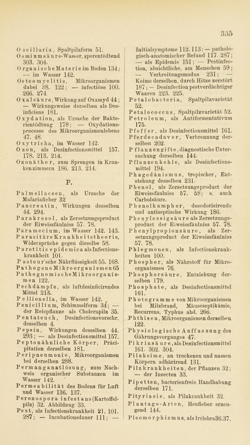 0 scillaria, Spaltpilzform 51. Osmiumsäure-AVasser, sporentödtend 303. 304. 0 rganischeMaterie im Boden 134; — im Wasser 142. Osteomyelitis, Mikroorganismen dabei 38. 122; — infectiöse 100. 266. 274. Oxalsäure, Wirkung auf Oxamyd 44 ; — AVirkungsweise derselben als Des- inficiens 181. Oxydation, als Ursache der Bakte- rientödtung 178; — Oxydations- processe des Mikroorganismenlebens 47. 48. Oxytricha, im AVasser 142. Ozon, als Desinfectionsmittel 157. 178. 213. 214. Ozonäthe r, zum Sprengen in Kran- kenzimmern 186. 213. 214. P. Palmellaceen, als Ursache der Malariafieber 32 Pancreatin, AYirkungen desselben 44. 294. Parakresol, als Zersetzungsproduct der Eiweissfäulniss 57- 78. Paramecium, im AVasser 142. 143. ParasitäreKrankheitstheorie, Widersprüche gegen dieselbe 58. Parotitis epidemica alslnfections- krankheit 101. P asteur’sche Nährflüssigkeit 55. 168. Pathogene Mikroorganismen65 PathognomischeMikroorganis- men 122. P e c h d ä m p f e, als luftdesinficirendes Mittel 213. Pe llionella, im AVasser 142. Penicillium, Schimmelform 34; — der Reispflanze als Cholerapilz 35. P entateuch, Desinfectionsvorschr. desselben 4. Pepsin, AVirkungen desselben 44. 293 ; — als Desinfectioüsmittel 157. Peptonähnliche Körper, Präci- pitation derselben 181. Peripneumonie, Mikroorganismen bei derselben 288. Permanganatlösung, zum Nach- weis organischer Substanzen im AVasser 142. Permeabilität des Bodens für Luft und Wasser 136. 137. Perono spora infestans (Kartoffel- pilz) 32. Abbildung 33. Pest, als Infectionskrankheit 21. 101. 287; — Incubationsdauer 111; — Initialsymptome 112.113; — patholo- gisch-anatomischer Befund 117. 287; — als Epidemie 151 ; — Pestinfec- tion, absichtliche, am Menschen 59; — Arerbreitnngsmodus 231; Keime derselben, durch Hitze zerstört 187; — Desinfection pestverdächtiger Waaren 223. 225. Petalobacteria, Spaltpilz Varietät 52. Petalococcus, Spaltpilzvarietät 52. Petroleum, als Antifermentativum 175. Pfeffer, als Desinfectioosmittel 161. Pferdecadaver, Verbrennung der- selben 202- P flanzengifte , diagnostische Unter- suchung derselben 144. Pflanzenkohle, als Desinfections- mittel 194. Phagedänismus, tropischer, Ent- stehung desselben 231. Phenol, als Zersetzungsproduct der Eiweissfäulniss 57. 58; s. auch Carbolsäure. Phenolkamp her, desodorisirende und antiseptische Wirkung 186. Phenylessigsäure als Zersetzungs- product der Eiweissfäulniss 57. 78. Phenylpropionsäure, als Zer- setzungsproduct der Eiweissfäulniss 57. 78. Phlegmonen, als Infectionskrank- heiten 100. Phosphor, als Nährstoff für Mikro- organismen 76. Phosphor säure, Entziehung der- selben 179. Phosphate, als Desinfectionsmittel 161. Photogramme von Mikroorganismen bei Milzbrand, Mäuseseptikämie, Recurrens, Typhus abd. 266. Phthisen, Mikroorganismen derselben 122. PhysiologischeAuffassung des Gährungsvorganges 47. P i k r i n s ä u r e, als Desinfectionsmittel 161. 302. 304. Pilzkeime, an trockenen und nassen Körpern adhärirend 131. Pilz krank beiten, der Pflanzen 32 ; — der Insecten 33. Pipetten, bacterienfreie Handhabung derselben 171. Pityriasis, als Pilzkrankheit 32. Plantago-Arten, Heufieber erzeu- gend 144. Pleomorphismus, alsIrrlelire36.37.