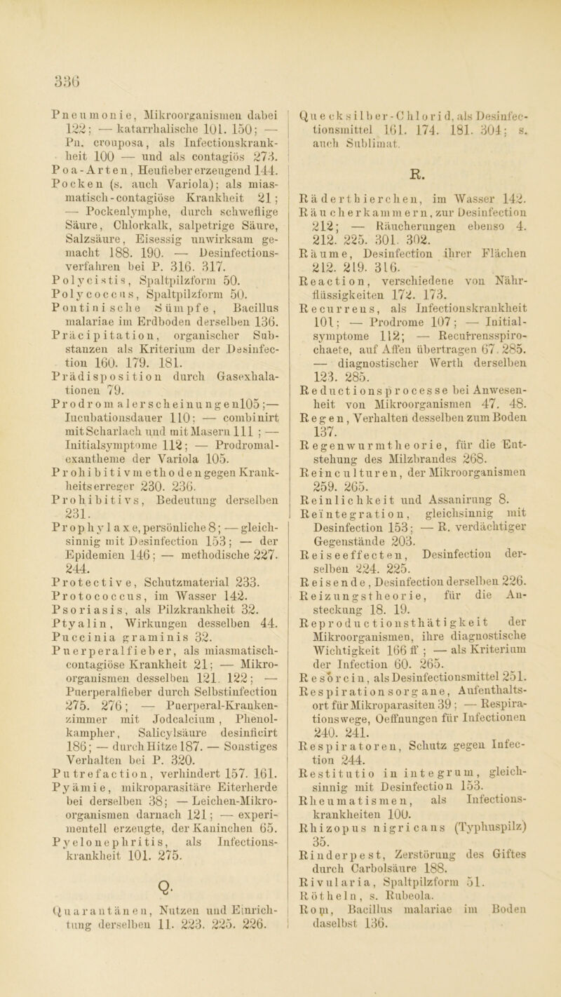 Pneumonie, Mikroorganismen dabei 122; —katarrhalische 101. 150; — Pn. crouposa, als Infectionskrank- heit 100 — und als contag'iös 275. ! Poa-Arten, Heufieber erzeugend 144. Pocken (s. auch Variola); als mias- matisch-contagiöse Krankheit 21; — Pockenltymphe, durch schweflige Säure, Chlorkalk, salpetrige Säure, Salzsäure, Eisessig unwirksam ge- macht 188. 190. — Desinfections- verfahren bei P. 316. 317. Polycixtis, Spaltpilzform 50. Polycoccus, Spaltpilzform 50. Pontinische Sümpfe, Bacillus malariae im Erdboden derselben 136. Präcipitation, organischer Sub- stanzen als Kriterium der Desinfec- tion 160. 179. 181. Prädisposition durch Gasexhala- tionen 79. Prodromalerscheinunge nl05;— Iucubationsdauer 110; — combinirt mit Scharlach und mit Masern 111 ; —- Initialsymptome 112; — Prodromal- exantlieme der Variola 105. Prohibitivmethoden gegen Krank- heitserreger 230. 236. Prohibitivs, Bedeutung derselben 231. Prophylaxe, persönliche 8; — gleich- sinnig mit Desinfection 153; — der Epidemien 146; — methodische 227. 244. Protective, Schutzmaterial 233. Protococcus, im Wasser 142. Psoriasis, als Pilzkrankheit 32. Ptyalin, Wirkungen desselben 44. Puccinia graminis 32. Puerperalfieber, als miasmatisch- contagiöse Krankheit 21; — Mikro- organismen desselben 121. 122; — Puerperalfieber durch Selbstinfection 275. 276; — Puerperal-Kranken- zimmer mit Jodcalcium, Plienol- kampher, Salicylsäure desinficirt 186; — durch Hitze 187. — Sonstiges Verhalten bei P. 320. P u tr e f ac tion , verhindert 157. 161. Py äm i e , mikroparasitäre Eiterherde bei derselben 38; —Leiclien-Mikro- organismen darnach 121; — experi- mentell erzeugte, der Kaninchen 65. Pyelonephritis, als Infections- krankheit 101. 275. Q. Quarantänen, Nutzen und Einrich- tung derselben 11. 223. 225. 226. Qu e ck s i 1 b er - Chi o r i d, als Desinfec- tionsmittel 161. 174. 181. 304; s. auch Sublimat. R. Räderthierchen, im Wasser 142. Eäu cherkammern, zur Desinfection 212; — Räucherungen ebenso 4. 212. 225. 301. 302. Räume, Desinfection ihrer Flächen 212. 219. 316. R e a c t i o n, verschiedene von Nähr- flüssigkeiten 172. 173. Recurrens, als Infectionskraukheit 101; — Prodrome 107 ; — Initial- symptome 112; — Recufrensspiro- chaete, auf Affen übertragen 67.285. — diagnostischer Werth derselben 123. 285. R eductionsprocesse bei Anwesen- heit von Mikroorganismen 47. 48. Regen, Verhalten desselben zum Boden 137. R egen wurm the orie, für die Ent- stehung des Milzbrandes 268. Reinculturen, der Mikroorganismen 259. 265. Reinlichkeit und Assanirung 8. Reintegration, gleichsinnig mit Desinfection 153; — R. verdächtiger Gegenstände 203. Reiseeffecten, Desinfection der- selben 224. 225. Reisende, Desinfection derselben 226. Reizungstheorie, für die An- steckung 18. 19. Reproductionsthätigkeit der Mikroorganismen, ihre diagnostische Wichtigkeit 166 ff ; — als Kriterium der Infection 60. 265. Resorcin, als Desinfectionsmittel 251. Respirationsorgane, Aufentlialts- ort für Mikroparasiten 39 ; — Respira- tionswege, Oeffnungen für Infectionen 240. 241. Respiratoren, Schutz gegen Infec- tion 244. Restitutio in integrum, gleich- sinnig mit Desinfection 153. Rheumatismen, als Infections- krankheiten 100. Rhizopus nigricans (Typhuspilz) 35. Rinderpest, Zerstörung des Giftes durch Carbolsäure 188. Rivularia, Spaltpilzform 51. R ö t h e 1 n , s. Rubeola. Rom, Bacillus malariae im Boden daselbst 136.