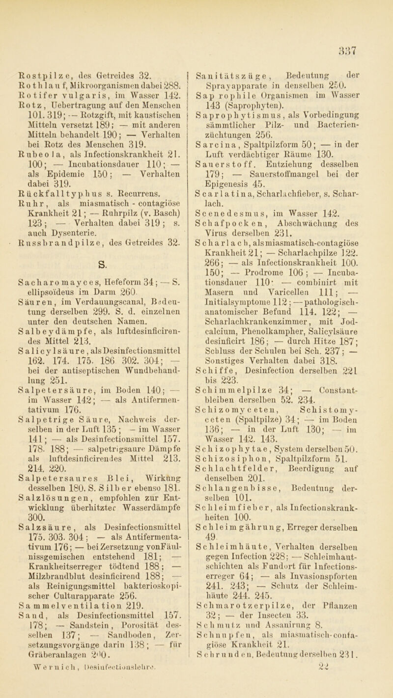 Rostpilze, des Getreides 32. R o t h 1 a u f, Mikroorganismen dabei 288. Rotifer vulgaris, im Wasser 142. Rotz , Uebertragung auf den Menschen 101. 319; Rotzgift, mit kaustischen Mitteln versetzt 189; — mit anderen Mitteln behandelt 190 ; — Verhalten bei Rotz des Menschen 319. Rubeola, als Infectionskrankheit 21. 100; — Incubationsdauer 110; — als Epidemie 150; — Verhalten dabei 319. Rückfalltyp.kus s. Recurrens. Ruhr, als miasmatisch - contagiöse Krankheit 21; — Ruhrpilz (v. Basch) 123; — Verhalten dabei 319; s. auch Dysenterie. Russbrandpilze, des Getreides 32. S. Sacliaro mayces, Hefeform 34 ; — S. ellipso'ideus im Darm 260. Säuren, im Verdauungscanal, Bedeu- tung derselben 299. S. d. einzelnen unter den deutschen Namen. Salb ey dämpfe, als luftdesinficiren- des Mittel 213. Salicylsäure,als Desinfectionsmittel 162/ 174. 175. 186 302. 304; bei der antiseptischen Wundbehand- lung 251. Salpetersäure, im Boden 140; — im Wasser 142; — als Antifermen- tativum 176. Salpetrige Säure, Nachweis der- selben in der Luft 135 ; — im Wasser 141; — als Desinfectionsmittel 157. 178. 188; — salpetrigsaure Dämpfe als luftdesinficiremles Mittel 213. 214. 220. Salpeter sau res Blei, Wirkung desselben 180. S. Silber ebenso 181. Salzlösungen, empfohlen zur Ent- wicklung überhitzter Wasserdämpfe 300. Salzsäure, als Desinfectionsmittel 175. 303. 304 ; — als Antifermenta- tivum 176; — bei Zersetzung vonFäul- nissgemischen entstehend 181; — Krankheitserreger tödtend 188; — Milzbrandblut desinficirend 188; — als Reinigungsmittel bakterioskopi- scher Culturapparate 256. Sa mmelventilation 219. Sand, als Desinfectionsmittel 157. 178; — Sandstein, Porosität des- selben 137; — Sandboden, Zer- setzungsvorgänge darin 138; — für Gräberanlagen 2('0. Weruich, Desiüfectiouslehre. I Sanitätszüge, Bedeutung der Sprayapparate in denselben 250. | S a p r o p h i 1 e Organismen im Wasser 143 (Saprophyten). i Saprophyti smus , als Vorbedingung sämmtlicher Pilz- und Bacterien- züclitungen 256. ! Sarcina, Spaltpilzform 50; — in der Luft verdächtiger Räume 130. | Sauerstoff. Entziehung desselben 179; — Sauerstoffmangel bei der Epigenesis 45. S c a r 1 a t i n a, Scharlachfieber, s. Schar- lach. Scenedesmus, im Wasser 142. Schafpocken, Abschwächung des Virus derselben 231. Scharlach, alsmiasmatisch-contagiöse Krankheit 21; —Scharlachpilze 122. 266; — als Infectionskrankheit 100. 150; — Prodrome 106 ; — Incuba- tionsdauer 110’ -— combinirt mit Masern und Varicellen 111; -—• Initialsymptome 112 ; —pathologisch- anatomischer Befund 114. 122; — Scharlachkrankenzimmer, mit Jod- calcium, Phenolkampher, Salicvlsäure desinficirt 186; — durch Hitze 187; Schluss der Schulen bei Sch. 237; — Sonstiges Verhalten dabei 318. Schiffe, Desinfection derselben 221 bis 223. Schimmelpilze 34; — Constant- bleiben derselben 52. 234. Schizomy c eten, Schistom y- ceten (Spaltpilze) 34; — im Boden 136; — in der Luft 130; — im Wasser 142. 143. Schizophytae, System derselben 50. Schizosiphon, Spaltpilzform 51. Schlachtfelder, Beerdigung auf denselben 201. Schlangenbisse, Bedeutung der- selben 101. Schleimfieber, als Infectionskrank- lieiten 100. Schleimgährung, Erreger derselben 49. Schleimhäute, Verhalten derselben gegen Infection 228; — Schleimhaut- schichten als Fundort für Infections- erreger 64; — als Invasionspforten 241. 243; — Schutz der Schleim- häute 244. 245. Schmarotzerpilze, der Pflanzen 32; — der Insecten 33. Schmutz und Assanirung 8. Schnupfen, als miasmatisch-conta- giöse Krankheit 21. S c h r u n d e n, Bedeutung derselben 231.