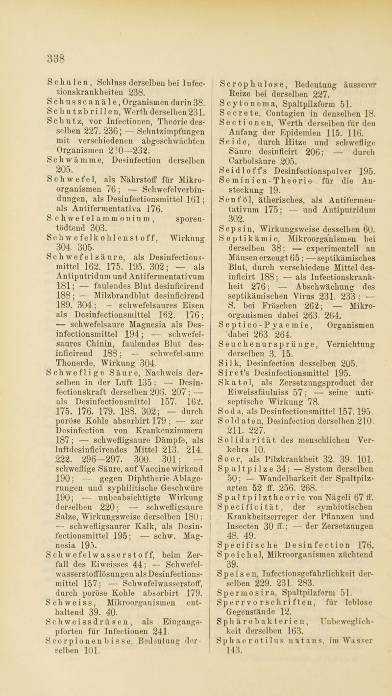 S c h u 1 e n , Schluss derselben bei Infec- tionskrankbeiten 238. Schusscanäle, Organismen darin 38. Schutzbrillen, Werth derselben231. Schutz, vor Infectionen, Theoriedes- selben 227. 236; — Schutzimpfungen mit verschiedenen abgeschwächten Organismen 2:0— 232. Schwämme, Desinfection derselben 205. Schwefel, als Nährstoff für Mikro- organismen 76; — Schwefelverbin- dungen, als Desinfectionsmittel 161; als Antifermentativa 176. S chwef e 1 ammonium , sporeu- tödtend 303. Schwefelkohlenstoff, Wirkung ^ 304. 305. Schwefelsäure, als Desinfections- mittel 162. 175. 195. 302; — als Antiputridum und Ant.ifermentativum .181; — faulendes Blut desinficirend 188 ; — Milzbrandblut desinficirend 189. 304; — schwefelsaures Eisen als Desinfectionsmittel 162. 176; — schwefelsaure Magnesia als Des- infectionsmittel 194; — schwefel- saures Chinin, faulendes Blut des- inficirend 188; — schwefelsaure Thonerde, Wirkung 304. Schweflige Säure, Nachweis der- selben in der Luft 135 ; — Desin- fectionskraft derselben 206. 207 ; — als Desinfectionsmittel 157. 162. 175. 176. 179. 188. 302; - durch poröse Kohle absorbirt 179 ; — zur Desinfection von Krankenzimmern 187; — schwefligsaure Dämpfe, als luftdesinficirendes Mittel 213. 214. 222. 296—297. 300. 301; schwellige Säure, auf Vaccine wirkend 190; — gegen Diplitherie-Ablage- rungen und syphilitische Geschwüre 190; -— unbeabsichtigte Wirkung derselben 220; — schwefligsaure Salze, Wirkungsweise derselben 180 ; — schwefligsaurer Kalk, als Desin- fectionsmittel 195; — schw. Mag- nesia 195. Schwefelwasserstoff, beim Zer- fall des Eiweisses 44; — Schwefel- wasserstofflösungen als Desinfections- mittel 157; — Schwefelwasserstoff, durch poröse Kohle absorbirt 179. Schweiss, Mikroorganismen ent- haltend 39. 40. Sch weissdrüsen, als Eingangs- pforten für Infectionen 241. Scorpionenbisse, Bedeutung der- i selben 101. S c r op h u 1 o s e , Bedeutung äusserer Reize bei derselben 227. Scytonema, Spaltpilzform 51. Secrete, Contagien in denselben 18. Sectionen, Werth derselben für den Anfang der Epidemien 115. 116. Seide, durch Hitze und schweflige Säure desinficirt 206; — durch Carbolsäure 205. Seidloffs Desinfectionspulver 195. Se minien-Theorie für die An- steckung 19. Senf öl, ätherisches, als Antifermen- tativum 175; — und Antiputridum 302. Sepsin, Wirkungsweise desselben 60. Septikämie, Mikroorganismen bei derselben 38; — experimentell an Mäusen erzeugt 65 ; —septikämisches Blut, durch verschiedene Mittel des- inficirt 188; — als Infectionskrank- lieit 276; — Abschwächung des septikämisclien Virus 231. 233 ; — S. bei Fröschen 262; — Mikro- organismen dabei 263. 264. Septico-Pyaemie, Organismen dabei 263. 264. Seuchen Ursprünge, Vernichtung derselben 3. 15. Silk, Desinfection desselben 205. Siret’s Desinfectionsmittel 195. S k a t o 1, als Zersetzuugsproduct der Eiweissfäulniss 57; — seine anti- septische Wirkung 78. Soda, als Desinfectionsmittel 157.195. Soldaten, Desinfection derselben 210. 211. 227. Solidarität des menschlichen Ver- kehrs 10. Soor, als Pilzkrankheit 32. 39. 101. Spaltpilze 34; — System derselben 50; — Wandelbarkeit der Spaltpilz- arten 52 ff. 256. 268. Spaltpilztheorie von Nägeli 67 ff. Specificität, der symbiotischen Krankheitserreger der Pflanzen und Insecten 30 ff.; — der Zersetzungen 48. 49. Specifische Desinfection 176. Speichel, Mikroorganismen züchtend 39. Speisen, Infectionsgefährlichkeit der- selben 229. 231. 283. Spermosira, Spaltpilzform 51. Sperr vo rscliri ften, für leblose Gegenstände 12. Sphärobakterien, II nbewegl i eh- keit derselben 163. Sphae r otilus natans, im Wasser 143.