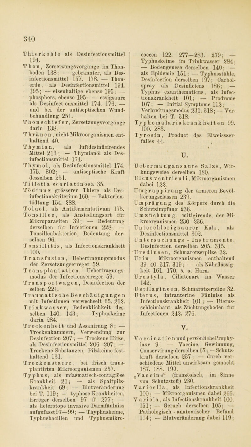 Thier kohle als Desinfectionsmittel 194. Thon, Zersetzungsvorgänge im Thon- boden 138; — gebrannter, als Des- infectionsmittel 157. 17 8. — Thon- erde , als Desinfectionsmittel 194. 195; — eisenhaltige ebenso 195; — phosphors. ebenso 195; — essigsanre als Desinfect onsmittel 174. 176. — und bei der antiseptischen Wund- behandlung 251. Thonschiefer, ZersetzungsVorgänge darin 138. T h r ä n e n , nicht Mikroorganismen ent- haltend 40. Thymian, als luftdesinficirendes Mittel 213 ; — Thymianöl als Des- infectionsmittel 174. Thymol, als Desinfectionsmittel 174. 175. 302; — antiseptische Kraft desselben 251. Tilletia scar 1 atinosa 35. T ö d t u n g grösserer Thi ere als Des- infectionskriterium 160; — Bakterien- tödtung 154. 288. Toluol, als Antifermentativum 175. Tonsillen, als Ansiedlungsort für Mikroparasiten 39; — Bedeutung derselben für Infectionen 228; — Tonsillenbakterien, Bedeutung der- selben 96. Tonsillitis, als Infectionskrankheit 100. Transfusion, Uebertragungsmodus der Zersetzungserreger 59. Transplantation, Uebertragungs- modus der Infectionserreger 59. Transportwagen, Desinfection der selben 221. Trau matischeBeschädig ungen mit Infectionen verwechselt 65. 262. Trinkwasser, Bedenklichkeit des- selben 140. 143; — Typhuskeime darin 284. Trockenheit und A ssanirun g 8; — Trockenkammern, Verwendung zur Desinfection 207 ; — Trockene Hitze, als Desinfectionsmittel 206- 207; — Trockene Substanzen, Pilzkeime fest- haltend 131. Trockenstarre, bei frisch trans- plantirten Mikroorganismen 257. Typhus, als miasmatisch-contagiöse Krankheit 21 ; — als Spaltpilz- krankheit 69; — Blutveränderung bei T. 119; — typhöse Krankheiten, Erreger derselben 97 ff. 277; — als heterotope invasive Darmfäulniss aufgefasst97—99; — Thyphuskeime, Typhusbacillen und Typhusmikro- coccen 122. 277-283. 279; Typhuskeime im Trinkwasser 284; — Bodengenese derselben 140; — als Epidemie 151; — Typhusstühle, Desinfection derselben 197; Carbol- spray als Desinficiens 186; — Typhus exanthematicus, als Infec- tionskrankheit 101; — Prodrome 107; — Initial Symptome 112; — Verbreitungsmodus 231. 318; — Ver- halten bei T. 318. Typhomalariakrankheiten 99. 100. 283. Tyrosin, Product des Eiweisszer- falles 44. u. Uebermangansaure Salze, Wir- kungsweise derselben 180. Ulcus ventriculi, Mikroorganismen dabei 122. Umgruppirung der ärmeren Bevöl- kerungsclassen 239. Umprägung des Körpers durch die Schutzimpfung 236. Umzüchtung, mitigirende, der Mi- kroorganismen 230 236. Unter chlorigsau rer Kalk, als Desinfectionsmittel 302. Untersuchungs - Instrumente, Desinfection derselben 205. 315. Uredineen, Schmarotzerpilze 32. Urin, Mikroorganismen enthaltend 39. 40. 317. 319; — als Nährflüssig- keit 161. 170, s. a. Harn. Urostyla, Ciliatenart im Wasser 142.  Ustilagineen, Schmarotzerpilze 32. Uterus, intrauterine Fäulniss als Infectionskrankheit 101 ; — Uterus- Schleimhaut, als Züchtungsboden für Infectionen 242. 276. V. Vaccination undpersönlicheProphy- laxe 9; — Vaccine, Gewinnung, Conservirung derselben 67 ; — Schutz- kraft derselben 237 ; — durch ver- schiedene Mittel unwirksam gemacht 187. 188. 190. „Vaccine“ (französisch, im Sinne von Schutzstoff) 230. Varicella, als Infectionskrankheit 100 ; — Mikroorganismen dabei 266. V ariola, als Infectionskrankheit 100. 151; — Geruch derselben 105; — Pathologisch - anatomischer Befund 114; — Blutveränderung dabei 119;