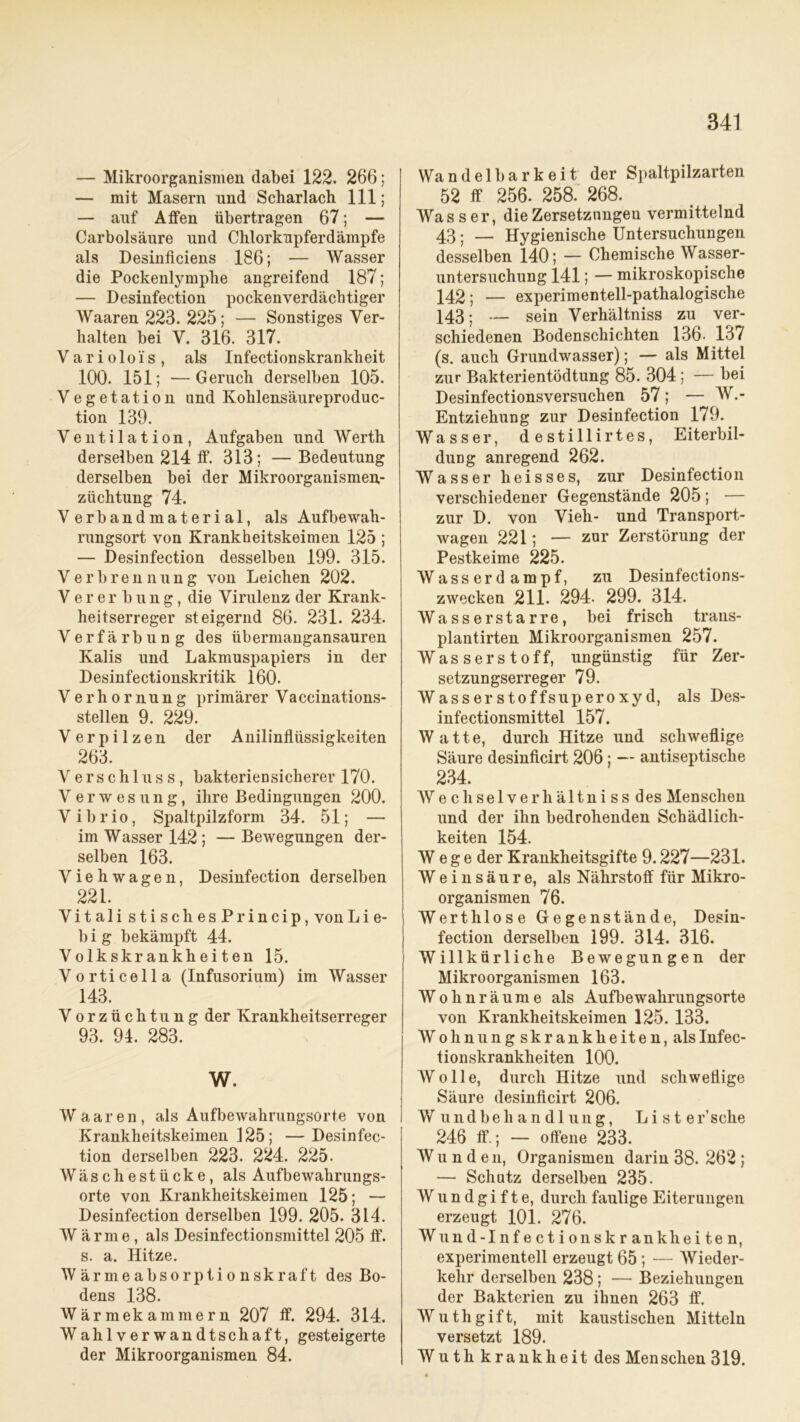 — Mikroorganismen dabei 122. 266; — mit Masern und Scharlach 111; — auf Affen übertragen 67; — Carbolsäure und Chlorkupferdämpfe als Desinficiens 186; — Wasser die Pockenlymphe angreifend 187; — Desinfection pockenverdächtiger Waaren 223. 225; — Sonstiges Ver- halten bei V. 316. 317. V a r i o 1 o i s , als Infectionskranklieit 100. 151; —Geruch derselben 105. Vegetation und Kolilensäureproduc- tion 139. Ventilation, Aufgaben und Werth derselben 214 ff. 313; — Bedeutung derselben bei der Mikroorganismen.- züchtung 74. Verbandmaterial, als Aufbewah- rungsort von Krankheitskeimen 125 ; — Desinfection desselben 199. 315. Verbrennung von Leichen 202. Vererbung, die Virulenz der Krank- heitserreger steigernd 86. 231. 234. Verfärbung des übermangansauren Kalis und Lakmuspapiers in der Desinfectionskritik 160. Verhornung primärer Vaccinations- stellen 9. 229. V e r p i 1 z e n der Anilinflüssigkeiten 263. Verschluss, bakteriensicherer 170. Verwesung, ihre Bedingungen 200. Vibrio, Spaltpilzform 34. 51; — im Wasser 142 ; — Bewegungen der- selben 163. Viehwagen, Desinfection derselben 221. Vitali stischesPrincip, vonLie- b i g bekämpft 44. Volkskrankheiten 15. Vorticella (Infusorium) im Wasser 143. Vorzüchtung der Krankheitserreger 93. 94. 283. W. Waaren, als Aufbewahrungsorte von Krankheitskeimen 125; — Desinfec- tion derselben 223. 224. 225. Wäschestücke, als Aufbewahrungs- orte von Krankheitskeimen 125; — Desinfection derselben 199. 205. 314. W ärme, als Desinfectionsmittel 205 fl*, s. a. Hitze. Wärmeabsorptionskraft des Bo- dens 138. Wärmekammern 207 ff. 294. 314. Wahlverwandtschaft, gesteigerte der Mikroorganismen 84. Wandelbarkeit der Spaltpilzarten 52 ff 256. 258. 268. Wasser, die Zersetzungen vermittelnd 43; — Hygienische Untersuchungen desselben 140; — Chemische Wasser- untersuchung 141; — mikroskopische 142; — experimentell-pathalogische 143; — sein Verhältniss zu ver- schiedenen Bodenschichten 136- 137 (s. auch Grundwasser); — als Mittel zur Bakterientödtung 85. 304; — bei Desinfectionsversuchen 57; — W.- Entziehung zur Desinfection 179. Wasser, destillirtes, Eiterbil- dung anregend 262. Wasser heisses, zur Desinfection verschiedener Gegenstände 205; — zur D. von Vieh- und Transport- wagen 221; — zur Zerstörung der Pestkeime 225. Wasserdampf, zu Desinfections- zwecken 211. 294. 299. 314. Wasserstarre, bei frisch trans- plantirten Mikroorganismen 257. Wasserstoff, ungünstig für Zer- setzungserreger 79. Wasserstoffsuperoxyd, als Des- infectionsmittel 157. Watte, durch Hitze und schweflige Säure desinficirt 206; — antiseptische 234. Wechselverhältniss des Menschen und der ihn bedrohenden Schädlich- keiten 154. Wege der Krankheitsgifte 9.227—231. Weinsäure, als Nährstoff für Mikro- organismen 76. Werthlose Gegenstände, Desin- fection derselben 199. 314. 316. Willkürliche Bewegungen der Mikroorganismen 163. Wohnräume als Aufbewahrungsorte von Krankheitskeimen 125. 133. Wohnungskrankheiten, alsInfec- tionskranklieiten 100. Wolle, durch Hitze und schweflige Säure desinficirt 206. Wundbehandlung, Liste r’sche 246 ff.; — offene 233. Wu n d en, Organismen darin 38. 262 ; — Schutz derselben 235. Wundgifte, durch faulige Eiterungen erzeugt 101. 276. Wund-Infectionskrankh eiten, experimentell erzeugt 65 ; — Wieder- kehr derselben 238; — Beziehungen der Bakterien zu ihnen 263 ff. Wuthgift, mit kaustischen Mitteln versetzt 189. Wu th krank heit des Menschen 319.