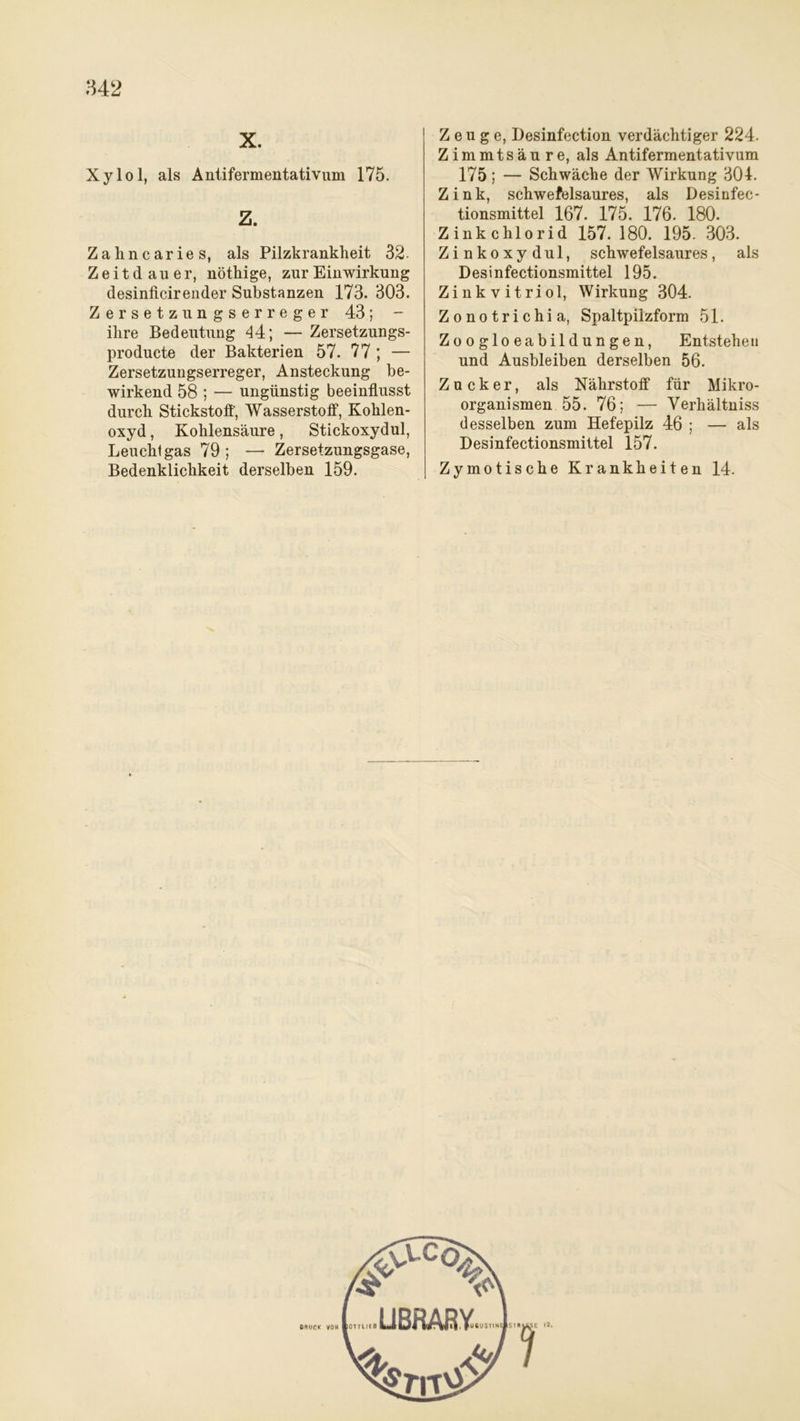 X. Xylol, als Antifermentativum 175. Z. Zahncaries, als Pilzkrankheit 32 Zeitdauer, nöthige, zur Einwirkung desinficirender Substanzen 173. 303. Zersetzungserreger 43; - ihre Bedeutung 44; — Zersetzungs- producte der Bakterien 57. 77 ; — Zersetzungserreger, Ansteckung be- wirkend 58 ; — ungünstig beeinflusst durch Stickstoff, Wasserstoff, Kohlen- oxyd , Kohlensäure, Stickoxydul, Leuchtgas 79; — Zersetzungsgase, Zeuge, Desinfection verdächtiger 224. Zimmtsäure, als Antifermentativum 175; — Schwäche der Wirkung 304. Zink, schwefelsaures, als Desinfec- tionsmittel 167. 175. 176. 180. Zinkchlorid 157.180. 195. 303. Zinkoxydul, schwefelsaures, als Desinfectionsmittel 195. Zinkvitriol, Wirkung 304. Zonotrichia, Spaltpilzform 51. Zoogloeabildungen, Entstehen und Ausbleiben derselben 56. Zucker, als Nährstoff für Mikro- organismen 55. 76; — Verhältnis desselben zum Hefepilz 46 ; — als Desinfectionsmittel 157.