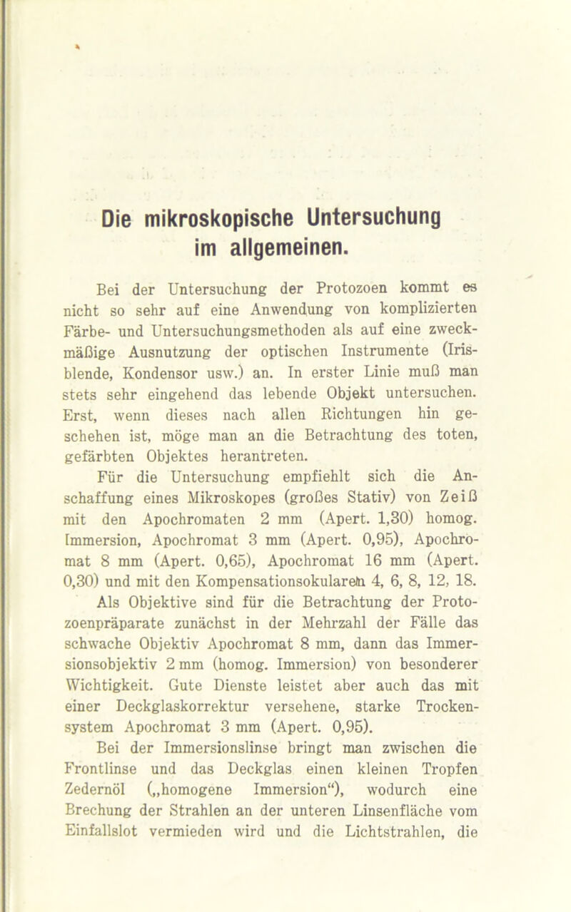 Die mikroskopische Untersuchung im allgemeinen. Bei der Untersuchung der Protozoen kommt es nicht so sehr auf eine Anwendung von komplizierten Färbe- und Untersuchungsmethoden als auf eine zweck- mäßige Ausnutzung der optischen Instrumente (Iris- blende, Kondensor usw.) an. In erster Linie muß man stets sehr eingehend das lebende Objekt untersuchen. Erst, wenn dieses nach allen Richtungen hin ge- schehen ist, möge man an die Betrachtung des toten, gefärbten Objektes herantreten. Für die Untersuchung empfiehlt sich die An- schaffung eines Mikroskopes (großes Stativ) von Zeiß mit den Apochromaten 2 mm (Apert. 1,30) homog. Immersion, Apochromat 3 mm (Apert. 0,95), Apochro- mat 8 mm (Apert. 0,65), Apochromat 16 mm (Apert. 0,30) und mit den Kompensationsokularein 4, 6, 8, 12, 18. Als Objektive sind für die Betrachtung der Proto- zoenpräparate zunächst in der Mehrzahl der Fälle das schwache Objektiv Apochromat 8 mm, dann das Immer- sionsobjektiv 2 mm (homog. Immersion) von besonderer Wichtigkeit. Gute Dienste leistet aber auch das mit einer Deckglaskorrektur versehene, starke Trocken- system Apochromat 3 mm (Apert. 0,95). Bei der Immersionslinse bringt man zwischen die Frontlinse und das Deckglas einen kleinen Tropfen Zedernöl („homogene Immersion“), wodurch eine Brechung der Strahlen an der unteren Linsenfläche vom Einfallslot vermieden wird und die Lichtstrahlen, die