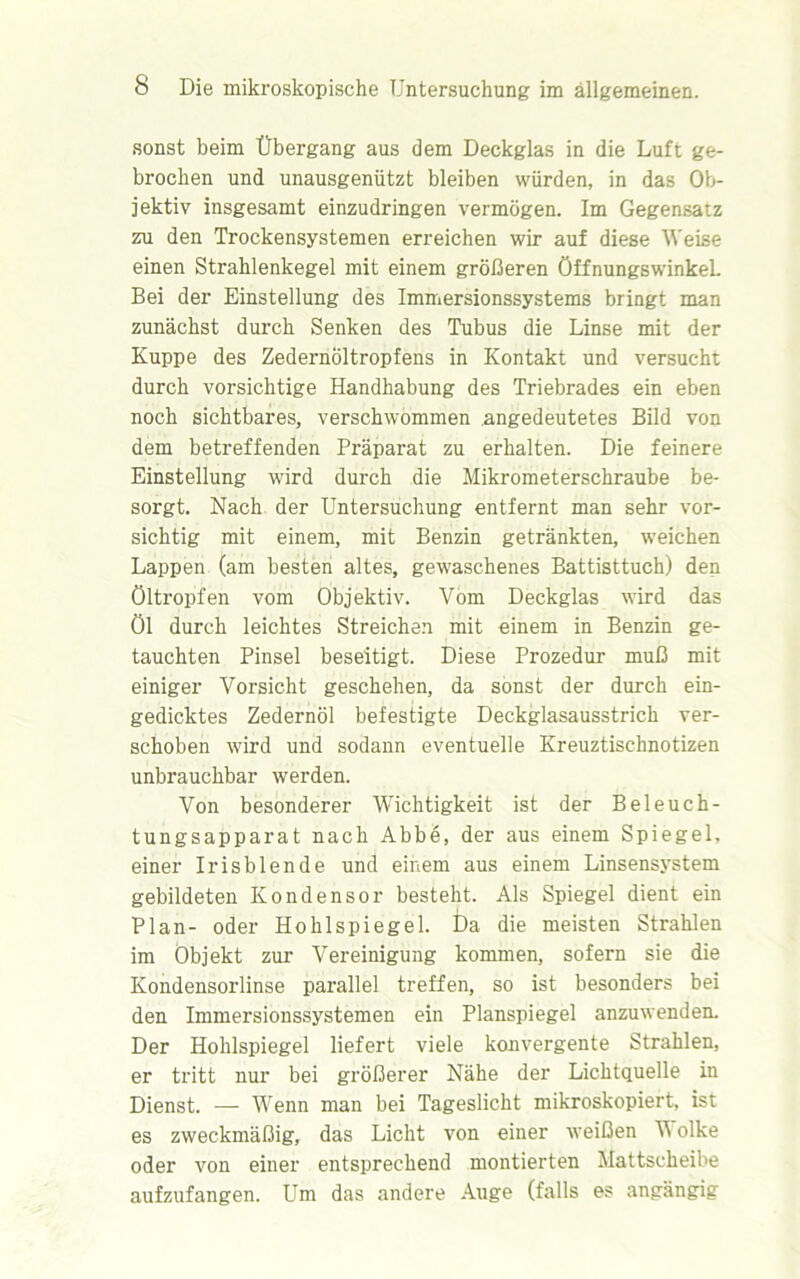 sonst beim Übergang aus dem Deckglas in die Luft ge- brochen und unausgenützt bleiben würden, in das Ob- jektiv insgesamt einzudringen vermögen. Im Gegensatz zu den Trockensystemen erreichen wir auf diese Weise einen Strahlenkegel mit einem größeren Öffnungswinkel. Bei der Einstellung des Immersionssystems bringt man zunächst durch Senken des Tubus die Linse mit der Kuppe des Zedernöltropfens in Kontakt und versucht durch vorsichtige Handhabung des Triebrades ein eben noch sichtbares, verschwommen angedeutetes Bild von dem betreffenden Präparat zu erhalten. Die feinere Einstellung wird durch die Mikrometerschraube be- sorgt. Nach der Untersuchung entfernt man sehr vor- sichtig mit einem, mit Benzin getränkten, weichen Lappen (am besten altes, gewaschenes Battisttuch) den öltropfen vom Objektiv. Vom Deckglas wird das Öl durch leichtes Streichen mit einem in Benzin ge- tauchten Pinsel beseitigt. Diese Prozedur muß mit einiger Vorsicht geschehen, da sonst der durch ein- gedicktes Zedernöl befestigte Deckglasausstrich ver- schoben wird und sodann eventuelle Kreuztischnotizen unbrauchbar werden. Von besonderer Wichtigkeit ist der Beleuch- tungsapparat nach Abbe, der aus einem Spiegel, einer Irisblende und einem aus einem Linsensystem gebildeten Kondensor besteht. Als Spiegel dient ein Plan- oder Hohlspiegel. Da die meisten Strahlen im Objekt zur Vereinigung kommen, sofern sie die Kondensorlinse parallel treffen, so ist besonders bei den Immersionssystemen ein Planspiegel anzuwenden. Der Hohlspiegel liefert viele konvergente Strahlen, er tritt nur bei größerer Nähe der Lichtquelle in Dienst. — Wenn man bei Tageslicht mikroskopiert, ist es zweckmäßig, das Licht von einer weißen W olke oder von einer entsprechend montierten Mattscheibe aufzufangen. Um das andere Auge (falls es angängig