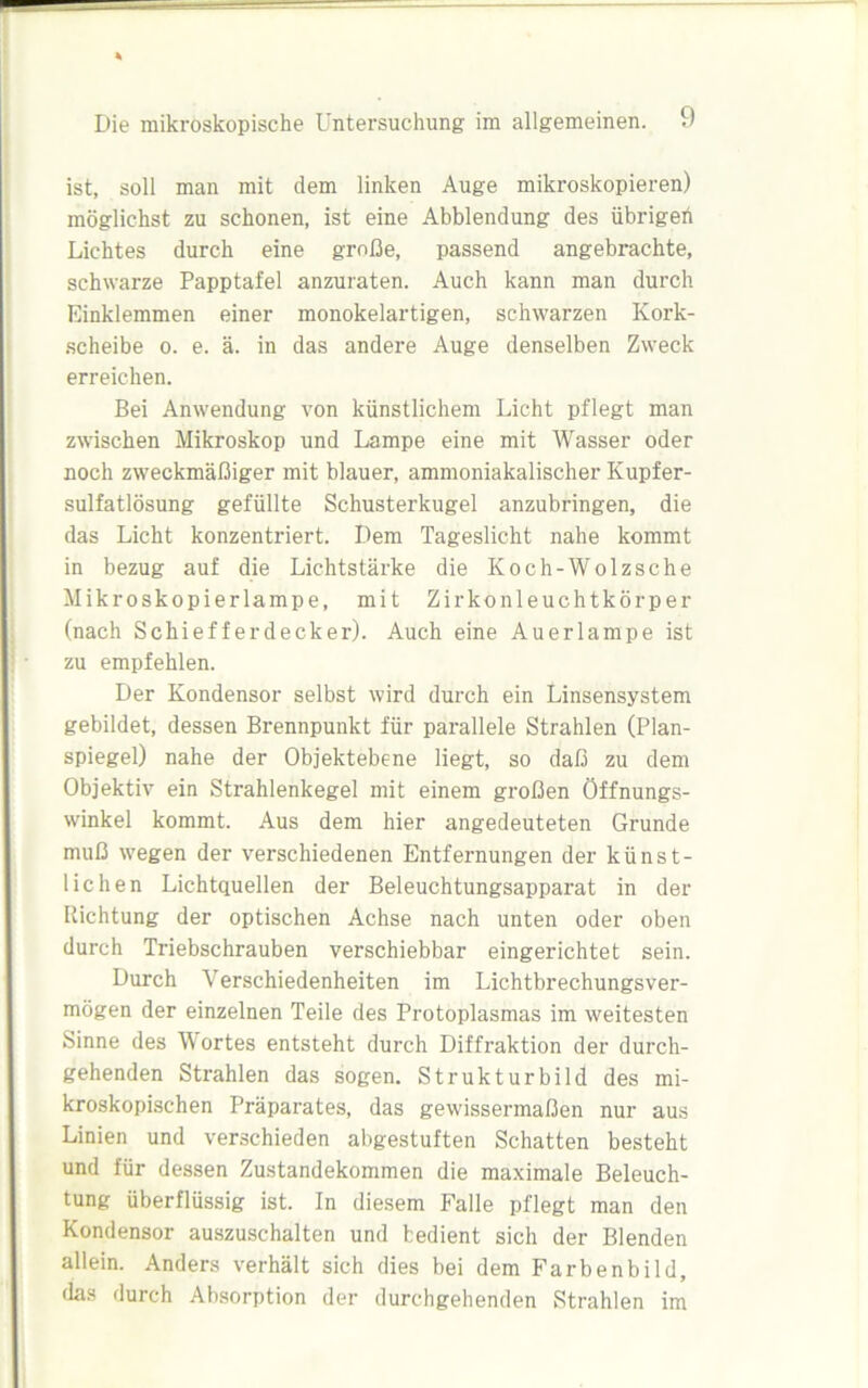 ist, soll man mit dem linken Auge mikroskopieren) möglichst zu schonen, ist eine Abblendung des iibrigert Lichtes durch eine große, passend angebrachte, schwarze Papptafel anzuraten. Auch kann man durch Einklemmen einer monokelartigen, schwarzen Kork- scheibe o. e. ä. in das andere Auge denselben Zweck erreichen. Bei Anwendung von künstlichem Licht pflegt man zwischen Mikroskop und Lampe eine mit Wasser oder noch zweckmäßiger mit blauer, ammoniakalischer Kupfer- sulfatlösung gefüllte Schusterkugel anzubringen, die das Licht konzentriert. Dem Tageslicht nahe kommt in bezug auf die Lichtstärke die Koch-Wolzsche Mikroskopier lampe, mit Zirkonleuchtkörper (nach Schiefferdecker). Auch eine Auerlampe ist zu empfehlen. Der Kondensor selbst wird durch ein Linsensystem gebildet, dessen Brennpunkt für parallele Strahlen (Plan- spiegel) nahe der Objektebene liegt, so daß zu dem Objektiv ein Strahlenkegel mit einem großen Öffnungs- winkel kommt. Aus dem hier angedeuteten Grunde muß wegen der verschiedenen Entfernungen der künst- lichen Lichtquellen der Beleuchtungsapparat in der Richtung der optischen Achse nach unten oder oben durch Triebschrauben verschiebbar eingerichtet sein. Durch Verschiedenheiten im Lichtbrechungsver- mögen der einzelnen Teile des Protoplasmas im weitesten Sinne des Wortes entsteht durch Diffraktion der durch- gehenden Strahlen das sogen. Strukturbild des mi- kroskopischen Präparates, das gewissermaßen nur aus Linien und verschieden abgestuften Schatten besteht und für dessen Zustandekommen die maximale Beleuch- tung überflüssig ist. In diesem Falle pflegt man den Kondensor auszuschalten und bedient sich der Blenden allein. Anders verhält sich dies bei dem Farbenbild, das durch Absorption der durchgehenden Strahlen im