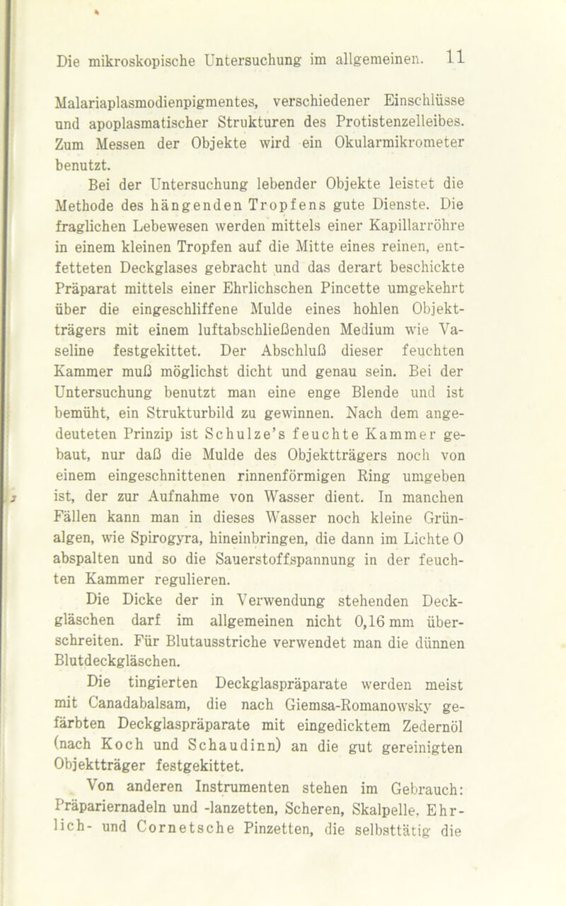 Malariaplasmodienpigmentes, verschiedener Einschlüsse und apoplasmatischer Strukturen des Protistenzelleibes. Zum Messen der Objekte wird ein Okularmikrometer benutzt. Bei der Untersuchung lebender Objekte leistet die Methode des hängenden Tropfens gute Dienste. Die fraglichen Lebewesen werden mittels einer Kapillarröhre in einem kleinen Tropfen auf die Mitte eines reinen, ent- fetteten Deckglases gebracht und das derart beschickte Präparat mittels einer Ehrlichschen Pincette umgekehrt über die eingeschliffene Mulde eines hohlen Objekt- trägers mit einem luftabschließenden Medium wie Va- seline festgekittet. Der Abschluß dieser feuchten Kammer muß möglichst dicht und genau sein. Bei der Untersuchung benutzt man eine enge Blende und ist bemüht, ein Strukturbild zu gewinnen. Nach dem ange- deuteten Prinzip ist Schulze’s feuchte Kammer ge- baut, nur daß die Mulde des Objektträgers noch von einem eingeschnittenen rinnenförmigen Ring umgeben ist, der zur- Aufnahme von Wasser dient. In manchen Fällen kann man in dieses Wasser noch kleine Grün- algen, wie Spirogyra, hineinbringen, die dann im Lichte 0 abspalten und so die Sauerstoffspannung in der feuch- ten Kammer regulieren. Die Dicke der in Verwendung stehenden Deck- gläschen darf im allgemeinen nicht 0,16 mm über- schreiten. Für Blutausstriche verwendet man die dünnen Blutdeckgläschen. Die tingierten Deckglaspräparate werden meist mit G’anadabalsam, die nach Giemsa-Romanowsky ge- färbten Deckglaspräparate mit eingedicktem Zedernöl (nach Koch und Schaudinn) an die gut gereinigten Objektträger festgekittet. Von anderen Instrumenten stehen im Gebrauch: Präpariernadeln und -lanzetten, Scheren, Skalpelle. Ehr- lich- und Cornetsche Pinzetten, die selbsttätig die