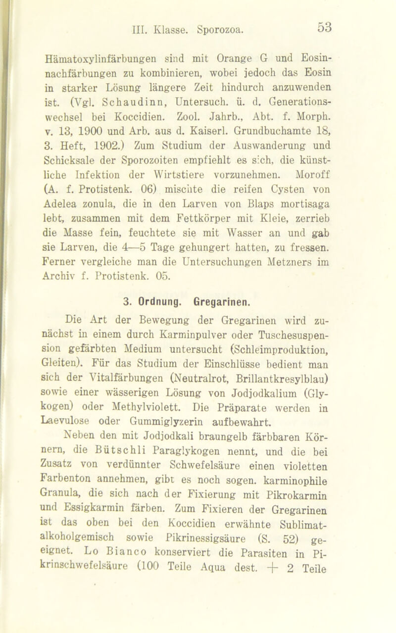 Hämatoxylinfärbungen sind mit Orange G und Eosin- nachfärbungen zu kombinieren, wobei jedoch das Eosin in starker Lösung längere Zeit hindurch anzuwenden ist. (Vgl. Schaudinn, Untersuch, ü. d. Generations- wechsel bei Koccidien. Zool. Jahrb., Abt. f. Morph, v. 13, 1900 und Arb. aus d. Kaiserl. Grundbuchamte 18, 3. Heft, 1902.) Zum Studium der Auswanderung und Schicksale der Sporozoiten empfiehlt es sich, die künst- liche Infektion der Wirtstiere vorzunehmen. Moroff (A. f. Protistenk. 06) mischte die reifen Cysten von Adelea zonula, die in den Larven von Blaps mortisaga lebt, zusammen mit dem Fettkörper mit Kleie, zerrieb die Masse fein, feuchtete sie mit Wasser an und gab sie Larven, die 4—5 Tage gehungert hatten, zu fressen. Ferner vergleiche man die Untersuchungen Metzners im Archiv f. Protistenk. 05. 3. Ordnung. Gregarinen. Die Art der Bewegung der Gregarinen wird zu- nächst in einem durch Karminpulver oder Tuschesuspen- sion gefärbten Medium untersucht (Schleimproduktion, Gleiten). Für das Studium der Einschlüsse bedient man sich der A italfärbungen (Neutralrot, Brillantkresylblau) sowie einer wässerigen Lösung von Jodjodkalium (Gly- kogen) oder Methylviolett. Die Präparate werden in Laevulose oder Gummiglyzerin aufbewahrt. Neben den mit Jodjodkali braungelb färbbaren Kör- nern, die Bütschli Paraglykogen nennt, und die bei Zusatz von verdünnter Schwefelsäure einen violetten Farbenton annehmen, gibt es noch sogen, karminophile Granula, die sich nach der Fixierung mit Pikrokarmin und Essigkarmin färben. Zum Fixieren der Gregarinen ist das oben bei den Koccidien erwähnte Sublimat- alkoholgemisch sowie Pikrinessigsäure (S. 52) ge- eignet. Lo Bianco konserviert die Parasiten in Pi- krinschwefelsäure (100 Teile Aqua dest. -j- 2 Teile